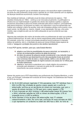 - 8 -
A nova PCP visa garantir que as atividades de pesca e de aquicultura sejam sustentáveis
do ponto de vista ambiental a longo prazo e geridas de um modo coerente com os objetivos
de alcançar benefícios económicos, sociais e de emprego.
Das medidas já habituais, a definição anual de totais admissíveis de captura – TAC
(medida introduzida em 1983) – continua a ser renovada anualmente. A justificação é a
eficácia da sua implementação na gestão dos stocks das espécies sujeitas a capturas
excessivas associadas à pesca de arrasto praticada pela pesca costeira e, principalmente,
pela pesca longínqua. Ao lançarem as redes e ao capturarem o que fica aprisionado nas
malhas sem qualquer critério de escolha, tanto são arrastados adultos como juvenis o que,
assim sendo, vai dificultar ou, mesmo, impedir, a sua reprodução. Daí que, uma outra
medida, seja a exigência pelo uso da malha adequada ao que se pretende que seja
pescado.
Algumas das restrições são motivo de tensões entre os profissionais do setor que praticam
a pesca tradicional que, de certo, são os menos responsáveis pelas situações de abuso.
Por exemplo, entre nós, a nossa comunidade piscatória local já praticava o chamado
defeso da sardinha, isto é, a interdição de pesca por tempo limitado desta espécie de
molde a “assegurar a proteção dos juvenis e dos adultos reprodutores”.
A nova PCP aponta, também, para que, cada Estado-Membro
adapte a sua frota às possibilidades de pesca reduzindo, se necessário, o
número de embarcações (política de abate de barcos);
dá relevo às pescas de pequena escala considerando o seu reduzido impacto
e a importância que desempenha junto das populações locais ao envolver
uma numerosa mão de obra e, nesse sentido, define o ano de 2022 como
limite para a implementação do regime exclusivo de acesso de 12 milhas para
as frotas tradicionais;
valoriza a “aquicultura sustentável com o duplo objetivo de aumentar a
produção para abastecer o mercado do peixe da UE e estimular o
crescimento nas zonas costeiras e rurais”.
Apesar dos apoios que a PCP disponibiliza aos profissionais dos Estados-Membros, o certo
é que, em Portugal, a atividade tem evoluído de forma irregular. As Estatísticas das Pescas
de 2015 diz-nos que:
Em 31-12-2015 estavam registados 17 536 pescadores, mais 757 indivíduos face a
2014 (+4,5%). Nas atividades de apanha e pesca apeada sem o auxílio de
embarcação, verificou-se um decréscimo do número de licenciados, quer para a
apanha de animais marinhos (-4,7%) quer para a pesca apeada (-1,7%)
A frota licenciada em 2015 totalizou 4 188 embarcações (menos 98 licenças face
a 2014), refletindo reduções de 3,0% no número de embarcações, 2,7% na
arqueação bruta e 2,9% na potência.
Foram abatidas à frota de pesca 158 embarcações, mais 77 unidades
comparativamente a 2014. Por outro lado, ocorreram 55 novas entradas em 2015,
o que representou um acréscimo na ordem dos 25% face a 2014. Do total de
 