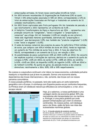 - 9 -
embarcações entradas, 24 foram novas construções (43,6% do total).
Em 2015 estavam reconhecidas 15 Organizações de Produtores (OP) as quais
tinham 1 696 embarcações associadas (1 585 em 2014), correspondendo a 41% do
total de embarcações licenciadas em Portugal e traduzindo um aumento de 111
unidades relativamente a 2014.
Em 2015 foram capturadas pela frota portuguesa 194 164 toneladas de pescado, o
que relativamente a 2014 representou um acréscimo de 5,6% ...
A Indústria Transformadora da Pesca e Aquicultura em 2014 ... apresentou uma
produção conjunta de “congelados”, “secos e salgados” e “preparações e
conservas” que atingiu 241 mil toneladas (-2,0% em relação ao ano anterior),
tendo sido registadas menores quantidades, sobretudo das “preparações e
conservas“, que decresceram 3,9%, mas também dos “produtos congelados” (-2,1%)
e dos “secos e salgados” (-0,5%).
O saldo da balança comercial dos produtos da pesca foi deficitário (735,0 milhões
de euros, que compara com 659,6 milhões de euros em 2014), tendo-se registado
um aumento de 75,4 milhões de euros face a 2014. A taxa de cobertura foi
58,4%, correspondendo a um aumento de 0,2 p.p. em relação a 2014.
As possibilidades de pesca aumentaram 22% em 2015 (+10% em 2014). No conjunto
das espécies sujeitas a limitações de capturas, destaca-se o aumento da quota do
carapau (+70%; +16% em 2014), da sarda (+37%; +28% em 2014), do verdinho
(+32%; +114% em 2014), do biqueirão (+10%), do lagostim (+15%; -10% em 2014) e
de tamboril (+13,5%). As quotas do goraz, da pescada branca e dos areeiros
diminuíram, relativamente a 2014, 50%, 15% e 39% respetivamente.
Se a pesca e a aquicultura continuam a ter relevo na nossa economia, a atividade portuária
readquiriu a importância que já teve no passado. Somos uma economia aberta,
dependemos das trocas internacionais e, não, somente, das trocas com os nossos
parceiros comunitários.
A nossa posição periférica, no passado, terá sido razão para um certo isolamento
geográfico com a Europa. A vizinhança com Espanha pautou-se por confrontos frequentes,
os Pirinéus eram um obstáculo natural que dificultava as comunicações e, o mar, era o
escape natural.
Hoje, já o sabemos, a nossa perificidade é uma
vantagem dentro da economia global. 90% das
mercadorias são transportadas por via marítima
e, Portugal, é uma placa giratória por onde
passam embarcações que unem os diversos
continentes. Os nossos portos, com destaque
para o de Sines, estão de facto nas rotas das
autoestradas marítimas globais.
Fig.14 - O mundo através do comércio marítimo
Na última década, 2005-2014, a evolução do comércio
marítimo indica que o comércio de graneis sólidos se destacou
de todos os outros com um crescimento na ordem dos 61%
seguidos da contentorização que atingiu um crescimento
aproximado de 22%. Fonte: jornaldaeconomiadomar.com
 