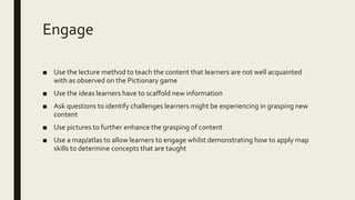 Engage
■ Use the lecture method to teach the content that learners are not well acquainted
with as observed on the Pictionary game
■ Use the ideas learners have to scaffold new information
■ Ask questions to identify challenges learners might be experiencing in grasping new
content
■ Use pictures to further enhance the grasping of content
■ Use a map/atlas to allow learners to engage whilst demonstrating how to apply map
skills to determine concepts that are taught
 
