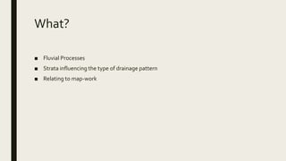 What?
■ Fluvial Processes
■ Strata influencing the type of drainage pattern
■ Relating to map-work
 