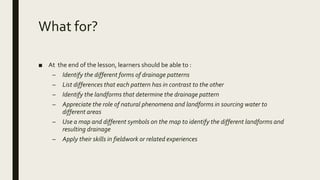 What for?
■ At the end of the lesson, learners should be able to :
– Identify the different forms of drainage patterns
– List differences that each pattern has in contrast to the other
– Identify the landforms that determine the drainage pattern
– Appreciate the role of natural phenomena and landforms in sourcing water to
different areas
– Use a map and different symbols on the map to identify the different landforms and
resulting drainage
– Apply their skills in fieldwork or related experiences
 