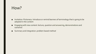 How?
■ Invitation: Pictionary- Introduce or remind learners of terminology that is going to be
adopted in the content
■ Engaging with new content: lecture, question and answering, demonstrations and
scenarios
■ Summary and integration: problem based method
 