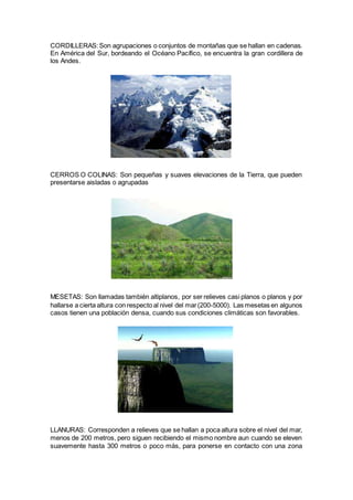 CORDILLERAS:Son agrupaciones o conjuntos de montañas que se hallan en cadenas.
En América del Sur, bordeando el Océano Pacífico, se encuentra la gran cordillera de
los Andes.
CERROS O COLINAS: Son pequeñas y suaves elevaciones de la Tierra, que pueden
presentarse aisladas o agrupadas
MESETAS: Son llamadas también altiplanos, por ser relieves casi planos o planos y por
hallarse a cierta altura con respecto al nivel del mar(200-5000). Las mesetas en algunos
casos tienen una población densa, cuando sus condiciones climáticas son favorables.
LLANURAS: Corresponden a relieves que se hallan a poca altura sobre el nivel del mar,
menos de 200 metros, pero siguen recibiendo el mismo nombre aun cuando se eleven
suavemente hasta 300 metros o poco más, para ponerse en contacto con una zona
 