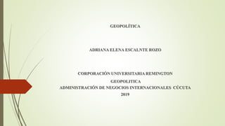 GEOPOLÍTICA
ADRIANA ELENA ESCALNTE ROZO
CORPORACIÓN UNIVERSITARIA REMINGTON
GEOPOLITICA
ADMINISTRACIÓN DE NEGOCIOS INTERNACIONALES CÚCUTA
2019
 