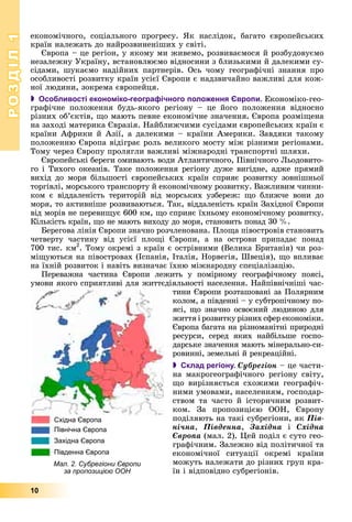 РОЗДІЛРОЗДІЛ11
10
åêîíîìі÷íîãî, ñîöіàëüíîãî ïðîãðåñó. ßê íàñëіäîê, áàãàòî єâðîïåéñüêèõ
êðàїí íàëåæàòü äî íàéðîçâèíåíіøèõ ó ñâіòі.
Єâðîïà – öå ðåãіîí, ó ÿêîìó ìè æèâåìî, ðîçâèâàєìîñÿ é ðîçáóäîâóєìî
íåçàëåæíó Óêðàїíó, âñòàíîâëþєìî âіäíîñèíè ç áëèçüêèìè é äàëåêèìè ñó-
ñіäàìè, øóêàєìî íàäіéíèõ ïàðòíåðіâ. Îñü ÷îìó ãåîãðàôі÷íі çíàííÿ ïðî
îñîáëèâîñòі ðîçâèòêó êðàїí óñієї Єâðîïè є íàäçâè÷àéíî âàæëèâі äëÿ êîæ-
íîї ëþäèíè, çîêðåìà єâðîïåéöÿ.
 Особливості економіко-географічного положення Європи. Åêîíîìіêî-ãåî-
ãðàôі÷íå ïîëîæåííÿ áóäü-ÿêîãî ðåãіîíó – öå éîãî ïîëîæåííÿ âіäíîñíî
ðіçíèõ îá’єêòіâ, ùî ìàþòü ïåâíå åêîíîìі÷íå çíà÷åííÿ. Єâðîïà ðîçìіùåíà
íà çàõîäі ìàòåðèêà Єâðàçіÿ. Íàéáëèæ÷èìè ñóñіäàìè єâðîïåéñüêèõ êðàїí є
êðàїíè Àôðèêè é Àçії, à äàëåêèìè – êðàїíè Àìåðèêè. Çàâäÿêè òàêîìó
ïîëîæåííþ Єâðîïà âіäіãðàє ðîëü âåëèêîãî ìîñòó ìіæ ðіçíèìè ðåãіîíàìè.
Òîìó ÷åðåç Єâðîïó ïðîëÿãëè âàæëèâі ìіæíàðîäíі òðàíñïîðòíі øëÿõè.
Єâðîïåéñüêі áåðåãè îìèâàþòü âîäè Àòëàíòè÷íîãî, Ïіâíі÷íîãî Ëüîäîâèòî-
ãî і Òèõîãî îêåàíіâ. Òàêå ïîëîæåííÿ ðåãіîíó äóæå âèãіäíå, àäæå ïðÿìèé
âèõіä äî ìîðÿ áіëüøîñòі єâðîïåéñüêèõ êðàїí ñïðèÿє ðîçâèòêó çîâíіøíüîї
òîðãіâëі, ìîðñüêîãî òðàíñïîðòó é åêîíîìі÷íîìó ðîçâèòêó. Âàæëèâèì ÷èííè-
êîì є âіääàëåíіñòü òåðèòîðіé âіä ìîðñüêèõ óçáåðåæ: ùî áëèæ÷å âîíè äî
ìîðÿ, òî àêòèâíіøå ðîçâèâàþòüñÿ. Òàê, âіääàëåíіñòü êðàїí Çàõіäíîї Єâðîïè
âіä ìîðіâ íå ïåðåâèùóє 600 êì, ùî ñïðèÿє їõíüîìó åêîíîìі÷íîìó ðîçâèòêó.
Êіëüêіñòü êðàїí, ùî íå ìàþòü âèõîäó äî ìîðÿ, ñòàíîâèòü ïîíàä 30 %.
Áåðåãîâà ëіíіÿ Єâðîïè çíà÷íî ðîç÷ëåíîâàíà. Ïëîùà ïіâîñòðîâіâ ñòàíîâèòü
÷åòâåðòó ÷àñòèíó âіä óñієї ïëîùі Єâðîïè, à íà îñòðîâè ïðèïàäàє ïîíàä
700 òèñ. êì2
. Òîìó îêðåìі ç êðàїí є îñòðіâíèìè (Âåëèêà Áðèòàíіÿ) ÷è ðîç-
ìіùóþòüñÿ íà ïіâîñòðîâàõ (Іñïàíіÿ, Іòàëіÿ, Íîðâåãіÿ, Øâåöіÿ), ùî âïëèâàє
íà їõíіé ðîçâèòîê і íàâіòü âèçíà÷àє їõíþ ìіæíàðîäíó ñïåöіàëіçàöіþ.
Ïåðåâàæíà ÷àñòèíà Єâðîïè ëåæèòü ó ïîìіðíîìó ãåîãðàôі÷íîìó ïîÿñі,
óìîâè ÿêîãî ñïðèÿòëèâі äëÿ æèòòєäіÿëüíîñòі íàñåëåííÿ. Íàéïіâíі÷íіøі ÷àñ-
òèíè Єâðîïè ðîçòàøîâàíі çà Ïîëÿðíèì
êîëîì, à ïіâäåííі – ó ñóáòðîïі÷íîìó ïî-
ÿñі, ùî çíà÷íî îñâîєíèé ëþäèíîþ äëÿ
æèòòÿ і ðîçâèòêó ðіçíèõ ñôåð åêîíîìіêè.
Єâðîïà áàãàòà íà ðіçíîìàíіòíі ïðèðîäíі
ðåñóðñè, ñåðåä ÿêèõ íàéáіëüøå ãîñïî-
äàðñüêå çíà÷åííÿ ìàþòü ìіíåðàëüíî-ñè-
ðîâèííі, çåìåëüíі é ðåêðåàöіéíі.
 Склад регіону. Ñóáðåãіîí – öå ÷àñòè-
íà ìàêðîãåîãðàôі÷íîãî ðåãіîíó ñâіòó,
ùî âèðіçíÿєòüñÿ ñõîæèìè ãåîãðàôі÷-
íèìè óìîâàìè, íàñåëåííÿì, ãîñïîäàð-
ñòâîì òà ÷àñòî é іñòîðè÷íèì ðîçâèò-
êîì. Çà ïðîïîçèöієþ ÎÎÍ, Єâðîïó
ïîäіëÿþòü íà òàêі ñóáðåãіîíè, ÿê Ïіâ-
íі÷íà, Ïіâäåííà, Çàõіäíà і Ñõіäíà
Єâðîïà (ìàë. 2). Öåé ïîäіë є ñóòî ãåî-
ãðàôі÷íèì. Çàëåæíî âіä ïîëіòè÷íîї òà
åêîíîìі÷íîї ñèòóàöії îêðåìі êðàїíè
ìîæóòü íàëåæàòè äî ðіçíèõ ãðóï êðà-
їí і âіäïîâіäíî ñóáðåãіîíіâ.
Мал. 2. Субрегіони Європи
за пропозицією ООН
Східна Європа
Північна Європа
Західна Європа
Південна Європа
 