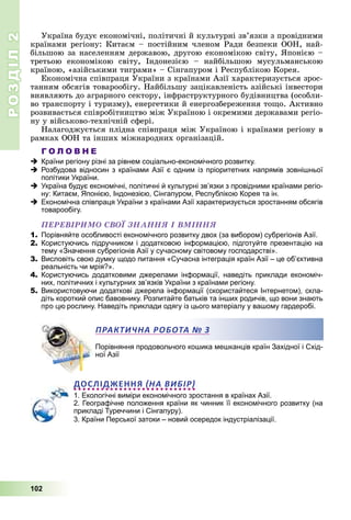 РОЗДІЛРОЗДІЛ22
102
Óêðàїíà áóäóє åêîíîìі÷íі, ïîëіòè÷íі é êóëüòóðíі çâ’ÿçêè ç ïðîâіäíèìè
êðàїíàìè ðåãіîíó: Êèòàєì – ïîñòіéíèì ÷ëåíîì Ðàäè áåçïåêè ÎÎÍ, íàé-
áіëüøîþ çà íàñåëåííÿì äåðæàâîþ, äðóãîþ åêîíîìіêîþ ñâіòó, ßïîíієþ –
òðåòüîþ åêîíîìіêîþ ñâіòó, Іíäîíåçієþ – íàéáіëüøîþ ìóñóëüìàíñüêîþ
êðàїíîþ, «àçіéñüêèìè òèãðàìè» – Ñіíãàïóðîì і Ðåñïóáëіêîþ Êîðåÿ.
Åêîíîìі÷íà ñïіâïðàöÿ Óêðàїíè ç êðàїíàìè Àçії õàðàêòåðèçóєòüñÿ çðîñ-
òàííÿì îáñÿãіâ òîâàðîîáіãó. Íàéáіëüøó çàöіêàâëåíіñòü àçіéñüêі іíâåñòîðè
âèÿâëÿþòü äî àãðàðíîãî ñåêòîðó, іíôðàñòðóêòóðíîãî áóäіâíèöòâà (îñîáëè-
âî òðàíñïîðòó і òóðèçìó), åíåðãåòèêè é åíåðãîçáåðåæåííÿ òîùî. Àêòèâíî
ðîçâèâàєòüñÿ ñïіâðîáіòíèöòâî ìіæ Óêðàїíîþ і îêðåìèìè äåðæàâàìè ðåãіî-
íó ó âіéñüêîâî-òåõíі÷íіé ñôåðі.
Íàëàãîäæóєòüñÿ ïëіäíà ñïіâïðàöÿ ìіæ Óêðàїíîþ і êðàїíàìè ðåãіîíó â
ðàìêàõ ÎÎÍ òà іíøèõ ìіæíàðîäíèõ îðãàíіçàöіé.
Г О Л О В Н Е
Країни регіону різні за рівнем соціально-економічного розвитку.
Розбудова відносин з країнами Азії є одним із пріоритетних напрямів зовнішньої
політики України.
Україна будує економічні, політичні й культурні зв’язки з провідними країнами регіо-
ну: Китаєм, Японією, Індонезією, Сінгапуром, Республікою Корея та ін.
Економічна співпраця України з країнами Азії характеризується зростанням обсягів
товарообігу.
ÏÅÐÅÂІÐÈÌÎ ÑÂÎЇ ÇÍÀÍÍß І ÂÌІÍÍß
1. Порівняйте особливості економічного розвитку двох (за вибором) субрегіонів Азії.
2. Користуючись підручником і додатковою інформацією, підготуйте презентацію на
тему «Значення субрегіонів Азії у сучасному світовому господарстві».
3. Висловіть свою думку щодо питання «Сучасна інтеграція країн Азії – це об’єктивна
реальність чи мрія?».
4. Користуючись додатковими джерелами інформації, наведіть приклади економіч-
них, політичних і культурних зв’язків України з країнами регіону.
5. Використовуючи додаткові джерела інформації (скористайтеся Інтернетом), скла-
діть короткий опис бавовнику. Розпитайте батьків та інших родичів, що вони знають
про цю рослину. Наведіть приклади одягу із цього матеріалу у вашому гардеробі.
Порівняння продовольчого кошика мешканців країн Західної і Схід-
ної Азії
ДОСЛІДЖЕННЯ НА ВИБІР
1. Екологічні виміри економічного зростання в країнах Азії.
2. Географічне положення країни як чинник її економічного розвитку (на
прикладі Туреччини і Сінгапуру).
3. Країни Перської затоки – новий осередок індустріалізації.
ПРАКТИЧНА РОБОТАА № 3
 
