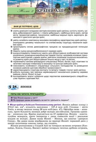 РОЗДІЛРОЗДІЛ22
103
ÊÐÀЇÍÈ ÀÇІЇ
знати домінуючі складники секторів економіки країн регіону; сутність понять «рі-
вень урбанізованості країни» і «темпи урбанізації»; найбільші міста країн, світові
міста, промислові райони, технополіси, найбільші морські порти, аеропорти, фі-
нансові й туристичні центри країн;
умітиуміти складатискладати комплексну економіко-географічну характеристику країн регіону;комплексну економіко-географічну характеристику країн регіону;ии
аналізувати динаміку чисельності та статево-вікову структуру населення окре-
мих країн;
проектувати вплив демографічних процесів на працересурсний потенціал
країни;
давати оцінку ресурсозабезпеченості окремих країн;у
використовувати тематичні карти для обґрунтування особливостей системии
розселення, розміщення виробництва товарів і послуг, напрямків основних транс-
портних магістралей у межах країни; рейтинги показників соціально-економічно-
го розвитку країн для обґрунтування їхнього місця у світі та регіоні;
порівнювати чинники міжнародної спеціалізації Японії, Китаю, Індії; позитивні таи
негативні наслідки глобалізації в економіці та культурі азійських країн;
пояснювати особливості спеціалізації сільського господарства та розміщення
основних районів (центрів) обробної промисловості;
характеризувати структуру експорту та імпорту товарів і послуг країн регіону;и
робити висновки про причини нерівномірності економічного розвитку окремих
районів у Китаї, Японії та Індії;
висловлювати власні судження щодо перспектив взаємовигідного співробітни-
цтва України з країнами Азії.
ßÏÎÍІß
 Місце країни в Азійсько-Тихоокеанському регіоні. ßïîíіÿ çàéìàє ïëîùó ó
372,2 òèñ. êì2
, êіëüêіñòü íàñåëåííÿ – 127,4 ìëí îñіá. Ñòîëèöÿ – ìіñòî
Òîêіî, â ÿêîìó ìåøêàє ïîíàä 26 ìëí îñіá (ìàë. 47). Îôіöіéíà ìîâà – ÿïîí-
ñüêà, ïðîòå áіëüøіñòü ÿïîíöіâ äîáðå âîëîäіє àíãëіéñüêîþ. Ãðîøîâà îäèíè-
öÿ – ÿïîíñüêà єíà. Êðàїíà ïîäіëÿєòüñÿ íà 47 ïðåôåêòóð. ßïîíіÿ – êîíñòè-
òóöіéíà ìîíàðõіÿ, ïðîòå іìïåðàòîð є ëèøå ñèìâîëîì íàöії і ðåàëüíîþ
âëàäîþ íå âîëîäіє. Äàâíÿ íàçâà ßïîíії – Íіïïîí, ùî îçíà÷àє «äæåðåëî
Ñîíöÿ». Öÿ äàâíÿ íàçâà âіäîáðàæåíà íà ïðàïîðі ßïîíії: ÷åðâîíèé äèñê ó
öåíòðі ïîëîòíèùà îçíà÷àє ñîíöå, ùî ñõîäèòü.
ßïîíіÿ ðîçòàøîâàíà ó Ñõіäíіé Àçії íà ÷îòèðüîõ âåëèêèõ îñòðîâàõ (Õîê-
êàéäî, Õîíñþ, Ñіêîêó, Êþñþ) і ìàéæå ÷îòèðüîõ òèñÿ÷àõ äðіáíèõ îñòðîâіâ,
§ 24.
Чим Японія відома у світі?
Як природні умови впливають на життя і діяльність людини?
 