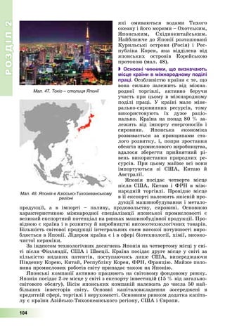 РОЗДІЛРОЗДІЛ22
104
ÿêі îìèâàþòüñÿ âîäàìè Òèõîãî
îêåàíó і éîãî ìîðÿìè – Îõîòñüêèì,
ßïîíñüêèì, Ñõіäíîêèòàéñüêèì.
Íàéáëèæ÷å äî ßïîíії ðîçòàøîâàíі
Êóðèëüñüêі îñòðîâè (Ðîñіÿ) і Ðåñ-
ïóáëіêà Êîðåÿ, ÿêà âіääіëåíà âіä
ÿïîíñüêèõ îñòðîâіâ Êîðåéñüêîþ
ïðîòîêîþ (ìàë. 48).
 Основні чинники, що визначають
місце країни в міжнародному поділі
праці. Îñîáëèâіñòþ êðàїíè є òå, ùî
âîíà ñèëüíî çàëåæèòü âіä ìіæíà-
ðîäíîї òîðãіâëі, àêòèâíî áåðó÷è
ó÷àñòü ïðè öüîìó â ìіæíàðîäíîìó
ïîäіëі ïðàöі. Ó êðàїíі ìàëî ìіíå-
ðàëüíî-ñèðîâèííèõ ðåñóðñіâ, òîìó
âèêîðèñòîâóþòü їõ äóæå ðàöіî-
íàëüíî. Êðàїíà íà ïîíàä 80 % çà-
ëåæèòü âіä іìïîðòó åíåðãîíîñіїâ і
ñèðîâèíè. ßïîíñüêà åêîíîìіêà
ðîçâèâàєòüñÿ çà ïðèíöèïàìè ñòà-
ëîãî ðîçâèòêó, і, ïîïðè çðîñòàííÿ
îáñÿãіâ ïðîìèñëîâîãî âèðîáíèöòâà,
âäàëîñÿ çáåðåãòè ïðèéíÿòíèé ðі-
âåíü âèêîðèñòàííÿ ïðèðîäíèõ ðå-
ñóðñіâ. Ïðè öüîìó ìàéæå âñі âîíè
іìïîðòóþòüñÿ çі ÑØÀ, Êèòàþ é
Àâñòðàëії.
ßïîíіÿ ïîñіäàє ÷åòâåðòå ìіñöå
ïіñëÿ ÑØÀ, Êèòàþ і ÔÐÍ â ìіæ-
íàðîäíіé òîðãіâëі. Ïðîâіäíå ìіñöå
â її åêñïîðòі íàëåæèòü ÿêіñíіé ïðî-
äóêöії ìàøèíîáóäóâàííÿ і ìåòàëî-
ïðîäóêöії, à â іìïîðòі – ïàëèâó, ïðîäîâîëüñòâó, ñèðîâèíі. Îñíîâíîþ
õàðàêòåðèñòèêîþ ìіæíàðîäíîї ñïåöіàëіçàöії ÿïîíñüêîї ïðîìèñëîâîñòі є
âåëèêèé åêñïîðòíèé ïîòåíöіàë íà ðèíêàõ ìàøèíîáóäіâíîї ïðîäóêöії. Ïðî-
âіäíîþ є êðàїíà і â ðîçâèòêó é âèðîáíèöòâі âèñîêîòåõíîëîãі÷íèõ òîâàðіâ.
Áіëüøіñòü ñâіòîâîї ïðîäóêöії іíòåãðàëüíèõ ñõåì âèñîêîї ïîòóæíîñòі âèðî-
áëÿєòüñÿ â ßïîíії. Ëіäåðîì êðàїíà є і â ñôåðі áіîòåõíîëîãії, õіìії, âèñîêî-
÷èñòîї êåðàìіêè.
Çà іíäåêñîì òåõíîëîãі÷íèõ äîñÿãíåíü ßïîíіÿ íà ÷åòâåðòîìó ìіñöі ó ñâі-
òі ïіñëÿ Ôіíëÿíäії, ÑØÀ і Øâåöії. Êðàїíà ïîñіäàє äðóãå ìіñöå ó ñâіòі çà
êіëüêіñòþ âèäàíèõ ïàòåíòіâ, ïîñòóïàþ÷èñü ëèøå ÑØÀ, âèïåðåäæàþ÷è
Ïіâäåííó Êîðåþ, Êèòàé, Ðåñïóáëіêó Êîðåÿ, ÔÐÍ, Ôðàíöіþ. Ìàéæå ïîëî-
âèíà ïðîìèñëîâèõ ðîáîòіâ ñâіòó ïðèïàäàє òàêîæ íà ßïîíіþ.
ßïîíñüêі êîìïàíії àêòèâíî ïðàöþþòü íà ñâіòîâîìó ôîíäîâîìó ðèíêó.
ßïîíіÿ ïîñіäàє 2-ãå ìіñöå ó ñâіòі ç åêñïîðòó іíâåñòèöіé (15 % âіä çàãàëüíî-
ñâіòîâîãî îáñÿãó). Âіñіì ÿïîíñüêèõ êîìïàíіé íàëåæàòü äî ÷èñëà 50 íàé-
áіëüøèõ іíâåñòîðіâ ñâіòó. Îñíîâíі êàïіòàëîâêëàäåííÿ çîñåðåäæåíі â
êðåäèòíіé ñôåðі, òîðãіâëі і íåðóõîìîñòі. Îñíîâíèì ðèíêîì äîäàòêà êàïіòà-
ëó є êðàїíè Àçіéñüêî-Òèõîîêåàíñüêîãî ðåãіîíó, ÑØÀ і Єâðîïè.
Мал. 47. Токіо – столиця Японії
Мал. 48. Японія в Азійсько-Тихоокеанському
регіоні
 