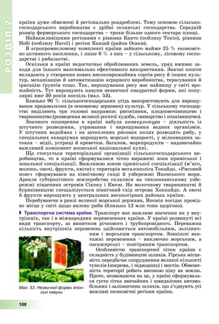 РОЗДІЛРОЗДІЛ22
108
êðàїíè äóæå îáìåæåíі é ðåãіîíàëüíî ðîçäðîáëåíі. Òîìó îñíîâîþ ñіëüñüêî-
ãîñïîäàðñüêîãî âèðîáíèöòâà є äðіáíі ñåëÿíñüêі ãîñïîäàðñòâà. Ñåðåäíіé
ðîçìіð ôåðìåðñüêîãî ãîñïîäàðñòâà – òðîõè áіëüøå îäíîãî ãåêòàðà ïëîùі.
Íàéâàæëèâіøèìè ðåãіîíàìè є ðіâíèíà Êàíòî (ïîáëèçó Òîêіî), ðіâíèíà
Íîáі (ïîáëèçó Íàãîї) і ðåãіîí Êàíçàé (ðàéîí Îñàêè).
Â àãðîïðîìèñëîâîìó êîìïëåêñі êðàїíè çàéíÿòî ìàéæå 25 % åêîíîìі÷-
íî àêòèâíîãî íàñåëåííÿ, і ëèøå 6 % ç íèõ – ó ñіëüñüêîìó, ëіñîâîìó ãîñïî-
äàðñòâі і ðèáàëüñòâі.
Îñêіëüêè â êðàїíі íåäîñòàòíüî îáðîáëþâàíèõ çåìåëü, óðÿä âæèâàє çà-
õîäè äëÿ їõíüîãî ìàêñèìàëüíî åôåêòèâíîãî âèêîðèñòàííÿ. Çíà÷íі êîøòè
âêëàäàþòü ó ñòâîðåííÿ íîâèõ âèñîêîâðîæàéíèõ ñîðòіâ ðèñó é іíøèõ êóëü-
òóð, ìåõàíіçàöіþ é àâòîìàòèçàöіþ àãðàðíîãî âèðîáíèöòâà, òåðàñóâàííÿ é
іðèãàöіþ ґðóíòіâ òîùî. Òàê, âèðîùóâàííÿ ðèñó ìàє íàéâèùó ó ñâіòі âðî-
æàéíіñòü. Òóò âèðîùóþòü êàâóíè íåçâè÷íîї êâàäðàòíîї ôîðìè, ÿêі ïîïó-
ëÿðíі âæå 30 ðîêіâ ïîñïіëü (ìàë. 53).
Áëèçüêî 90 % ñіëüñüêîãîñïîäàðñüêèõ óãіäü âèêîðèñòîâóþòü äëÿ âèðîùó-
âàííÿ ïðîäîâîëü÷èõ (â îñíîâíîìó çåðíîâèõ) êóëüòóð. Ó ñіëüñüêîìó ãîñïîäàð-
ñòâі âèäіëÿþòü òðè ãîëîâíі íàïðÿìêè: ðèñîñіÿííÿ, ïëîäîîâî÷іâíèöòâî і
òâàðèííèöòâî (ðîçâåäåííÿ âåëèêîї ðîãàòîї õóäîáè, ñâèíàðñòâî і ïòàõіâíèöòâî).
Çíà÷íîãî ïîøèðåííÿ â êðàїíі íàáóëà àêâàêóëüòóðà – äіÿëüíіñòü іç
øòó÷íîãî ðîçâåäåííÿ, óòðèìàííÿ і âèðîùóâàííÿ âîäíèõ îðãàíіçìіâ.
Ó øòó÷íèõ âîäîéìàõ і íà çàòîïëåíèõ ðèñîâèõ ïîëÿõ ðîçâîäÿòü ðèáó, ó
ñïåöіàëüíèõ àêâàðіóìàõ âèðîùóþòü ìîðñüêі âîäîðîñòі, ó ìіëêîâîäíèõ çà-
òîêàõ – ìіäії, óñòðèöі é êðåâåòêè. Çàãàëîì, ìîðåïðîäóêòè – íàäçâè÷àéíî
âàæëèâèé êîìïîíåíò ÿïîíñüêîї íàöіîíàëüíîї êóõíі.
Ùî ñòîñóєòüñÿ òåðèòîðіàëüíîї îðãàíіçàöії ñіëüñüêîãîñïîäàðñüêîãî âè-
ðîáíèöòâà, òî â êðàїíі ñôîðìóâàëèñÿ ÷іòêî âèðàæåíі çîíè ïðèìіñüêîї і
çîíàëüíîї ñïåöіàëіçàöії. Âàæëèâîþ çîíîþ ïðèìіñüêîї ñïåöіàëіçàöії (ì’ÿñî,
ìîëîêî, îâî÷і, ôðóêòè, êâіòè) є òåðèòîðіÿ ìåãàëîïîëіñà Òîêàéäî. «Ðèñîâèé
ïîÿñ» ñôîðìóâàâñÿ íà ïіâíі÷íîìó ñõîäі é óçáåðåææі ßïîíñüêîãî ìîðÿ.
Àðåàëè ñóáòðîïі÷íîãî çåìëåðîáñòâà ñêëàëèñÿ íà òèõîîêåàíñüêîìó óçáå-
ðåææі ïіâäåííèõ îñòðîâіâ Ñіêîêó і Êþñþ. Íà ìîëî÷íîìó òâàðèííèöòâі é
áóðÿêіâíèöòâі ñïåöіàëіçóєòüñÿ ïіâíі÷íèé ñõіä îñòðîâà Õîêêàéäî. À îâî÷і
é ôðóêòè âèðîùóþòü ó öåíòðàëüíèõ âèñîêîãіðíèõ ðàéîíàõ êðàїíè.
Ïåðåáóâàþ÷è â ðàíçі âåëèêîї ìîðñüêîї äåðæàâè, ßïîíіÿ ïîñіäàє ïðîâіä-
íå ìіñöå ó ñâіòі ùîäî âèëîâó ðèáè (áëèçüêî 12 ìëí òîíí ùîðі÷íî).
 Транспортна система країни. Òðàíñïîðò ìàє âàæëèâå çíà÷åííÿ ÿê ó âíó-
òðіøíіõ, òàê і â ìіæíàðîäíèõ ïåðåâåçåííÿõ êðàїíè. Ó êðàїíі ðîçâèíóòі âñі
âèäè òðàíñïîðòó, çà âèíÿòêîì ðі÷êîâîãî і òðóáîïðîâіäíîãî. Ïåðåâàæíà
êіëüêіñòü âíóòðіøíіõ ïåðåâåçåíü çäіéñíþєòüñÿ àâòîìîáіëüíèì, çàëіçíè÷-
íèì і ìîðñüêèì òðàíñïîðòîì. Çîâíіøíі âàí-
òàæíі ïåðåâåçåííÿ – âèêëþ÷íî ìîðñüêèì, à
ïàñàæèðñüêі – ïîâіòðÿíèì òðàíñïîðòîì.
Îñîáëèâіñòþ òðàíñïîðòíîї ñіòêè êðàїíè є
ñêëàäíіñòü ó áóäіâíèöòâі øëÿõіâ. Ãіðñüêà ìіñöå-
âіñòü ïåðåäáà÷àє ñïîðóäæåííÿ âåëèêîї êіëüêîñòі
òóíåëіâ (çîêðåìà, і ïіäâîäíèõ) і ìîñòіâ. Îáìåæå-
íіñòü òåðèòîðії ðîáèòü âèñîêîþ öіíó íà çåìëþ.
Ïðîòå, íåçâàæàþ÷è íà öå, ó êðàїíі ñôîðìóâàëà-
ñÿ ãóñòà ñіòêà çâè÷àéíèõ і øâèäêіñíèõ àâòîìî-
áіëüíèõ і çàëіçíè÷íèõ øëÿõіâ, ùî ç’єäíóþòü óñі
âàæëèâі åêîíîìі÷íі ðåãіîíè êðàїíè.
Мал. 53. Незвичної форми япон-
ські кавуни
 