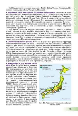РОЗДІЛРОЗДІЛ22
109
Íàéáіëüøèìè ìîðñüêèìè ïîðòàìè є Òîêіî, Êîáå, Îñàêà, Éîêîãàìà, Êà-
âàñàêі, Íàãîÿ, Õіðîñіìà, Ôóêóîêà, Íàãàñàêі.
 Характерні риси просторової організації господарства. Ïðîâіäíèì ðàéî-
íîì óðáàíіçàöії і ïðîìèñëîâîãî âèðîáíèöòâà є Òèõîîêåàíñüêèé ïðîìèñëî-
âèé ðàéîí (ìàë. 54). Ó íüîìó âèäіëÿþòü Ñõіäíèé ðàéîí (Òîêіî–Éîêîãàìà–
Êàâàñàêі), ðàéîí Êàíçàé (Îñàêà–Êîáå–Êіîòî) і ïðîìèñëîâі òåðèòîðіàëüíі
ðåãіîíè ç öåíòðàìè Íàãîÿ і Êіòàêþñþ. Òóò çíàõîäÿòüñÿ íàéáіëüøі òåõíî-
ïàðêè і òåõíîïîëіñè êðàїíè. Íàéâіäîìіøèì ç íèõ є òåõíîïîëіñ Öóêóáà –
íîâå ìіñòî íàóêè, ÿêå ïîáóäóâàëè ñïåöіàëüíî ç öієþ ìåòîþ çà 60 êì íà
ïіâíі÷íèé ñõіä âіä Òîêіî. Âіí є íàéáіëüøèì ó êðàїíі öåíòðîì íàóêîâèõ
äîñëіäæåíü і ðîçðîáîê.
Ùå îäíèì öåíòðîì íàóêîâî-òåõíі÷íèõ äîñëіäæåíü êðàїíè є îñòðіâ
Êþñþ. Ðàíіøå âіí áóâ âіäîìèé âèäîáóòêîì âóãіëëÿ і ìåòàëóðãієþ, ñіëü-
ñüêèì ãîñïîäàðñòâîì і ðèáàëüñòâîì. À âæå â 1970 ðð. ïîñòóïîâî ñòàâ îñå-
ðåäêîì íàóêîєìíèõ âèðîáíèöòâ – íàéïåðåäíіøå íàïіâïðîâіäíèêіâ, іíòå-
ãðàëüíèõ ñõåì. Òóò ñòâîðåíî øіñòü îêðåìèõ òåõíîïîëіñіâ. Òîìó öåé îñòðіâ
÷àñòî íàçèâàþòü Êðåìíієâèì îñòðîâîì.
 Зовнішні економічні зв’язки. Ñó÷àñíà ßïîíіÿ ìàє ðîçøèðåíó ñòðóêòóðó
çîâíіøíüîåêîíîìі÷íèõ çâ’ÿçêіâ. Ãåîãðàôі÷íèì ïðіîðèòåòîì ó çîâíіøíіé
òîðãіâëі äëÿ ßïîíії є íàñàìïåðåä êðàїíè Àçіéñüêî-Òèõîîêåàíñüêîãî ðåãіî-
íó. Âîíè є ÿê äæåðåëîì ñèðîâèíè, òàê і ðèíêîì çáóòó ãîòîâîї ïðîäóêöії.
ßê óæå çàçíà÷àëîñÿ â ïîïåðåäíüîìó ïàðàãðàôі, íàéáіëüøèìè ïàðòíåðàìè
çà åêñïîðòîì (ïîíàä 50 %) є êðàїíè Êèòàé, Ðåñïóáëіêà Êîðåÿ, à òàêîæ
ÑØÀ. Îñíîâíîþ ïðîäóêöієþ, ùî âèâîçèòüñÿ, є òðàíñïîðòíі çàñîáè, íàïіâ-
ïðîâіäíèêîâі ïðèëàäè, àâòîìîáіëі, õіìіêàòè, ðèáà і ðèáîïðîäóêòè. ßïîí-
ñüêèé іìïîðò ñòàíîâèòü ïåðåâàæíî ïàëèâî, ðіçíі ðóäè, ïðîäóêòè
õàð÷óâàííÿ, îêðåìі õіìіêàòè, öèâіëüíі ëіòàêè, òêàíèíè òîùî. Îñíîâíèìè
ïàðòíåðàìè ç іìïîðòó є òі ñàìі êðàїíè é Àâñòðàëіÿ.
 Міжнародні зв’язки України з Япо-
нією. Íèíі Óêðàїíà íå ìàє çíà÷íèõ
åêîíîìі÷íèõ âіäíîñèí іç ßïîíієþ.
Öå ïîÿñíþєòüñÿ ÿê ãåîãðàôі÷íîþ
âіääàëåíіñòþ êðàїí, òàê і íèçüêîþ
іíâåñòèöіéíîþ ïðèâàáëèâіñòþ íà-
øîї êðàїíè. Ïðîòå ÿê Óêðàїíà, òàê
і ßïîíіÿ øóêàþòü øëÿõè çáëèæåí-
íÿ. Òàê, óïðîäîâæ íàñòóïíèõ äåñÿ-
òè ðîêіâ ðåàëіçîâóâàòèìóòüñÿ
äîñëіäíèöüêі ïðîåêòè ó ìåæàõ
×ÀÅÑ. Òàêîæ ç’ÿâèëèñÿ íîâі ìîæ-
ëèâîñòі çàëó÷åííÿ â óêðàїíñüêó
åêîíîìіêó ïіëüãîâèõ êðåäèòіâ ç
ßïîíії і âèãіäíèõ іíâåñòèöіé.
Îêðіì òîãî, ÿïîíñüêі ôіðìè áåðóòü
ó÷àñòü ó ðîçáóäîâі òðàíñïîðòíîї
іíôðàñòðóêòóðè Óêðàїíè. Çàêëàäå-
íі ïðîåêòè ç áóäіâíèöòâà óêðàїí-
ñüêèõ ñóïóòíèêіâ і ðàêåòîíîñіїâ
äëÿ ßïîíії. Ñïіâïðàöþþòü êðàїíè
íà ñïіëüíîìó ïіäïðèєìñòâі ç âèðîá-
íèöòâà àâòîáóñіâ «Áîãäàí».
Мал. 54. Промислові і сільськогосподарські
райони Японії
 