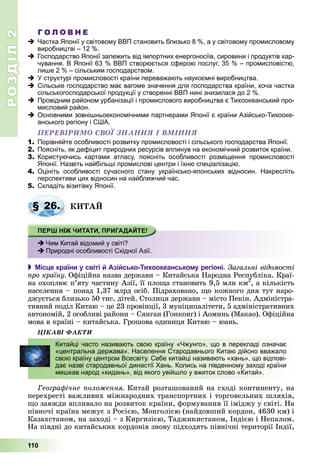 РОЗДІЛРОЗДІЛ22
110
Г О Л О В Н Е
Частка Японії у світовому ВВП становить близько 8 %, а у світовому промисловому
виробництві – 12 %.
Господарство Японії залежить від імпортних енергоносіїв, сировини і продуктів хар-
чування. В Японії 63 % ВВП створюється сферою послуг, 35 % – промисловістю,
лише 2 % – сільським господарством.
У структурі промисловості країни переважають наукоємні виробництва.
Сільське господарство має вагоме значення для господарства країни, хоча частка
сільськогосподарської продукції у створенні ВВП нині знизилася до 2 %.
Провідним районом урбанізації і промислового виробництва є Тихоокеанський про-
мисловий район.
Основними зовнішньоекономічними партнерами Японії є країни Азійсько-Тихооке-
анського регіону і США.
ÏÅÐÅÂІÐÈÌÎ ÑÂÎЇ ÇÍÀÍÍß І ÂÌІÍÍß
1. Порівняйте особливості розвитку промисловості і сільського господарства Японії.
2. Поясніть, як дефіцит природних ресурсів вплинув на економічний розвиток країни.
3. Користуючись картами атласу, поясніть особливості розміщення промисловості
Японії. Назвіть найбільші промислові центри і їхню спеціалізацію.
4. Оцініть особливості сучасного стану українсько-японських відносин. Накресліть
перспективи цих відносин на найближчий час.
5. Складіть візитівку Японії.
ÊÈÒÀÉ
 Місце країни у світі й Азійсько-Тихоокеанському регіоні. Çàãàëüíі âіäîìîñòі
ïðî êðàїíó. Îôіöіéíà íàçâà äåðæàâè – Êèòàéñüêà Íàðîäíà Ðåñïóáëіêà. Êðàї-
íà îõîïëþє ï’ÿòó ÷àñòèíó Àçії, її ïëîùà ñòàíîâèòü 9,5 ìëí êì2
óó
, à êіëüêіñòü
íàñåëåííÿ – ïîíàä 1,37 ìëðä îñіá. Ïіäðàõîâàíî, ùî êîæíîãî äíÿ òóò íàðî-
äæóєòüñÿ áëèçüêî 50 òèñ. äіòåé. Ñòîëèöÿ äåðæàâè – ìіñòî Ïåêіí. Àäìіíіñòðà-
òèâíèé ïîäіë Êèòàþ – öå 23 ïðîâіíöії, 3 ìóíіöèïàëіòåòè, 5 àäìіíіñòðàòèâíèõ
àâòîíîìіé, 2 îñîáëèâі ðàéîíè – Ñÿíãàí (Ãîíêîíã) і Àîìèíü (Ìàêàî). Îôіöіéíà
ìîâà â êðàїíі – êèòàéñüêà. Ãðîøîâà îäèíèöÿ Êèòàþ – þàíü.
ÖІÊÀÂІ ÔÀÊÒÈ
Ãåîãðàôі÷íå ïîëîæåííÿ. Êèòàé ðîçòàøîâàíèé íà ñõîäі êîíòèíåíòó, íà
ïåðåõðåñòі âàæëèâèõ ìіæíàðîäíèõ òðàíñïîðòíèõ і òîðãîâåëüíèõ øëÿõіâ,
ùî çàâæäè âïëèâàëî íà ðîçâèòîê êðàїíè, ôîðìóâàííÿ її іìіäæó ó ñâіòі. Íà
ïіâíî÷і êðàїíà ìåæóє ç Ðîñієþ, Ìîíãîëієþ (íàéäîâøèé êîðäîí, 4630 êì) і
Êàçàõñòàíîì, íà çàõîäі – ç Êèðãèçієþ, Òàäæèêèñòàíîì, Іíäієþ і Íåïàëîì.
Íà ïіâäíі äî êèòàéñüêèõ êîðäîíіâ çíîâó ïіäõîäÿòü ïіâíі÷íі òåðèòîðії Іíäії,
§ 26.
Чим Китай відомий у світі?
Природні особливості Східної Азії.
Китайці часто називають свою країну «Чжунго», що в перекладі означає
«центральна держава». Населення Стародавнього Китаю дійсно вважало
свою країну центром Всесвіту. Себе китайці називають «хань», що відпові-
дає назві стародавньої династії Хань. Колись на південному заході країни
мешкав народ «кидань», від якого увійшло у вжиток слово «Китай».
 
