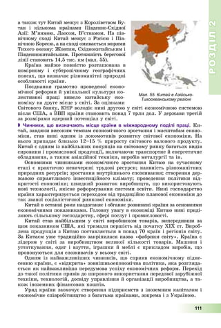 РОЗДІЛРОЗДІЛ22
111
à òàêîæ òóò Êèòàé ìåæóє ç Êîðîëіâñòâîì Áó-
òàí і êіëüêîìà êðàїíàìè Ïіâäåííî-Ñõіäíîї
Àçії: Ì’ÿíìîþ, Ëàîñîì, Â’єòíàìîì. Íà ïіâ-
íі÷íîìó ñõîäі Êèòàé ìåæóє ç Ðîñієþ і Ïіâ-
íі÷íîþ Êîðåєþ, à íà ñõîäі îìèâàєòüñÿ ìîðÿìè
Òèõîãî îêåàíó: Æîâòèì, Ñõіäíîêèòàéñüêèì і
Ïіâäåííîêèòàéñüêèì. Ïðîòÿæíіñòü áåðåãîâîї
ëіíії ñòàíîâèòü 14,5 òèñ. êì (ìàë. 55).
Êðàїíà ìàéæå ïîâíіñòþ ðîçòàøîâàíà â
ïîìіðíîìó і ñóáòðîïі÷íîìó ãåîãðàôі÷íèõ
ïîÿñàõ, ùî âèçíà÷àє ðіçíîìàíіòíі ïðèðîäíі
îñîáëèâîñòі êðàїíè.
Ïîєäíàííÿ ãðàìîòíî ïðîâåäåíîї åêîíî-
ìі÷íîї ðåôîðìè é óíіêàëüíîї êóëüòóðè êî-
ëåêòèâíîї ïðàöі âèâåëî êèòàéñüêó åêî-
íîìіêó íà äðóãå ìіñöå ó ñâіòі. Çà îöіíêàìè
Ñâіòîâîãî áàíêó, ÊÍÐ âîëîäіє íèíі äðóãîþ ó ñâіòі åêîíîìі÷íîþ ñèñòåìîþ
ïіñëÿ ÑØÀ, à ÂÂÏ êðàїíè ñòàíîâèòü ïîíàä 7 òðëí äîë. Ó äåðæàâè òðåòіé
çà ðîçìіðàìè ÿäåðíèé ïîòåíöіàë ó ñâіòі.
 Чинники, що визначають місце країни в міжнародному поділі праці. Êè-
òàé, çàâäÿêè âèñîêèì òåìïàì åêîíîìі÷íîãî çðîñòàííÿ і ìàñøòàáàì åêîíî-
ìіêè, ñòàâ íèíі îäíèì іç ëîêîìîòèâіâ ðîçâèòêó ñâіòîâîї åêîíîìіêè. Íà
íüîãî ïðèïàäàє áëèçüêî 12–15 % ïðèðîñòó ñâіòîâîãî âàëîâîãî ïðîäóêòó.
Êèòàé є îäíèì іç íàéáіëüøèõ ïîêóïöіâ íà ñâіòîâîìó ðèíêó áàãàòüîõ âèäіâ
ñèðîâèíè і ïðîìèñëîâîї ïðîäóêöії, âêëþ÷àþ÷è òðàíñïîðòíå é åíåðãåòè÷íå
îáëàäíàííÿ, à òàêîæ àâіàöіéíîї òåõíіêè, âèðîáіâ ìåòàëóðãії òà іí.
Îñíîâíèìè ÷èííèêàìè åêîíîìі÷íîãî çðîñòàííÿ Êèòàþ íà ñó÷àñíîìó
åòàïі є ïðàêòè÷íî íåâè÷åðïíі òðóäîâі ðåñóðñè; íàÿâíіñòü ðіçíîìàíіòíèõ
ïðèðîäíèõ ðåñóðñіâ; çðîñòàííÿ âíóòðіøíüîãî ñïîæèâàííÿ; ñòâîðåííÿ äåð-
æàâîþ ñïðèÿòëèâîãî іíâåñòèöіéíîãî êëіìàòó; ïðîâåäåííÿ ïîëіòèêè âіä-
êðèòîñòі åêîíîìіêè; øâèäêèé ðîçâèòîê âèðîáíèöòâ, ùî âèêîðèñòîâóþòü
íîâі òåõíîëîãії, ÿêіñíå ðåôîðìóâàííÿ ñèñòåìè îñâіòè. Íèíі ãîñïîäàðñòâî
êðàїíè õàðàêòåðèçóєòüñÿ ïåðåõîäîì âіä òðàäèöіéíî ïëàíîâîї åêîíîìіêè äî
òàê çâàíîї ñîöіàëіñòè÷íîї ðèíêîâîї åêîíîìіêè.
Êèòàé â îñòàííі ðîêè íàçäîãàíÿє і îáãàíÿє ðîçâèíåíі êðàїíè çà îñíîâíèìè
åêîíîìі÷íèìè ïîêàçíèêàìè. Ãîëîâíó óâàãó â åêîíîìіöі Êèòàþ íèíі ïðèäі-
ëÿþòü ñіëüñüêîìó ãîñïîäàðñòâó, ñôåðі ïîñëóã і ïðîìèñëîâîñòі.
Êèòàé ñòàâ íàéáіëüøèì ó ñâіòі âèðîáíèêîì òîâàðіâ, âèïåðåäèâøè çà
öèì ïîêàçíèêîì ÑØÀ, ÿêі òðèìàëè ïåðøіñòü âіä ïî÷àòêó XIX ñò. Âèðîá-
ëåíà ïðîäóêöіÿ ç Êèòàþ ïîñòàâëÿєòüñÿ â ïîíàä 70 êðàїí і ðåãіîíіâ ñâіòó.
Çà Êèòàєì óæå òðàäèöіéíî çàêðіïèëàñÿ íàçâà «ôàáðèêè ñâіòó». Êðàїíà є
ëіäåðîì ó ñâіòі çà âèðîáíèöòâîì âåëèêîї êіëüêîñòі òîâàðіâ. Ìàøèíè і
óñòàòêóâàííÿ, îäÿã і âçóòòÿ, іãðàøêè é ìåáëі є ïðèêëàäîì âèðîáіâ, ùî
ïðîïîíóþòüñÿ äëÿ ñïîæèâà÷іâ ó âñüîìó ñâіòі.
Îäíèì іç íàéâàæëèâіøèõ ÷èííèêіâ, ùî ñïðèÿâ åêîíîìі÷íîìó ïіäíå-
ñåííþ êðàїíè, є «âіäêðèòà» çîâíіøíüîåêîíîìі÷íà ïîëіòèêà, ÿêà ðîçãëÿäà-
єòüñÿ ÿê íàéâàæëèâіøà ïåðåäóìîâà óñïіõó åêîíîìі÷íèõ ðåôîðì. Ïåðåõіä
äî òàêîї ïîëіòèêè ïðèâіâ äî øèðîêîãî âèêîðèñòàííÿ ïåðåäîâîї çàðóáіæíîї
òåõíіêè, òåõíîëîãіé, äîñâіäó óïðàâëіííÿ é îðãàíіçàöії âèðîáíèöòâà, à òà-
êîæ іíîçåìíèõ ôіíàíñîâèõ êîøòіâ.
Óðÿä êðàїíè çàîõî÷óє ñòâîðåííÿ ïіäïðèєìñòâ ç іíîçåìíèì êàïіòàëîì і
åêîíîìі÷íå ñïіâðîáіòíèöòâî ç áàãàòüìà êðàїíàìè, çîêðåìà і ç Óêðàїíîþ.
Мал. 55. Китай в Азійсько-
Тихоокеанському регіоні
 