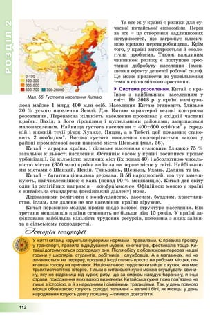 РОЗДІЛРОЗДІЛ22
112
Òà âñå æ ó êðàїíі є ðèçèêè äëÿ ñó-
÷àñíîї êèòàéñüêîї åêîíîìіêè. Ïåðø
çà âñå – öå ñòâîðåííÿ íàäëèøêîâèõ
ïîòóæíîñòåé, ùî çàãðîæóє êëàñè÷-
íîþ êðèçîþ ïåðåâèðîáíèöòâà. Êðіì
òîãî, ó êðàїíі çàãîñòðþєòüñÿ é åêîëî-
ãі÷íà ïðîáëåìà. Òàêîæ âàæëèâèì
÷èííèêîì ðèçèêó є ïîñòóïîâå çðîñ-
òàííÿ äîáðîáóòó íàñåëåííÿ (çìåí-
øåííÿ åôåêòó äåøåâîї ðîáî÷îї ñèëè).
Öå ìîæå ïðèçâåñòè äî óïîâіëüíåííÿ
òåìïіâ åêîíîìі÷íîãî çðîñòàííÿ.
 Система розселення. Êèòàé є êðà-
їíîþ ç íàéáіëüøèì íàñåëåííÿì ó
ñâіòі. Íà 2018 ð. ó êðàїíі íàëі÷óâà-
ëîñÿ ìàéæå 1 ìëðä 400 ìëí îñіá. Íàñåëåííÿ Êèòàþ ñòàíîâèòü áëèçüêî
20 % óñüîãî íàñåëåííÿ Çåìëі. Äëÿ Êèòàþ õàðàêòåðíі âåëèêі êîíòðàñòè
ðîçñåëåííÿ. Ïåðåâàæíà êіëüêіñòü íàñåëåííÿ ïðîæèâàє ó ñõіäíіé ÷àñòèíі
êðàїíè. Çàõіä, ç éîãî ãіðñüêèìè і ïóñòåëüíèìè ðàéîíàìè, çàëèøàєòüñÿ
ìàëîíàñåëåíèì. Íàéâèùà ãóñòîòà íàñåëåííÿ – 400–600 îñіá/êì2
ó ñåðåä-
íіé і íèæíіé òå÷ії ðі÷îê Õóàíõå, ßíöçè, à â Òèáåòі öåé ïîêàçíèê ñòàíî-
âèòü 2 îñîáè/êì2
. Âèñîêà ãóñòîòà íàñåëåííÿ ñïîñòåðіãàєòüñÿ òàêîæ ó
ðàéîíі ïðîìèñëîâîї çîíè íàâêîëî ìіñòà Øåíüÿí (ìàë. 56).
Êèòàé – àãðàðíà êðàїíà, і ñіëüñüêå íàñåëåííÿ ñòàíîâèòü áëèçüêî 75 %
çàãàëüíîї êіëüêîñòі íàñåëåííÿ. Îñòàííіì ÷àñîì ó êðàїíі ïîñèëèâñÿ ïðîöåñ
óðáàíіçàöії. Çà êіëüêіñòþ âåëèêèõ ìіñò (їõ ïîíàä 40) і àáñîëþòíîþ ÷èñåëü-
íіñòþ ìіñòÿí (350 ìëí) êðàїíà âèéøëà íà ïåðøå ìіñöå ó ñâіòі. Íàéáіëüøè-
ìè ìіñòàìè є Øàíõàé, Ïåêіí, Òÿíüöçіíü, Øåíüÿí, Óõàíü, Äàëÿíü òà іí.
Êèòàé – áàãàòîíàöіîíàëüíà äåðæàâà. Ç 56 íàðîäíîñòåé, ùî òóò çàìåø-
êóþòü, íàé÷èñëåííіøîþ є õàíü (ïîíàä 90 % ìåøêàíöіâ). Êèòàé äàâ ñâіòó
îäèí іç ðåëіãіéíèõ íàïðÿìіâ – êîíôóöіàíñòâî. Îôіöіéíîþ ìîâîþ ó êðàїíі
є êèòàéñüêà ñòàíäàðòíà (ïåêіíñüêèé äіàëåêò) ìîâà.
Äåðæàâíèìè ðåëіãіÿìè є êîíôóöіàíñòâî, äàîñèçì, áóääèçì, õðèñòèÿí-
ñòâî, іñëàì, àëå äàëåêî íå âñå íàñåëåííÿ êðàїíè âіðóþ÷å.
Êèòàé ïîðіâíÿíî ìîëîäà êðàїíà ùîäî âіêîâîї ñòðóêòóðè íàñåëåííÿ. Âіê
òðåòèíè ìåøêàíöіâ êðàїíè ñòàíîâèòü íå áіëüøå íіæ 15 ðîêіâ. Ó êðàїíі çà-
ôіêñîâàíà íàéáіëüøà êіëüêіñòü òðóäîâèõ ðåñóðñіâ, ïîëîâèíà ç ÿêèõ çàéíÿ-
òà â ñіëüñüêîìó ãîñïîäàðñòâі.
Історія географії
У житті китайці керуються суворими нормами і правилами. Є правила проїзду
у транспорті, правила відвідування музеїв, кінотеатрів, фестивалів тощо. Ки-
тайці дотримуються розпорядку дня. Після обіду є обов’язкова перерва на дві
години у школярів, студентів, робітників і службовців. А в магазинах, які не
зачиняються на перерву, продавці іноді сплять просто на робочих місцях, по-
клавши голову на прилавок. Національною гордістю китайців є кухня, яка має
трьохтисячолітню історію. Тільки в китайській кухні можна скуштувати свини-
ну, яку не відрізниш від курки; рибу, що за смаком нагадує баранину, й інші
страви, походження яких важко визначити. Китайська кухня тісно пов’язана не
лише з історією, а й з народними і сімейними традиціями. Так, у день повного
місяця обов’язково готують солодкі пельмені – великі і білі, як місяць; у день
народження готують довгу локшину – символ довголіття.
Мал. 56. Густота населення Китаю
 