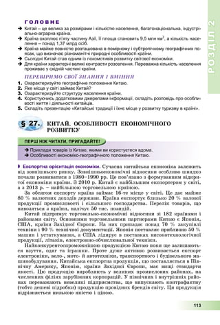РОЗДІЛРОЗДІЛ22
113
Г О Л О В Н Е
Китай – це велика за розмірами і кількістю населення, багатонаціональна, індустрі-
ально-аграрна країна.
Країна охоплює п’яту частину Азії, її площа становить 9,5 млн км2
, а кількість насе-
лення – понад 1,37 млрд осіб.
Країна майже повністю розташована в помірному і субтропічному географічних по-
ясах, що визначає різноманітні природні особливості країни.
Сьогодні Китай став одним із локомотивів розвитку світової економіки.
Для країни характерні великі контрасти розселення. Переважна кількість населення
проживає у східній частині країни.
ÏÅÐÅÂІÐÈÌÎ ÑÂÎЇ ÇÍÀÍÍß І ÂÌІÍÍß
1. Охарактеризуйте географічне положення Китаю.
2. Яке місце у світі займає Китай?
3. Охарактеризуйте структуру населення країни.
4. Користуючись додатковими джерелами інформації, складіть розповідь про особли-
вості життя і діяльності китайців.
5. Складіть презентацію «Китайські традиції і їхнє місце у розвитку туризму в країні».
ÊÈÒÀÉ. ÎÑÎÁËÈÂÎÑÒІ ÅÊÎÍÎÌІ×ÍÎÃÎ
ÐÎÇÂÈÒÊÓ
 Експортна орієнтація економіки. Ñó÷àñíà êèòàéñüêà åêîíîìіêà çàëåæèòü
âіä çîâíіøíüîãî ðèíêó. Çîâíіøíüîåêîíîìі÷íі âіäíîñèíè îñîáëèâî øâèäêî
ïî÷àëè ðîçâèâàòèñÿ ç 1980–1990 ðð. Öå ïîâ’ÿçàíî ç ôîðìóâàííÿì âіäêðè-
òîї åêîíîìіêè êðàїíè. Ç 2010 ð. Êèòàé є íàéáіëüøèì åêñïîðòåðîì ó ñâіòі,
à ç 2013 ð. – íàéáіëüøîþ òîðãîâåëüíîþ êðàїíîþ.
Çà îáñÿãîì åêñïîðòó êðàїíà çàéìàє 16-òå ìіñöå ó ñâіòі. Öå äàє ìàéæå
80 % âàëþòíèõ äîõîäіâ äåðæàâè. Êðàїíà åêñïîðòóє áëèçüêî 20 % âàëîâîї
ïðîäóêöії ïðîìèñëîâîñòі і ñіëüñüêîãî ãîñïîäàðñòâà. Ïåðåëіê òîâàðіâ, ùî
âèâîçÿòüñÿ ç êðàїíè, íàëі÷óє 50 òèñ. ïîçèöіé.
Êèòàé ïіäòðèìóє òîðãîâåëüíî-åêîíîìі÷íі âіäíîñèíè çі 182 êðàїíàìè і
ðàéîíàìè ñâіòó. Îñíîâíèìè òîðãîâåëüíèìè ïàðòíåðàìè Êèòàþ є ßïîíіÿ,
ÑØÀ, êðàїíè Çàõіäíîї Єâðîïè. Íà íèõ ïðèïàäàє ïîíàä 70 % çàêóïіâëі
òåõíіêè і 90 % òåõíі÷íîї äîêóìåíòàöії. ßïîíіÿ ïîñòàâëÿє ïðèáëèçíî 50 %
ìàøèí і óñòàòêóâàííÿ, à ÑØÀ ëіäèðóє â ïîñòàâêàõ âèñîêîòåõíîëîãі÷íîї
ïðîäóêöії, ëіòàêіâ, åëåêòðîííî-îá÷èñëþâàëüíîї òåõíіêè.
Íàéêîíêóðåíòîñïðîìîæíіøîþ ïðîäóêöієþ Êèòàþ ïîêè ùå çàëèøàþòü-
ñÿ âçóòòÿ, îäÿã òà іãðàøêè. Ïðîòå äóæå àêòèâíî ðîçâèâàєòüñÿ åêñïîðò
åëåêòðîíіêè, âåëî-, ìîòî- é àâòîòåõíіêè, òðàíñïîðòíîãî і áóäіâåëüíîãî ìà-
øèíîáóäóâàííÿ. Êèòàéñüêà åêñïîðòíà ïðîäóêöіÿ, ùî ïîñòàâëÿєòüñÿ â Ïіâ-
íі÷íó Àìåðèêó, ßïîíіþ, êðàїíè Çàõіäíîї Єâðîïè, ìàє âèùі ñòàíäàðòè
ÿêîñòі. Öþ ïðîäóêöіþ âèðîáëÿþòü ó âåëèêèõ ïðîìèñëîâèõ ðàéîíàõ, íà
÷èñëåííèõ ôіëіÿõ çàðóáіæíèõ êîðïîðàöіé. Ó ïіâíі÷íèõ і âíóòðіøíіõ ðàéî-
íàõ ïåðåâàæàþòü íåâåëèêі ïіäïðèєìñòâà, ùî âèïóñêàþòü êîíòðàôàêòíó
(òîáòî äåøåâі ïіäðîáêè) ïðîäóêöіþ ïðîâіäíèõ áðåíäіâ ñâіòó. Öÿ ïðîäóêöіÿ
âіäðіçíÿєòüñÿ íèçüêîþ ÿêіñòþ і öіíîþ.
§ 27.
Приклади товарів із Китаю, якими ви користуєтеся вдома.
Особливості економіко-географічного положення Китаю.
 