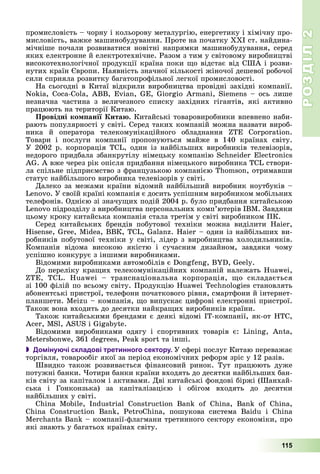 РОЗДІЛРОЗДІЛ22
115
ïðîìèñëîâіñòü – ÷îðíó і êîëüîðîâó ìåòàëóðãіþ, åíåðãåòèêó і õіìі÷íó ïðî-
ìèñëîâіñòü, âàæêå ìàøèíîáóäóâàííÿ. Ïðîòå íà ïî÷àòêó ÕÕІ ñò. íàéäèíà-
ìі÷íіøå ïî÷àëè ðîçâèâàòèñÿ íîâіòíі íàïðÿìêè ìàøèíîáóäóâàííÿ, ñåðåä
ÿêèõ åëåêòðîííå é åëåêòðîòåõíі÷íå. Ðàçîì ç òèì ó ñâіòîâîìó âèðîáíèöòâі
âèñîêîòåõíîëîãі÷íîї ïðîäóêöії êðàїíà ïîêè ùî âіäñòàє âіä ÑØÀ і ðîçâè-
íóòèõ êðàїí Єâðîïè. Íàÿâíіñòü çíà÷íîї êіëüêîñòі æіíî÷îї äåøåâîї ðîáî÷îї
ñèëè ñïðèÿëà ðîçâèòêó áàãàòîïðîôіëüíîї ëåãêîї ïðîìèñëîâîñòі.
Íà ñüîãîäíі â Êèòàї âіäêðèëè âèðîáíèöòâà ïðîâіäíі çàõіäíі êîìïàíії.
Nokia, Coca-Cola, ABB, Evian, GE, Giorgio Armani, Siemens – îñü ëèøå
íåçíà÷íà ÷àñòèíà ç âåëè÷åçíîãî ñïèñêó çàõіäíèõ ãіãàíòіâ, ÿêі àêòèâíî
ïðàöþþòü íà òåðèòîðії Êèòàþ.
Ïðîâіäíі êîìïàíії Êèòàþ. Êèòàéñüêі òîâàðîâèðîáíèêè âïåâíåíî íàáè-
ðàþòü ïîïóëÿðíîñòі ó ñâіòі. Ñåðåä òàêèõ êîìïàíіé ìîæíà íàçâàòè âèðîá-
íèêà é îïåðàòîðà òåëåêîìóíіêàöіéíîãî îáëàäíàííÿ ZTE Corporation.
Òîâàðè і ïîñëóãè êîìïàíії ïðîïîíóþòüñÿ ìàéæå â 140 êðàїíàõ ñâіòó.
Ó 2002 ð. êîðïîðàöіÿ TCL, îäèí іç íàéáіëüøèõ âèðîáíèêіâ òåëåâіçîðіâ,
íåäîðîãî ïðèäáàëà çáàíêðóòіëó íіìåöüêó êîìïàíіþ Schneider Electronics
AG. À âæå ÷åðåç ðіê îïіñëÿ ïðèäáàííÿ íіìåöüêîãî âèðîáíèêà TCL ñòâîðè-
ëà ñïіëüíå ïіäïðèєìñòâî ç ôðàíöóçüêîþ êîìïàíієþ Thomson, îòðèìàâøè
ñòàòóñ íàéáіëüøîãî âèðîáíèêà òåëåâіçîðіâ ó ñâіòі.
Äàëåêî çà ìåæàìè êðàїíè âіäîìèé íàéáіëüøèé âèðîáíèê íîóòáóêіâ –
Lenovo. Ó ñâîїé êðàїíі êîìïàíіÿ є äîñèòü óñïіøíèì âèðîáíèêîì ìîáіëüíèõ
òåëåôîíіâ. Îäíієþ çі çíà÷óùèõ ïîäіé 2004 ð. áóëî ïðèäáàííÿ êèòàéñüêîþ
Lenovo ïіäðîçäіëó ç âèðîáíèöòâà ïåðñîíàëüíèõ êîìï’þòåðіâ IBM. Çàâäÿêè
öüîìó êðîêó êèòàéñüêà êîìïàíіÿ ñòàëà òðåòіì ó ñâіòі âèðîáíèêîì ÏÊ.
Ñåðåä êèòàéñüêèõ áðåíäіâ ïîáóòîâîї òåõíіêè ìîæíà âèäіëèòè Haier,
Hisense, Gree, Midea, ÂÂÊ, TCL, Galanz. Haier – îäèí іç íàéáіëüøèõ âè-
ðîáíèêіâ ïîáóòîâîї òåõíіêè ó ñâіòі, ëіäåð ç âèðîáíèöòâà õîëîäèëüíèêіâ.
Êîìïàíіÿ âіäîìà âèñîêîþ ÿêіñòþ і ñó÷àñíèì äèçàéíîì, çàâäÿêè ÷îìó
óñïіøíî êîíêóðóє ç іíøèìè âèðîáíèêàìè.
Âіäîìèìè âèðîáíèêàìè àâòîìîáіëіâ є Dongfeng, BYD, Geely.
Äî ïåðåëіêó êðàùèõ òåëåêîìóíіêàöіéíèõ êîìïàíіé íàëåæàòü Huawei,
ZTE, TCL. Huawei – òðàíñíàöіîíàëüíà êîðïîðàöіÿ, ùî ñêëàäàєòüñÿ
çі 100 ôіëіé ïî âñüîìó ñâіòó. Ïðîäóêöіþ Huawei Technologies ñòàíîâëÿòü
àáîíåíòñüêі ïðèñòðîї, òåëåôîíè ïî÷àòêîâîãî ðіâíÿ, ñìàðòôîíè é іíòåðíåò-
ïëàíøåòè. Meizu – êîìïàíіÿ, ùî âèïóñêàє öèôðîâі åëåêòðîííі ïðèñòðîї.
Òàêîæ âîíà âõîäèòü äî äåñÿòêè íàéêðàùèõ âèðîáíèêіâ êðàїíè.
Òàêîæ êèòàéñüêèìè áðåíäàìè є äåÿêі âіäîìі IT-êîìïàíії, ÿê-îò ÍÒÑ,
Acer, MSl, ASUS і Gigabyte.
Âіäîìèìè âèðîáíèêàìè îäÿãó і ñïîðòèâíèõ òîâàðіâ є: Lining, Anta,
Metersbonwe, 361 degrees, Peak sport òà іíøі.
 Домінуючі складові третинного сектору. Ó ñôåðі ïîñëóã Êèòàþ ïåðåâàæàє
òîðãіâëÿ, òîâàðîîáіã ÿêîї çà ïåðіîä åêîíîìі÷íèõ ðåôîðì çðіñ ó 12 ðàçіâ.
Øâèäêî òàêîæ ðîçâèâàєòüñÿ ôіíàíñîâèé ðèíîê. Òóò ïðàöþþòü äóæå
ïîòóæíі áàíêè. ×îòèðè áàíêè êðàїíè âõîäÿòü äî äåñÿòêè íàéáіëüøèõ áàí-
êіâ ñâіòó çà êàïіòàëîì і àêòèâàìè. Äâі êèòàéñüêі ôîíäîâі áіðæі (Øàíõàé-
ñüêà і Ãîíêîíçüêà) çà êàïіòàëіçàöієþ і îáіãîì âõîäÿòü äî äåñÿòêè
íàéáіëüøèõ ó ñâіòі.
China Mobile, Industrial Construction Bank of China, Bank of China,
China Construction Bank, PetroChina, ïîøóêîâà ñèñòåìà Baidu і China
Merchants Bank – êîìïàíії-ôëàãìàíè òðåòèííîãî ñåêòîðó åêîíîìіêè, ïðî
ÿêі çíàþòü ó áàãàòüîõ êðàїíàõ ñâіòó.
 