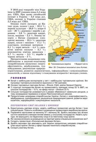 РОЗДІЛРОЗДІЛ22
117
Ó 2016 ðîöі òîâàðîîáіã ìіæ Óêðà-
їíîþ òà ÊÍÐ ñòàíîâèâ ïîíàä 5,5 ìëðä
äîë. ÑØÀ. Ïðè öüîìó êèòàéñüêèé
åêñïîðò â Óêðàїíó – 3,3 ìëðä äîë.
ÑØÀ, åêñïîðò іç Óêðàїíè ñòàíîâèâ
2,2 ìëðä äîë. ÑØÀ.
Îñíîâíі ñòàòòі åêñïîðòó äî Êè-
òàþ: ðóäè, øëàêè і çîëà – 32,5 %;
çåðíîâі êóëüòóðè – 29,9 %; æèðè é
îëії – 26 %; äåðåâèíà і âèðîáè ç äå-
ðåâèíè – 2,6 %; ðåàêòîðè ÿäåðíі,
êîòëè, ìàøèíè – 2,5 %. Îñíîâó іì-
ïîðòó ç Êèòàþ ñòàíîâèëè: åëåê-
òðè÷íі ìàøèíè – 22,5 %; ðåàêòîðè
ÿäåðíі, êîòëè і ìàøèíè – 17,1 %;
ïëàñòìàñè, ïîëіìåðíі ìàòåðіàëè –
6,1 %; ÷îðíі ìåòàëè – 4,4 %; îðãà-
íі÷íі õіìі÷íі ñïîëóêè – 3,7 %;
ðіçíîìàíіòíà õіìі÷íà ïðîäóêöіÿ –
3,7 %; âçóòòÿ – 3,5 %; âèðîáè ç
÷îðíèõ ìåòàëіâ – 3 %.
Ïðіîðèòåòíèìè íàïðÿìàìè ñïіâ-
ðîáіòíèöòâà â íàóêîâî-òåõíі÷íîìó
ñïіâðîáіòíèöòâі âèçíà÷åíî: åíåðãî-
åôåêòèâíіñòü, àâіàáóäóâàííÿ, ñóä-
íîáóäóâàííÿ, ðàöіîíàëüíå ïðèðîäî-
êîðèñòóâàííÿ, ðîçâèòîê àåðîêîñìі÷íèõ, іíôîðìàöіéíèõ і êîìóíіêàöіéíèõ
òåõíîëîãіé, à òàêîæ ïіäãîòîâêó і ñòàæóâàííÿ àñïіðàíòіâ і ìîëîäèõ ó÷åíèõ.
Г О Л О В Н Е
Китай є найбільшим експортером у світі і найбільшою торговельною країною. Він
підтримує торговельно-економічні відносини зі 182 країнами.
Основні торговельні партнери Китаю – Японія, США, країни Західної Європи.
У структурі господарства Китаю на промисловість припадає понад 52 % ВВП, на
сільське господарство – 15 %, на сферу послуг – близько 33 %.
Сільське господарство розвивається в умовах обмеженості земельних ресурсів, а
тому зосереджене переважно в межах Північнокитайської рівнини.
Пріоритетними напрямами співробітництва України і Китаю є: енергоефективність,
авіабудування, суднобудування, раціональне природокористування, розвиток аеро-
космічних, інформаційних і комунікаційних технологій.
ÏÅÐÅÂІÐÈÌÎ ÑÂÎЇ ÇÍÀÍÍß І ÂÌІÍÍß
1. Користуючись картами атласу, назвіть найбільші промислові центри Китаю і їхню
спеціалізацію. Поясніть особливості розміщення промислового виробництва країни.
2. Порівняйте картосхеми на малюнку 57 і малюнку 56. Зробіть висновок про зв’язок
густоти населення з використанням земель у сільському господарстві. Назвіть куль-
тури, які вирощують на південному сході й на північному сході країни.
3. Які чинники вплинули на розміщення на території країни спеціальних економічних зон?
4. Складіть презентацію «Економічний феномен Китаю».
5. Зробіть висновок про важливість для України пріоритетних напрямів співробітни-
цтва нашої країни і Китаю у сфері науково-технічного співробітництва.
6. Складіть візитівку Китаю.
Мал. 59. Спеціальні економічні зони Китаю
 