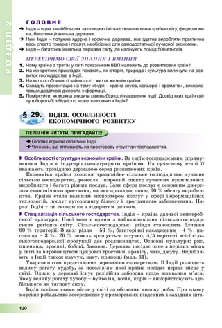 РОЗДІЛРОЗДІЛ22
120
Г О Л О В Н Е
Індія – одна з найбільших за площею і кількістю населення країна світу, федератив-
на, багатонаціональна держава.
Нині Індія – потужна ядерна і космічна держава, яка здатна виробляти практично
весь спектр товарів і послуг, необхідних для самодостатньої сучасної економіки.
Індія – багатонаціональна держава світу, де налічують понад 500 етносів.
ÏÅÐÅÂІÐÈÌÎ ÑÂÎЇ ÇÍÀÍÍß І ÂÌІÍÍß
1. Чому країна з третім у світі показником ВВП належить до розвиткових країн?
2. На конкретних прикладах покажіть, як історія, природа і культура вплинули на роз-
виток господарства в Індії.
3. Назвіть особливості зайнятості і життя жителів країни.
4. Складіть презентацію на тему «Індія – країна звуків, кольорів і ароматів», викорис-
тавши додаткові джерела інформації.
5. Поміркуйте, як можна знизити рівень бідності населення Індії. Досвід яких країн сві-
ту в боротьбі з бідністю може запозичити Індія?
ІÍÄІß. ÎÑÎÁËÈÂÎÑÒІ
ÅÊÎÍÎÌІ×ÍÎÃÎ ÐÎÇÂÈÒÊÓ
 Особливості структури економіки країни. Çà ñâîїì ãîñïîäàðñüêèì ñïðÿìó-
âàííÿì Іíäіÿ є іíäóñòðіàëüíî-àãðàðíîþ êðàїíîþ. Íà ñó÷àñíîìó åòàïі її
ââàæàþòü ïðîâіäíîþ äåðæàâîþ ñåðåä ðîçâèòêîâèõ êðàїí.
Åêîíîìіêà êðàїíè îõîïëþє òðàäèöіéíå ñіëüñüêå ãîñïîäàðñòâî, ñó÷àñíå
ñіëüñüêå ãîñïîäàðñòâî, ðåìåñëà, øèðîêèé ñïåêòð ñó÷àñíèõ ïðîìèñëîâèõ
âèðîáíèöòâ і áàãàòî ðіçíèõ ïîñëóã. Ñàìå ñôåðà ïîñëóã є îñíîâíèì äæåðå-
ëîì åêîíîìі÷íîãî çðîñòàííÿ, íà ÿêå ïðèïàäàє ïîíàä 60 % îáñÿãó âèðîáíè-
öòâà. Êðàїíà ñòàëà âåëèêèì åêñïîðòåðîì ïîñëóã ó ñôåðі іíôîðìàöіéíèõ
òåõíîëîãіé, ïîñëóã àóòñîðñèíãó áіçíåñó і ïðîãðàìíîãî çàáåçïå÷åííÿ. Íà-
ðàçі Іíäіÿ – öå åêîíîìіêà ç âіäêðèòèì ðèíêîì.
 Спеціалізація сільського господарства. Іíäіÿ – êðàїíà äàâíüîї çåìëåðîá-
ñüêîї êóëüòóðè. Íèíі âîíà є îäíèì ç íàéâàæëèâіøèõ ñіëüñüêîãîñïîäàð-
ñüêèõ ðåãіîíіâ ñâіòó. Ñіëüñüêîãîñïîäàðñüêі óãіääÿ ñòàíîâëÿòü áëèçüêî
60 % òåðèòîðії. Ç íèõ: ðіëëÿ – 53 %, áàãàòîðі÷íі íàñàäæåííÿ – 4 %, ïà-
ñîâèùà – 3 %. 20 % çåìåëü çðîøóєòüñÿ øòó÷íî, 4/5 âàðòîñòі âñієї ñіëü-
ñüêîãîñïîäàðñüêîї ïðîäóêöії äàє ðîñëèííèöòâî. Îñíîâíі êóëüòóðè: ðèñ,
ïøåíèöÿ, ïðîñÿíі, áîáîâі, áàâîâíà. Äåðæàâà ïîñіäàє îäíå ç ïåðøèõ ìіñöü
ó ñâіòі çà âèðîáíèöòâîì öóêðîâîї òðîñòèíè, àðàõіñó, ÷àþ, äæóòó. Âèðîáëÿ-
þòü â Іíäії òàêîæ êàó÷óê, êàâó, ïðÿíîùі (ìàë. 61).
Òâàðèííèöòâî ïðåäñòàâëåíå ïåðåâàæíî ñêîòàðñòâîì. Â Іíäії ðîçâîäÿòü
âåëèêó ðîãàòó õóäîáó, çà ïîãîëіâ’ÿì ÿêîї êðàїíà ïîñіäàє ïåðøå ìіñöå ó
ñâіòі. Îäíàê ó äåðæàâі іñíóє ðåëіãіéíà çàáîðîíà ùîäî âæèâàííÿ ì’ÿñà.
Òîìó âåëèêó ðîãàòó õóäîáó – áóéâîëіâ, âîëіâ, êîðіâ – âèêîðèñòîâóþòü çäå-
áіëüøîãî ÿê òÿãëîâó ñèëó.
Іíäіÿ ïîñіäàє ñüîìå ìіñöå ó ñâіòі çà îáñÿãàìè âèëîâó ðèáè. Ïðè öüîìó
ìîðñüêå ðèáàëüñòâî çîñåðåäæåíå ó ïðèìîðñüêèõ ïіâäåííèõ і çàõіäíèõ øòà-
§ 29.
Головні корисні копалини Індії.
Чинники, що впливають на просторову структуру господарства.
 