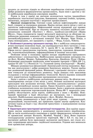 РОЗДІЛРОЗДІЛ22
122
âõîäèòü äî äåñÿòêè ëіäåðіâ çà îáñÿãàìè âèðîáíèöòâà õіìі÷íîї ïðîäóêöії.
Äîáðå ðîçâèíóòà ôàðìàöåâòè÷íà ïðîìèñëîâіñòü. Іíäіÿ íèíі є äðóãèì ó ñâі-
òі íàéáіëüøèì âèðîáíèêîì þâåëіðíèõ âèðîáіâ.
Ðàçîì іç òèì ó êðàїíі ùå çíà÷íîþ çàëèøàєòüñÿ ÷àñòêà òðàäèöіéíèõ
âèðîáíèöòâ: òåêñòèëüíîї (äæóòîâà, áàâîâíÿíà), õàð÷îâîї (÷àéíà, öóêðîâà,
òþòþíîâà), øêіðÿíî-âçóòòєâîї і ìåäè÷íîї ïðîìèñëîâîñòі.
Ïðîâіäíі ïіäïðèєìñòâà. Ñâіòîâîї ñëàâè íàáóëè íàôòîïåðåðîáíі çàâîäè
Іíäії, ñòâîðåíі çà ïіäòðèìêè äåðæàâè. Êðàїíà ïîñіäàє øîñòå ìіñöå ó ñâіòі çà
çäàòíіñòþ íàôòîïåðåðîáêè. Íàôòîãàçîâèé ñåêòîð âіäêðèòèé äëÿ ïðÿìèõ
іíîçåìíèõ іíâåñòèöіé. Ïðî öå ñâіä÷èòü íàÿâíіñòü ñïіëüíèõ іíäіéñüêî-àìå-
ðèêàíñüêèõ êîìïàíіé «Êàëòåêñ» і «Åññî», іíäіéñüêî-àíãëіéñüêîї «Áіðìà
Øåëë». Ñåðåä ïіäïðèєìñòâ ÷îðíîї ìåòàëóðãії âèäіëÿєòüñÿ çà îáñÿãàìè âè-
ðîáíèöòâà äåðæàâíà êîìïàíіÿ «Ñòèë Àñîðèòі îô Іíäіÿ Ëіìіòåä». Ëіäåðàìè
àâòîìîáіëåáóäóâàííÿ є âіò÷èçíÿíі êîìïàíії Òàòà Ìîòîðñ, ×åðî Õîíäà, à
ñåðåä ìіæíàðîäíèõ, ÿêі ïðàöþþòü ó êðàїíі, – Ôîðä, Ñóçóêі, Òîéîòà.
 Особливості розвитку третинного сектору. Âіí є íàéáіëüø øâèäêîçðîñòà-
þ÷èì ñåêòîðîì åêîíîìіêè Іíäії, ùî ïіäòâåðäæóєòüñÿ éîãî ÷àñòêîþ ó ñòâî-
ðåíі ÂÂÏ, ÿêà íèíі ñòàíîâèòü 55 % ïðîòè 30 % íà ïî÷àòêó 1990-õ ðð.
Ñôåðà ïîñëóã ïðåäñòàâëåíà òîðãіâëåþ, òðàíñïîðòîì, òóðèçìîì, ôіíàíñîâè-
ìè, òåëåêîìóíіêàöіéíèìè, іíôîðìàöіéíèìè é іíøèìè ïîñëóãàìè.
Îñîáëèâå ìіñöå â åêîíîìіöі êðàїíè ïîñіäàє âèðîáíèöòâî ïðîãðàìíîãî
çàáåçïå÷åííÿ і êіíîіíäóñòðіÿ. Íàéáіëüøèìè ïðîìèñëîâèìè öåíòðàìè ñòà-
ëè Äåëі, Ìóìáàї, Ìàäðàñ, Õàéäàðàáàä, Áàíãàëîð, Äæàéïóð, Ïóíà і Íîéäà.
Îñíîâíèìè ïîêóïöÿìè іíäіéñüêèõ êîìï’þòåðíèõ ïðîãðàì є ÑØÀ (59 %),
êðàїíè ЄÑ (22 %) і ßïîíіÿ (4 %). Ãîëîâíèé öåíòð êіíîіíäóñòðії – Ìóìáàї.
Øâèäêî ðîçâèâàєòüñÿ ôіíàíñîâèé і áàíêіâñüêèé ñåêòîð åêîíîìіêè. Êðà-
їíà ìàє ðîçãàëóæåíó і äîáðå ðîçâèíåíó áàíêіâñüêó ìåðåæó. Òàêîæ êðàїíà
ìàє ðîçâèíåíèé ôîíäîâèé ðèíîê. Ôіíàíñîâі і ïðîãðàìíі ïîñëóãè є âàæëè-
âèì ñòèìóëîì äî åêîíîìі÷íîãî ðîçâèòêó. Іíäіÿ øâèäêî ñòàє âàæëèâîþ
ñêëàäîâîþ ó ñåêòîðі іíôîðìàöіéíèõ òåõíîëîãіé. Áàãàòî âіäîìèõ êîìïàíіé
ñâіòó êîðèñòóþòüñÿ іíäіéñüêèìè ïðîãðàìíèìè ïîñëóãàìè.
Іíäіÿ є îäíієþ ç íàéáіëüøèõ çàëіçíè÷íèõ äåðæàâ ñâіòó. Çà îáñÿãîì âàí-
òàæîïåðåâåçåíü ïîñіäàє ï’ÿòå ìіñöå ó ñâіòі. Îñíîâíі çàëіçíè÷íі ìàãіñòðàëі
ïðîêëàäåíі ìіæ âåëèêèìè ìіñòàìè. Ïîñòіéíî óäîñêîíàëþþòüñÿ і ðîçøè-
ðþþòüñÿ àâòîìîáіëüíі øëÿõè êðàїíè. Îäíàê áіëüøіñòü äîðіã â іíäіéñüêèõ
ãëèáèíêàõ çàëèøàþòüñÿ ïîêè ùî ґðóíòîâèìè. Іíäіÿ є ìîðñüêîþ äåðæàâîþ
ç ïîòóæíèì ìîðñüêèì òîðãîâåëüíèì ôëîòîì. Ïîíàä 60 % ìîðñüêîãî òîâà-
ðîîáіãó îáñëóãîâóþòü âіñіì ïîðòіâ, íàéáіëüøèì ç ÿêèõ є Ìóìáàї. Ïîâі-
òðÿíèé òðàíñïîðò â Іíäії îáñëóãîâóє ÿê âíóòðіøíі, òàê і ìіæíàðîäíі
àâіàëіíії. Íàéáіëüøèìè àåðîïîðòàìè є Äåëі, Ìóìáàї, Êîëêàòà.
Іíòåíñèâíî ðîçâèâàþòüñÿ â Іíäії ðіçíі âèäè òóðèçìó – ïіçíàâàëüíèé,
ðåêðåàöіéíèé, åêîëîãі÷íèé, ÿêі ïðèíîñÿòü êðàїíі çíà÷íі ïðèáóòêè. Êëà-
ñè÷íèì òóðîì äî Іíäії є òóð «Çîëîòèé òðèêóòíèê» ç âіäâіäóâàííÿì ïàëàöó
Òàäæ-Ìàõàë.
 Характерні риси просторової організації господарства. Äëÿ êðàїíè õàðàê-
òåðíà çíà÷íà íåðіâíîìіðíіñòü ó ðîçìіùåííі ïðîìèñëîâîãî âèðîáíèöòâà.
Ùå çà ÷àñіâ êîëîíіàëüíîãî ïàíóâàííÿ â êðàїíі ñôîðìóâàëîñÿ ÷îòèðè âåëè-
êі ïðîìèñëîâі öåíòðè: Êîëêàòà, Ìóìáàé, ×åííàé і Äåëі. Âîíè ñïðèÿëè
ãîñïîäàðñüêîìó ðîçâèòêó ïðèëåãëèõ òåðèòîðіé. Ùå ó ÕÕ ñò. âіä íèõ ó
âíóòðіøíі ðàéîíè áóëè ïðîêëàäåíі çàëіçíè÷íі ìàãіñòðàëі, ÿêі ñòàëè çãî-
äîì «êîðèäîðàìè çðîñòàííÿ» іíäіéñüêîї åêîíîìіêè. Óçäîâæ íèõ âèíèêàëè
íîâі ïðîìèñëîâі öåíòðè.
 