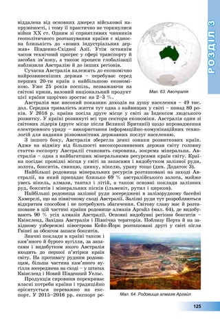 РОЗДІЛРОЗДІЛ33
125
âіääàëåíà âіä îñíîâíèõ äæåðåë âіéñüêîâîї íà-
ïðóæåíîñòі, і òîìó її ïðàêòè÷íî íå òîðêíóëèñÿ
âіéíè ÕÕ ñò. Îäíèì çі ñïðèÿòëèâèõ ÷èííèêіâ
ãåîïîëіòè÷íîãî ðîçòàøóâàííÿ êðàїíè є âіäíîñ-
íà áëèçüêіñòü äî «íîâèõ іíäóñòðіàëüíèõ äåð-
æàâ» Ïіâäåííî-Ñõіäíîї Àçії. Óòіì îñòàííіì
÷àñîì òåõíі÷íèé ïðîãðåñ ó ñôåðі òðàíñïîðòó é
çàñîáàõ çâ’ÿçêó, à òàêîæ ïðîöåñè ãëîáàëіçàöії
íàáëèçèëè Àâñòðàëіþ é äî іíøèõ ðåãіîíіâ.
Ñó÷àñíà Àâñòðàëіÿ íàëåæèòü äî åêîíîìі÷íî
íàéðîçâèíåíіøèõ äåðæàâ – ïåðåáóâàє ñåðåä
ïåðøèõ 20-òè êðàїí ç íàéáіëüøîþ åêîíîìі-
êîþ. Óæå 25 ðîêіâ ïîñïіëü, íåçâàæàþ÷è íà
ñâіòîâі êðèçè, âàëîâèé íàöіîíàëüíèé ïðîäóêò
öієї êðàїíè ùîðі÷íî çðîñòàє íà 2–3 %.
Àâñòðàëіÿ ìàє âèñîêèé ïîêàçíèê äîõîäіâ íà äóøó íàñåëåííÿ – 49 òèñ.
äîë. Ñåðåäíÿ òðèâàëіñòü æèòòÿ òóò îäíà ç íàéâèùèõ ó ñâіòі – ïîíàä 80 ðî-
êіâ. Ó 2016 ð. êðàїíà ïîñіëà äðóãå ìіñöå ó ñâіòі çà Іíäåêñîì ëþäñüêîãî
ðîçâèòêó. Ó êðàїíі ðîçâèíóòі âñі òðè ñåêòîðè åêîíîìіêè. Àâñòðàëіÿ îäèí çі
ñâіòîâèõ ëіäåðіâ (äðóãå ìіñöå ïіñëÿ Âåëèêîї Áðèòàíії) ùîäî âïðîâàäæåííÿ
åëåêòðîííîãî óðÿäó – âèêîðèñòàííÿ іíôîðìàöіéíî-êîìóíіêàöіéíèõ òåõíî-
ëîãіé äëÿ íàäàííÿ ðіçíîìàíіòíèõ äåðæàâíèõ ïîñëóã íàñåëåííþ.
Ç іíøîãî áîêó, Àâñòðàëіÿ çáåðåãëà äåÿêі îçíàêè ðîçâèòêîâèõ êðàїí.
Àäæå íà âіäìіíó âіä áіëüøîñòі âèñîêîðîçâèíåíèõ äåðæàâ ñâіòó ãîëîâíó
ñòàòòþ åêñïîðòó Àâñòðàëії ñòàíîâèòü ñèðîâèíà, çîêðåìà ìіíåðàëüíà. Àâ-
ñòðàëіÿ – îäíà ç íàéáàãàòøèõ ìіíåðàëüíèìè ðåñóðñàìè êðàїí ñâіòó. Êðàї-
íà ïîñіäàє ïðîâіäíі ìіñöÿ ó ñâіòі çà çàïàñàìè і âèäîáóòêîì çàëіçíîї ðóäè,
çîëîòà, áîêñèòіâ, ñâèíöþ, öèíêó, íіêåëþ, óðàíó òîùî (äèâ. Äîäàòîê 3).
Íàéáіëüøі ðîäîâèùà ìіíåðàëüíèõ ðåñóðñіâ ðîçòàøîâàíі íà çàõîäі Àâ-
ñòðàëії, íà ÿêèé ïðèïàäàє áëèçüêî 69 % àâñòðàëіéñüêîãî çîëîòà, ìàéæå
óâåñü íіêåëü, àëìàçè, òàíòàë і ëіòіé, à òàêîæ îñíîâíі ïîêëàäè çàëіçíèõ
ðóä, áîêñèòіâ і ìіíåðàëüíèõ ïіñêіâ (іëüìåíіò, ðóòèë і öèðêîí).
Íàéáіëüøі ðîäîâèùà çàëіçíîї ðóäè çîñåðåäæåíі â çàëіçîðóäíîìó áàñåéíі
Õàìåðñëі, ùî íà ïіâíі÷íîìó ñõîäі Àâñòðàëії. Çàëіçíі ðóäè òóò ðîçðîáëÿþòüñÿ
âіäêðèòèì ñïîñîáîì і íå ïîòðåáóþòü çáàãà÷åííÿ. Ñâіòîâó ñëàâó ìàє é ðîçòà-
øîâàíå â öіé ÷àñòèíі êðàїíè ðîäîâèùå àëìàçіâ Àðãàéë (ìàë. 64), äå âèäîáó-
âàþòü 90 % óñіõ àëìàçіâ Àâñòðàëії. Îñíîâíі âèäîáóâíі ðåãіîíè áîêñèòіâ –
Êâіíñëåíä, Çàõіäíà Àâñòðàëіÿ і Ïіâíі÷íà òåðèòîðіÿ. Ïîáëèçó Ïåðòà é íà çà-
õіäíîìó óçáåðåææі ïіâîñòðîâà Êåéï-Éîðê ðîçòàøîâàíі äðóãі ó ñâіòі ïіñëÿ
Ãâіíåї çà îáñÿãîì çàïàñè áîêñèòіâ.
Çíà÷íі ïîêëàäè â êðàїíі òàêîæ і
êàì’ÿíîãî é áóðîãî âóãіëëÿ, çà çàïà-
ñàìè і âèäîáóòêîì ÿêîãî Àâñòðàëіÿ
âõîäèòü äî ïåðøîї ï’ÿòіðêè êðàїí
ñâіòó. Íà ïðîòèâàãó ðóäíèì ðîäîâè-
ùàì, áіëüøà ÷àñòèíà êàì’ÿíîãî âó-
ãіëëÿ çîñåðåäæåíà íà ñõîäі – ó øòàòàõ
Êâіíñëåíä і Íîâèé Ïіâäåííèé Óåëüñ.
Ïðîäóêöіÿ ñèðîâèíè ïåðåêðèâàє
âëàñíі ïîòðåáè êðàїíè і òðàäèöіéíî
îðієíòóєòüñÿ ïåðåâàæíî íà åêñ-
ïîðò. Ó 2015–2016 ðð. åêñïîðò ðå-
Мал. 63. Австралія
Мал. 64. Родовище алмазів Аргайл
 