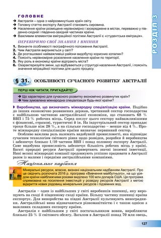 РОЗДІЛРОЗДІЛ33
127
Г О Л О В Н Е
Австралія – одна з найрозвинутіших країн світу.
Головну статтю експорту Австралії становить сировина.
Населення країни розміщене нерівномірно і зосереджене в містах, переважно у пів-
денно-східній і південно-західній частинах країни.
Важливим елементом еміграційної політики Австралії є «студентська еміграція».
ÏÅÐÅÂІÐÈÌÎ ÑÂÎЇ ÇÍÀÍÍß І ÂÌІÍÍß
1. Визначте особливості географічного положення Австралії.
2. Чим Австралія вирізняється у світі?
3. Де розташовані найважливіші райони видобутку корисних копалин?
4. Поясніть нерівномірне розселення населення країни по території.
5. Яку роль в економіці країни відіграють міста?
6. Охарактеризуйте зміни, що відбуваються у структурі населення Австралії, і поясніть
значення міграційної політики для цього процесу.
ÎÑÎÁËÈÂÎÑÒІ ÑÓ×ÀÑÍÎÃÎ ÐÎÇÂÈÒÊÓ ÀÂÑÒÐÀËІЇ
 Виробництва, що визначають міжнародну спеціалізацію країни. Ïîäіáíî
äî іíøèõ åêîíîìі÷íî ðîçâèíåíèõ äåðæàâ, òðåòèííèé ñåêòîð ãîñïîäàðñòâà
є íàéáіëüøîþ ÷àñòèíîþ àâñòðàëіéñüêîї åêîíîìіêè, ùî ñòàíîâèòü 68 %
ÂÂÏ і 75 % ðîáî÷èõ ìіñöü. Ñåðåä ïîñëóã öüîãî ñåêòîðó íàéâàæëèâіøèìè
є ôіíàíñîâі, ñòðàõîâі, òóðèñòè÷íі é іí. Íà іíäóñòðіàëüíèé ñåêòîð ïðèïàäàє
òðîõè áіëüøå íіæ 28 %, à íà ñіëüñüêå ãîñïîäàðñòâî – ìåíøå âіä 4 %. Ïðî-
òå ìіæíàðîäíó ñïåöіàëіçàöіþ êðàїíè âèçíà÷àє ïåðâèííèé ñåêòîð.
Îñîáëèâî âàæëèâà ðîëü íàëåæèòü âèäîáóâíіé ïðîìèñëîâîñòі, ÿêà âіäïîâіäàє
ñó÷àñíèì òåõíîëîãіÿì ñâіòîâîãî ðіâíÿ ùîäî ðîçâіäêè, ðîçðîáêè é âèðîáíèöòâà
і çàáåçïå÷óє áëèçüêî 1/10 ÷àñòèíè ÂÂÏ і ïîíàä ïîëîâèíó åêñïîðòó Àâñòðàëії.
Ñàìå âèäîáóâíà ïðîìèñëîâіñòü çàáåçïå÷óє áіëüøіñòü ðîáî÷èõ ìіñöü ó êðàїíі.
Áàãàòі ïðèðîäíі ðåñóðñè Àâñòðàëії ïðèâåðòàþòü çíà÷íі іíîçåìíі іíâåñòèöії.
Íèíі âåëèêі ìіæíàðîäíі êîìïàíії ïðîäîâæóþòü óñïіøíî ïðàöþâàòè â Àâñòðàëії
ðàçîì іç ìàëèìè і ñåðåäíіìè àâñòðàëіéñüêèìè êîìïàíіÿìè.
Національне надбання
Àâñòðàëіÿ – îäèí іç íàéáіëüøèõ ó ñâіòі âèðîáíèêіâ ïøåíèöі, ÿêó âèðî-
ùóþòü íà ñõîäі é ïіâäåííîìó ñõîäі êðàїíè. Áіëüøó ÷àñòèíó ïøåíèöі êðàїíà
åêñïîðòóє. Äëÿ âèíîðîáñòâà íà ïіâäíі Àâñòðàëії êóëüòèâóþòü âèíîãðàäíè-
êè. Àâñòðàëіéñüêі âèíà âіäçíà÷àþòüñÿ ðіçíîìàíіòíіñòþ і є òàêîæ îäíієþ ç
âàæëèâèõ ñêëàäîâèõ åêñïîðòó êðàїíè.
Àâñòðàëіÿ є íàéáіëüøèì ó ñâіòі ïîñòà÷àëüíèêîì âîâíè, âèðîáëÿþ÷è
áëèçüêî 25 % її ñâіòîâîãî îáñÿãó. Çàãàëîì â Àâñòðàëії ïîíàä 70 ìëí îâåöü,
§ 31.
Що характерно для сучасного розвитку економічно розвинутих країн?
Чим зумовлена міжнародна спеціалізація будь-якої країни?
Мінеральні ресурси, власне, визнані національним надбанням Австралії. Про
це свідчить розпочата 2016 р. програма «Вивчення майбутнього», на що уря-
дом країни найближчими роками виділено 100 млн доларів США. Ця програма
спрямована на посилення інвестицій у розвідку ресурсів Австралії з метою
відкриття нових родовищ мінеральних ресурсів і підземних вод.
 