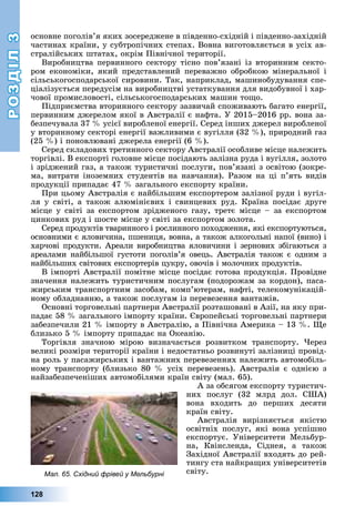 РОЗДІЛРОЗДІЛ33
128
îñíîâíå ïîãîëіâ’ÿ ÿêèõ çîñåðåäæåíå â ïіâäåííî-ñõіäíіé і ïіâäåííî-çàõіäíіé
÷àñòèíàõ êðàїíè, ó ñóáòðîïі÷íèõ ñòåïàõ. Âîâíà âèãîòîâëÿєòüñÿ â óñіõ àâ-
ñòðàëіéñüêèõ øòàòàõ, îêðіì Ïіâíі÷íîї òåðèòîðії.
Âèðîáíèöòâà ïåðâèííîãî ñåêòîðó òіñíî ïîâ’ÿçàíі іç âòîðèííèì ñåêòî-
ðîì åêîíîìіêè, ÿêèé ïðåäñòàâëåíèé ïåðåâàæíî îáðîáêîþ ìіíåðàëüíîї і
ñіëüñüêîãîñïîäàðñüêîї ñèðîâèíè. Òàê, íàïðèêëàä, ìàøèíîáóäóâàííÿ ñïå-
öіàëіçóєòüñÿ ïåðåäóñіì íà âèðîáíèöòâі óñòàòêóâàííÿ äëÿ âèäîáóâíîї і õàð-
÷îâîї ïðîìèñëîâîñòі, ñіëüñüêîãîñïîäàðñüêèõ ìàøèí òîùî.
Ïіäïðèєìñòâà âòîðèííîãî ñåêòîðó çàçâè÷àé ñïîæèâàþòü áàãàòî åíåðãії,
ïåðâèííèì äæåðåëîì ÿêîї â Àâñòðàëії є íàôòà. Ó 2015–2016 ðð. âîíà çà-
áåçïå÷óâàëà 37 % óñієї âèðîáëåíîї åíåðãії. Ñåðåä іíøèõ äæåðåë âèðîáëåíîї
ó âòîðèííîìó ñåêòîðі åíåðãії âàæëèâèìè є âóãіëëÿ (32 %), ïðèðîäíèé ãàç
(25 %) і ïîíîâëþâàíі äæåðåëà åíåðãії (6 %).
Ñåðåä ñêëàäîâèõ òðåòèííîãî ñåêòîðó Àâñòðàëії îñîáëèâå ìіñöå íàëåæèòü
òîðãіâëі. Â åêñïîðòі ãîëîâíå ìіñöå ïîñіäàþòü çàëіçíà ðóäà і âóãіëëÿ, çîëîòî
і çðіäæåíèé ãàç, à òàêîæ òóðèñòè÷íі ïîñëóãè, ïîâ’ÿçàíі ç îñâіòîþ (çîêðå-
ìà, âèòðàòè іíîçåìíèõ ñòóäåíòіâ íà íàâ÷àííÿ). Ðàçîì íà öі ï’ÿòü âèäіâ
ïðîäóêöії ïðèïàäàє 47 % çàãàëüíîãî åêñïîðòó êðàїíè.
Ïðè öüîìó Àâñòðàëіÿ є íàéáіëüøèì åêñïîðòåðîì çàëіçíîї ðóäè і âóãіë-
ëÿ ó ñâіòі, à òàêîæ àëþìіíієâèõ і ñâèíöåâèõ ðóä. Êðàїíà ïîñіäàє äðóãå
ìіñöå ó ñâіòі çà åêñïîðòîì çðіäæåíîãî ãàçó, òðåòє ìіñöå – çà åêñïîðòîì
öèíêîâèõ ðóä і øîñòå ìіñöå ó ñâіòі çà åêñïîðòîì çîëîòà.
Ñåðåä ïðîäóêòіâ òâàðèííîãî і ðîñëèííîãî ïîõîäæåííÿ, ÿêі åêñïîðòóþòüñÿ,
îñíîâíèìè є ÿëîâè÷èíà, ïøåíèöÿ, âîâíà, à òàêîæ àëêîãîëüíі íàïîї (âèíî) і
õàð÷îâі ïðîäóêòè. Àðåàëè âèðîáíèöòâà ÿëîâè÷èíè і çåðíîâèõ çáіãàþòüñÿ ç
àðåàëàìè íàéáіëüøîї ãóñòîòè ïîãîëіâ’ÿ îâåöü. Àâñòðàëіÿ òàêîæ є îäíèì ç
íàéáіëüøèõ ñâіòîâèõ åêñïîðòåðіâ öóêðó, îâî÷іâ і ìîëî÷íèõ ïðîäóêòіâ.
Â іìïîðòі Àâñòðàëії ïîìіòíå ìіñöå ïîñіäàє ãîòîâà ïðîäóêöіÿ. Ïðîâіäíå
çíà÷åííÿ íàëåæèòü òóðèñòè÷íèì ïîñëóãàì (ïîäîðîæàì çà êîðäîí), ïàñà-
æèðñüêèì òðàíñïîðòíèì çàñîáàì, êîìï’þòåðàì, íàôòі, òåëåêîìóíіêàöіé-
íîìó îáëàäíàííþ, à òàêîæ ïîñëóãàì іç ïåðåâåçåííÿ âàíòàæіâ.
Îñíîâíі òîðãîâåëüíі ïàðòíåðè Àâñòðàëії ðîçòàøîâàíі â Àçії, íà ÿêó ïðè-
ïàäàє 58 % çàãàëüíîãî іìïîðòó êðàїíè. Єâðîïåéñüêі òîðãîâåëüíі ïàðòíåðè
çàáåçïå÷èëè 21 % іìïîðòó â Àâñòðàëіþ, à Ïіâíі÷íà Àìåðèêà – 13 %. Ùå
áëèçüêî 5 % іìïîðòó ïðèïàäàє íà Îêåàíіþ.
Òîðãіâëÿ çíà÷íîþ ìіðîþ âèçíà÷àєòüñÿ ðîçâèòêîì òðàíñïîðòó. ×åðåç
âåëèêі ðîçìіðè òåðèòîðії êðàїíè і íåäîñòàòíüî ðîçâèíóòі çàëіçíèöі ïðîâіä-
íà ðîëü ó ïàñàæèðñüêèõ і âàíòàæíèõ ïåðåâåçåííÿõ íàëåæèòü àâòîìîáіëü-
íîìó òðàíñïîðòó (áëèçüêî 80 % óñіõ ïåðåâåçåíü). Àâñòðàëіÿ є îäíієþ ç
íàéçàáåçïå÷åíіøèõ àâòîìîáіëÿìè êðàїí ñâіòó (ìàë. 65).
À çà îáñÿãîì åêñïîðòó òóðèñòè÷-
íèõ ïîñëóã (32 ìëðä äîë. ÑØÀ)
âîíà âõîäèòü äî ïåðøèõ äåñÿòè
êðàїí ñâіòó.
Àâñòðàëіÿ âèðіçíÿєòüñÿ ÿêіñòþ
îñâіòíіõ ïîñëóã, ÿêі âîíà óñïіøíî
åêñïîðòóє. Óíіâåðñèòåòè Ìåëüáóð-
íà, Êâіíñëåíäà, Ñіäíåÿ, à òàêîæ
Çàõіäíîї Àâñòðàëії âõîäÿòü äî ðåé-
òèíãó ñòà íàéêðàùèõ óíіâåðñèòåòіâ
ñâіòó.Мал. 65. Східний фрівей у Мельбурні
 