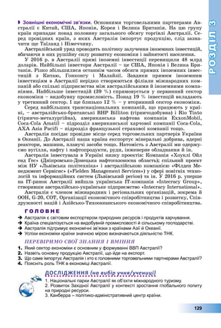 РОЗДІЛРОЗДІЛ33
129
 Зовнішні економічні зв’язки. Îñíîâíèìè òîðãîâåëüíèìè ïàðòíåðàìè Àâ-
ñòðàëії є Êèòàé, ÑØÀ, ßïîíіÿ, Êîðåÿ і Âåëèêà Áðèòàíіÿ. Íà öþ ãðóïó
êðàїí ïðèïàäàє ïîíàä ïîëîâèíó çàãàëüíîãî îáñÿãó òîðãіâëі Àâñòðàëії. Ñå-
ðåä ïðîâіäíèõ êðàїí, ç ÿêèõ Àâñòðàëіÿ іìïîðòóє ïðîäóêöіþ, ñëіä çàçíà-
÷èòè ùå Òàїëàíä і Íіìå÷÷èíó.
Àâñòðàëіéñüêèé óðÿä ïðîâîäèòü ïîëіòèêó çàëó÷åííÿ іíîçåìíèõ іíâåñòèöіé,
âáà÷àþ÷è â íèõ ðóøіéíó ñèëó ðîçâèòêó åêîíîìіêè і çàéíÿòîñòі íàñåëåííÿ.
Ó 2016 ð. â Àâñòðàëії ïðÿìі іíîçåìíі іíâåñòèöії ïåðåâèùèëè 48 ìëðä
äîëàðіâ. Íàéáіëüøі іíâåñòîðè Àâñòðàëії – öå ÑØÀ, ßïîíіÿ і Âåëèêà Áðè-
òàíіÿ. Ðіçêî çáіëüøèëèñÿ îñòàííіì ÷àñîì îáñÿãè ïðÿìèõ іíîçåìíèõ іíâåñ-
òèöіé ç Êèòàþ, Ãîíêîíãó і Ìàëàéçії. Çàâäÿêè ïðÿìèì іíîçåìíèì
іíâåñòèöіÿì â Àâñòðàëії íåðіäêî ñòâîðþþòüñÿ ôіëіàëè ìіæíàðîäíèõ êîì-
ïàíіé àáî ñïіëüíі ïіäïðèєìñòâà ìіæ àâñòðàëіéñüêèìè é іíîçåìíèìè êîìïà-
íіÿìè. Íàéáіëüøå іíâåñòèöіé (39 %) ñïðÿìîâóєòüñÿ ó ïåðâèííèé ñåêòîð
åêîíîìіêè – âèäîáóâíó ïðîìèñëîâіñòü. Ïîíàä 19 % іíâåñòèöіé âêëàäàþòü
ó òðåòèííèé ñåêòîð. І ùå áëèçüêî 12 % – ó âòîðèííèé ñåêòîð åêîíîìіêè.
Ñåðåä íàéáіëüøèõ òðàíñíàöіîíàëüíèõ êîìïàíіé, ùî ïðàöþþòü ó êðàї-
íі, – àâñòðàëіéñüêî-áðèòàíñüêі BHP Billiton (ãіðíè÷îäîáóâíà) і Rio Tinto
(ãіðíè÷î-ìåòàëóðãіéíà), àìåðèêàíñüêà íàôòîâà êîìïàíіÿ ExxonMobil,
Coca-Cola Amatil – ïіäðîçäіë àìåðèêàíñüêîї õàð÷îâîї êîìïàíії Coca-Cola,
AXA Asia Pacifi – ïіäðîçäіë ôðàíöóçüêîї ñòðàõîâîї êîìïàíії òîùî.
Àâñòðàëіÿ ïîñіäàє ïðîâіäíå ìіñöå ñåðåä òîðãîâåëüíèõ ïàðòíåðіâ Óêðàїíè
â Îêåàíії. Äî Àâñòðàëії íàøà êðàїíà åêñïîðòóє ìіíåðàëüíі äîáðèâà, ÿäåðíі
ðåàêòîðè, ìàøèíè, ïëàâó÷і çàñîáè òîùî. Íàòîìіñòü ç Àâñòðàëії ìè îäåðæó-
єìî âóãіëëÿ, íàôòó і íàôòîïðîäóêòè, ðóäè, іíæåíåðíå îáëàäíàííÿ é іí.
Àâñòðàëіÿ іíâåñòóâàëà â Óêðàїíі íèçêó ïðîåêòіâ: Êîìïàíіÿ «Õîóêëі Îéë
åíä Ãåñ» (Äíіïðîâñüêî-Äîíåöüêà íàôòîãàçîíîñíà îáëàñòü); ñïіëüíèé ïðîåêò
ìіæ ÍÓ «Ëüâіâñüêà ïîëіòåõíіêà» і àâñòðàëіéñüêîþ êîìïàíієþ «Ôіëäåí Ìå-
íåäæìåíò Ñåðâіñèñ» («Fielden Management Services») ó ñôåðі íîâіòíіõ òåõíî-
ëîãіé òà іíôîðìàöіéíèõ ñèñòåì (Ëüâіâñüêèé ðåãіîí) òà іí. Ó 2016 ð. óïåðøå
íà ІÒ-ðèíîê Àâñòðàëії âèéøëà óêðàїíñüêà ІÒ-êîìïàíіÿ «Inteñracy Group»,
ñòâîðèâøè àâñòðàëіéñüêî-óêðàїíñüêå ïіäïðèєìñòâî «Inteñracy International».
Àâñòðàëіÿ є ÷ëåíîì ìіæíàðîäíèõ і ðåãіîíàëüíèõ îðãàíіçàöіé, çîêðåìà é
ÎÎÍ, G-20, ÑÎÒ, Îðãàíіçàöії åêîíîìі÷íîãî ñïіâðîáіòíèöòâà і ðîçâèòêó, Ñïіâ-
äðóæíîñòі íàöіé і Àçіéñüêî-Òèõîîêåàíñüêîãî åêîíîìі÷íîãî ñïіâðîáіòíèöòâà.
Г О Л О В Н Е
Австралія є світовим експортером природних ресурсів і продуктів харчування.
Країна спеціалізується на видобувній промисловості й сільському господарстві.
Австралія підтримує економічні зв’язки з країнами Азії й Океанії.
Успіхи економіки країни значною мірою визначаються діяльністю ТНК.
ÏÅÐÅÂІÐÈÌÎ ÑÂÎЇ ÇÍÀÍÍß І ÂÌІÍÍß
1. Який сектор економіки є основним у формуванні ВВП Австралії?
2. Назвіть основну продукцію Австралії, що йде на експорт.
3. Що саме імпортує Австралія і хто є головними торговельними партнерами Австралії?
4. Поясніть роль ТНК в економіці Австралії.
ДОСЛІДЖЕННЯ на вибір учня/учениці
1. Національні парки Австралії як об’єкти міжнародного туризму.
2. Розвиток Західної Австралії у контексті зростання глобального попиту
на природні ресурси.
3. Канберра – політико-адміністративний центр країни.
 