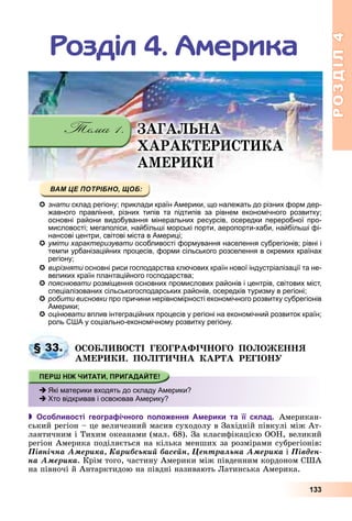 РОЗДІЛРОЗДІЛ44
133
Ðîçäіë 4. Àìåðèêà
ÇÀÃÀËÜÍÀ
ÕÀÐÀÊÒÅÐÈÑÒÈÊÀ
ÀÌÅÐÈÊÈ
знати склад регіону; приклади країн Америки, що належать до різних форм дер-
жавного правління, різних типів та підтипів за рівнем економічного розвитку;
основні райони видобування мінеральних ресурсів, осередки переробної про-
мисловості; мегаполіси, найбільші морські порти, аеропорти-хаби, найбільші фі-мисловості; мегаполіси найбільші морські порти аеропорти хаби найбільші фі
нансові центри, світові міста в Америці;
уміти характеризувати особливості формування населення субрегіонів; рівні і
темпи урбанізаційних процесів, форми сільського розселення в окремих країнах
регіону;
вирізняти основні риси господарства ключових країн нової індустріалізації та не-
великих країн плантаційного господарства;
пояснювати розміщення основних промислових районів і центрів, світових міст,
спеціалізованих сільськогосподарських районів, осередків туризму в регіоні;
робити висновки про причини нерівномірності економічного розвитку субрегіонів
Америки;
оцінювати вплив інтеграційних процесів у регіоні на економічний розвиток країн;
роль США у соціально-економічному розвитку регіону.
ÎÑÎÁËÈÂÎÑÒІ ÃÅÎÃÐÀÔІ×ÍÎÃÎ ÏÎËÎÆÅÍÍß
ÀÌÅÐÈÊÈ. ÏÎËІÒÈ×ÍÀ ÊÀÐÒÀ ÐÅÃІÎÍÓ
 Особливості географічного положення Америки та її склад. Àìåðèêàí-
ñüêèé ðåãіîí – öå âåëè÷åçíèé ìàñèâ ñóõîäîëó â Çàõіäíіé ïіâêóëі ìіæ Àò-
ëàíòè÷íèì і Òèõèì îêåàíàìè (ìàë. 68). Çà êëàñèôіêàöієþ ÎÎÍ, âåëèêèé
ðåãіîí Àìåðèêà ïîäіëÿєòüñÿ íà êіëüêà ìåíøèõ çà ðîçìіðàìè ñóáðåãіîíіâ:
Ïіâíі÷íà Àìåðèêà, Êàðèáñüêèé áàñåéí, Öåíòðàëüíà Àìåðèêà і Ïіâäåí-
íà Àìåðèêà. Êðіì òîãî, ÷àñòèíó Àìåðèêè ìіæ ïіâäåííèì êîðäîíîì ÑØÀ
íà ïіâíî÷і é Àíòàðêòèäîþ íà ïіâäíі íàçèâàþòü Ëàòèíñüêà Àìåðèêà.
§ 33.
Які материки входять до складу Америки?
Хто відкривав і освоював Америку?
 