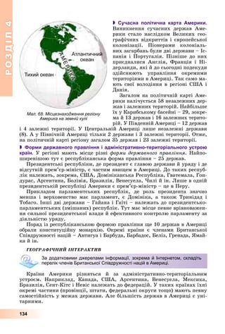 РОЗДІЛРОЗДІЛ44
134
 Сучасна політична карта Америки.
Âèíèêíåííÿ ñó÷àñíèõ äåðæàâ Àìå-
ðèêè ñòàëî íàñëіäêîì Âåëèêèõ ãåî-
ãðàôі÷íèõ âіäêðèòòіâ і єâðîïåéñüêîї
êîëîíіçàöії. Ïіîíåðàìè êîëîíіàëü-
íèõ çàãàðáàíü áóëè äâі äåðæàâè – Іñ-
ïàíіÿ і Ïîðòóãàëіÿ. Ïіçíіøå äî íèõ
ïðèєäíàëèñÿ Àíãëіÿ, Ôðàíöіÿ і Íі-
äåðëàíäè, ÿêі é äî ñüîãîäíі ïîäåêóäè
çäіéñíþþòü óïðàâëіííÿ îêðåìèìè
òåðèòîðіÿìè â Àìåðèöі. Òàê ñàìî ìà-
þòü ñâîї âîëîäіííÿ â ðåãіîíі ÑØÀ і
Äàíіÿ.
Çàãàëîì íà ïîëіòè÷íіé êàðòі Àìå-
ðèêè íàëі÷óєòüñÿ 58 íåçàëåæíèõ äåð-
æàâ і çàëåæíèõ òåðèòîðіé. Íàéáіëüøå
їõ ó Êàðèáñüêîìó áàñåéíі – 29, çîêðå-
ìà é 13 äåðæàâ і 16 çàëåæíèõ òåðèòî-
ðіé. Ó Ïіâäåííіé Àìåðèöі – 12 äåðæàâ
і 4 çàëåæíі òåðèòîðії. Ó Öåíòðàëüíіé Àìåðèöі ëèøå íåçàëåæíі äåðæàâè
(8). À ó Ïіâíі÷íіé Àìåðèöі òіëüêè 2 äåðæàâè і 3 çàëåæíі òåðèòîðії. Îòæå,
íà ïîëіòè÷íіé êàðòі ðåãіîíó çàãàëîì 35 äåðæàâ і 23 çàëåæíі òåðèòîðії.
 Форми державного правління і адміністративно-територіального устрою
країн. Ó ðåãіîíі ìàþòü ìіñöå ðіçíі ôîðìè äåðæàâíîãî ïðàâëіííÿ. Íàéïî-
øèðåíіøîþ òóò є ðåñïóáëіêàíñüêà ôîðìà ïðàâëіííÿ – 25 äåðæàâ.
Ïðåçèäåíòñüêі ðåñïóáëіêè, äå ïðåçèäåíò є ãëàâîþ äåðæàâè é óðÿäó і äå
âіäñóòíіé ïðåì’єð-ìіíіñòð, є ÷àñòèì ÿâèùåì â Àìåðèöі. Äî òàêèõ ðåñïóá-
ëіê íàëåæàòü, çîêðåìà, ÑØÀ, Äîìіíіêàíñüêà Ðåñïóáëіêà, Ãâàòåìàëà, Ãîí-
äóðàñ, Àðãåíòèíà, Áîëіâіÿ, Áðàçèëіÿ, Âåíåñóåëà, ×èëі é іí. Ëèøå â îäíіé
ïðåçèäåíòñüêіé ðåñïóáëіöі Àìåðèêè є ïðåì’єð-ìіíіñòð – öå â Ïåðó.
Ïðèêëàäîì ïàðëàìåíòñüêèõ ðåñïóáëіê, äå ðîëü ïðåçèäåíòà çíà÷íî
ìåíøà і âåðõîâåíñòâî ìàє ïàðëàìåíò, є Äîìіíіêà, à òàêîæ Òðèíіäàä і
Òîáàãî. Іíøі äâі äåðæàâè – Ãàéàíà і Ãàїòі – íàëåæàòü äî ïðåçèäåíòñüêî-
ïàðëàìåíòñüêèõ (çìіøàíèõ) ðåñïóáëіê. Òóò ìàє ìіñöå ïåâíå âðіâíîâàæåí-
íÿ ñèëüíîї ïðåçèäåíòñüêîї âëàäè é åôåêòèâíîãî êîíòðîëþ ïàðëàìåíòó çà
äіÿëüíіñòþ óðÿäó.
Ïîðÿä іç ðåñïóáëіêàíñüêîþ ôîðìîþ ïðàâëіííÿ ùå 10 äåðæàâ â Àìåðèöі
îáðàëè êîíñòèòóöіéíó ìîíàðõіþ. Îêðåìі êðàїíè є ÷ëåíàìè Áðèòàíñüêîї
Ñïіâäðóæíîñòі íàöіé – Àíòèãóà і Áàðáóäà, Áàðáàäîñ, Áåëіç, Ãðåíàäà, ßìàé-
êà é іí.
ÃÅÎÃÐÀÔІ×ÍÈÉ ІÍÒÅÐÀÊÒÈÂ
Êðàїíè Àìåðèêè ðіçíÿòüñÿ é çà àäìіíіñòðàòèâíî-òåðèòîðіàëüíèì
óñòðîєì. Íàïðèêëàä, Êàíàäà, ÑØÀ, Àðãåíòèíà, Âåíåñóåëà, Ìåêñèêà,
Áðàçèëіÿ, Ñåíò-Êіòñ і Íåâіñ íàëåæàòü äî ôåäåðàöіé. Ó òàêèõ êðàїíàõ їõíі
îêðåìі ÷àñòèíè (ïðîâіíöії, øòàòè, ôåäåðàëüíі îêðóãè òîùî) ìàþòü ïåâíó
ñàìîñòіéíіñòü ó ìåæàõ äåðæàâè. Àëå áіëüøіñòü äåðæàâ â Àìåðèöі є óíі-
òàðíèìè.
За додатковими джерелами інформації, зокрема й Інтернетом, складіть
перелік членів Британської Співдружності націй в Америці.
Мал. 68. Місцезнаходження регіону
Америка на земній кулі
Тихий океан
Атлантичний
океанАМЕРИКА
 
