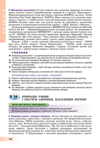 РОЗДІЛРОЗДІЛ44
136
 Міжнародні організації. Ñóòòєâі âіäìіíè ìіæ êðàїíàìè Àìåðèêè íå âèêëþ-
÷àþòü їõíüîãî òіñíîãî ñïіâðîáіòíèöòâà, çîêðåìà é ó òîðãіâëі. Ïðèêëàäîì є
Ïіâíі÷íîàìåðèêàíñüêà óãîäà ïðî âіëüíó òîðãіâëþ (ÍÀÔÒÀ, âіä àíãë. North
American Free Trade Agreement, NAFTA). Âîíà ñòâîðåíà äëÿ óñóíåííÿ ïåðå-
øêîä ó òîðãіâëі і є íàéáіëüøîþ ó ñâіòі ðåãіîíàëüíîþ çîíîþ âіëüíîї òîðãіâëі.
ÍÀÔÒÀ îá’єäíóє ëèøå òðè, àëå äîñèòü âåëèêі çà òåðèòîðієþ, ëþäñüêèìè
ðåñóðñàìè é åêîíîìі÷íèì ïîòåíöіàëîì êðàїíè – ÑØÀ, Êàíàäó і Ìåêñèêó.
Іíøèì åêîíîìі÷íèìè óãðóïîâàííÿì є ÌÅÐÊÎÑÓÐ (âіä іñïàíñüêîãî Mercado
Comun del Sur – Ïіâäåííîàìåðèêàíñüêèé ñïіëüíèé ðèíîê). Çà ðîçìіðàìè é
åêîíîìі÷íèì ïîòåíöіàëîì ÌÅÐÊÎÑÓÐ є òðåòüîþ çîíîþ âіëüíîї òîðãіâëі ïіñ-
ëÿ ЄÑ і ÍÀÔÒÀ. Äî íüîãî âõîäÿòü Àðãåíòèíà, Áðàçèëіÿ, Ïàðàãâàé, Óðóãâàé
і Âåíåñóåëà. Ùå ï’ÿòü äåðæàâ – ×èëі, Áîëіâіÿ, Ïåðó, Êîëóìáіÿ é Åêâàäîð – є
àñîöіéîâàíèìè ÷ëåíàìè öüîãî ñîþçó і ìàþòü ïðàâî äîðàä÷îãî ãîëîñó.
Êàíàäà і ÑØÀ є òàêîæ ÷ëåíàìè âіéñüêîâî-ïîëіòè÷íîãî ñîþçó – ÍÀÒÎ
(âіä àíãë. North Atlantic Treaty Organization – NATÎ), ÿêèé çàãàëîì
îá’єäíóє 29 äåðæàâ Ïіâíі÷íîї Àìåðèêè і Єâðîïè. Ãîëîâíîþ ìåòîþ öієї
îðãàíіçàöії є çàáåçïå÷åííÿ ñâîáîäè і áåçïåêè êðàїí-÷ëåíіâ.
Г О Л О В Н Е
Американський регіон – це величезний масив суходолу в Західній півкулі між Атлан-
тичним і Тихим океанами, що поділяється на чотири менші за розмірами регіони.
На політичній карті Америки 35 держав і 23 залежні території.
Найпоширенішою в Америці є республіканська форма правління, більшість держав
в Америці є унітарними.
Лише дві країни Америки – США і Канада належать до розвинутих країн, інші є роз-
витковими країнами.
Країни Америки співпрацють в економічній і військово-політичній сферах.
ÏÅÐÅÂІÐÈÌÎ ÑÂÎЇ ÇÍÀÍÍß І ÂÌІÍÍß
1. Назвіть найголовніші риси географічного положення Американського регіону.
2. Наведіть приклади держав Америки з різними формами правління.
3. Поясніть, що спільного в адміністративно-територіальному устрої держав Північної
Америки.
4. За таблицею 1 «Рівень доходів на душу населення країн Америки» визначте регіон
Америки, де найбільше країн із невисоким рівнем доходів.
ÏÐÈÐÎÄÍІ ÓÌÎÂÈ
І ÐÅÑÓÐÑÈ ÀÌÅÐÈÊÈ. ÍÀÑÅËÅÍÍß ÐÅÃІÎÍÓ
 Природні умови і ресурси Америки. Ðåãіîí áàãàòèé íà ðіçíîìàíіòíі êî-
ðèñíі êîïàëèíè, ñåðåä ÿêèõ і ñâіòîâîãî çíà÷åííÿ. Íà Ëàâðåíòіéñüêіé âèñî-
÷èíі (Êàíàäà, ÑØÀ) çàëÿãàþòü ïîêëàäè çàëіçíîї ðóäè, íіêåëü, êîáàëüò,
çîëîòî, óðàí. Â Àïïàëà÷àõ ìіñòèòüñÿ îäèí іç íàéáіëüøèõ âóãіëüíèõ áàñåé-
íіâ ñâіòó – Àïïàëàöüêèé (ÑØÀ) (ìàë. 70). Òóò æå é íàéáіëüøі ó ñâіòі ðîäî-
âèùà àçáåñòó. Äóæå áàãàòèìè є íàôòîâі ðîäîâèùà, ðîçòàøîâàíі íà
Ïðèìåêñèêàíñüêіé íèçîâèíі é ó ïіâíі÷íіé ÷àñòèíі Êàíàäñüêîãî Àðêòè÷íî-
ãî àðõіïåëàãó. Ó Êîðäèëüєðàõ є ÷èñëåííі ðîäîâèùà êîëüîðîâèõ і ðіäêіñ-
§ 34.
Чим зумовлено багатство Америки природними ресурсами?
Якими мовами розмовляють зазвичай у більшості країн Америки?
 