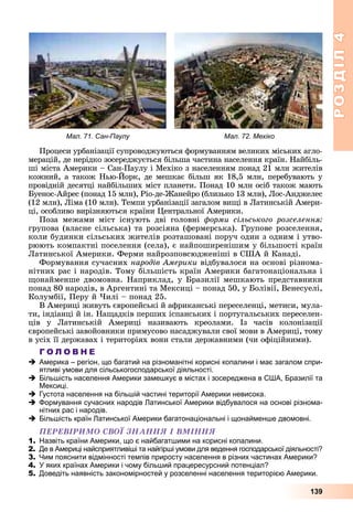 РОЗДІЛРОЗДІЛ44
139
Ïðîöåñè óðáàíіçàöії ñóïðîâîäæóþòüñÿ ôîðìóâàííÿì âåëèêèõ ìіñüêèõ àãëî-
ìåðàöіé, äå íåðіäêî çîñåðåäæóєòüñÿ áіëüøà ÷àñòèíà íàñåëåííÿ êðàїí. Íàéáіëü-
øі ìіñòà Àìåðèêè – Ñàí-Ïàóëó і Ìåõіêî ç íàñåëåííÿì ïîíàä 21 ìëí æèòåëіâ
êîæíèé, à òàêîæ Íüþ-Éîðê, äå ìåøêàє áіëüø ÿê 18,5 ìëí, ïåðåáóâàþòü ó
ïðîâіäíіé äåñÿòöі íàéáіëüøèõ ìіñò ïëàíåòè. Ïîíàä 10 ìëí îñіá òàêîæ ìàþòü
Áóåíîñ-Àéðåñ (ïîíàä 15 ìëí), Ðіî-äå-Æàíåéðî (áëèçüêî 13 ìëí), Ëîñ-Àíäæåëåñ
(12 ìëí), Ëіìà (10 ìëí). Òåìïè óðáàíіçàöії çàãàëîì âèùі â Ëàòèíñüêіé Àìåðè-
öі, îñîáëèâî âèðіçíÿþòüñÿ êðàїíè Öåíòðàëüíîї Àìåðèêè.
Ïîçà ìåæàìè ìіñò іñíóþòü äâі ãîëîâíі ôîðìè ñіëüñüêîãî ðîçñåëåííÿ:
ãðóïîâà (âëàñíå ñіëüñüêà) òà ðîçñіÿíà (ôåðìåðñüêà). Ãðóïîâå ðîçñåëåííÿ,
êîëè áóäèíêè ñіëüñüêèõ æèòåëіâ ðîçòàøîâàíі ïîðó÷ îäèí ç îäíèì і óòâî-
ðþþòü êîìïàêòíі ïîñåëåííÿ (ñåëà), є íàéïîøèðåíіøèì ó áіëüøîñòі êðàїí
Ëàòèíñüêîї Àìåðèêè. Ôåðìè íàéðîçïîâñþäæåíіøі â ÑØÀ é Êàíàäі.
Ôîðìóâàííÿ ñó÷àñíèõ íàðîäіâ Àìåðèêè âіäáóâàëîñÿ íà îñíîâі ðіçíîìà-
íіòíèõ ðàñ і íàðîäіâ. Òîìó áіëüøіñòü êðàїí Àìåðèêè áàãàòîíàöіîíàëüíà і
ùîíàéìåíøå äâîìîâíà. Íàïðèêëàä, ó Áðàçèëії ìåøêàþòü ïðåäñòàâíèêè
ïîíàä 80 íàðîäіâ, â Àðãåíòèíі òà Ìåêñèöі – ïîíàä 50, ó Áîëіâії, Âåíåñóåëі,
Êîëóìáії, Ïåðó é ×èëі – ïîíàä 25.
Â Àìåðèöі æèâóòü єâðîïåéñüêі é àôðèêàíñüêі ïåðåñåëåíöі, ìåòèñè, ìóëà-
òè, іíäіàíöі é іí. Íàùàäêіâ ïåðøèõ іñïàíñüêèõ і ïîðòóãàëüñüêèõ ïåðåñåëåí-
öіâ ó Ëàòèíñüêіé Àìåðèöі íàçèâàþòü êðåîëàìè. Іç ÷àñіâ êîëîíіçàöії
єâðîïåéñüêі çàâîéîâíèêè ïðèìóñîâî íàñàäæóâàëè ñâîї ìîâè â Àìåðèöі, òîìó
â óñіõ її äåðæàâàõ і òåðèòîðіÿõ âîíè ñòàëè äåðæàâíèìè (÷è îôіöіéíèìè).
Г О Л О В Н Е
Америка – регіон, що багатий на різноманітні корисні копалини і має загалом спри-
ятливі умови для сільськогосподарської діяльності.
Більшість населення Америки замешкує в містах і зосереджена в США, Бразилії та
Мексиці.
Густота населення на більшій частині території Америки невисока.
Формування сучасних народів Латинської Америки відбувалося на основі різнома-
нітних рас і народів.
Більшість країн Латинської Америки багатонаціональні і щонайменше двомовні.
ÏÅÐÅÂІÐÈÌÎ ÑÂÎЇ ÇÍÀÍÍß І ÂÌІÍÍß
1. Назвіть країни Америки, що є найбагатшими на корисні копалини.
2. Де в Америці найсприятливіші та найгірші умови для ведення господарської діяльності?
3. Чим пояснити відмінності темпів приросту населення в різних частинах Америки?
4. У яких країнах Америки і чому більший працересурсний потенціал?
5. Доведіть наявність закономірностей у розселенні населення територією Америки.
Мал. 71. Сан-Паулу Мал. 72. Мехіко
 