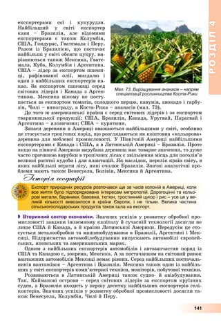 РОЗДІЛРОЗДІЛ44
141
åêñïîðòåðàìè ñîї і êóêóðóäçè.
Íàéáіëüøèé ó ñâіòі åêñïîðòåð
êàâè – Áðàçèëіÿ, àëå âіäîìèìè
åêñïîðòåðàìè є òàêîæ Êîëóìáіÿ,
ÑØÀ, Ãîíäóðàñ, Ãâàòåìàëà і Ïåðó.
Ðàçîì іç Áðàçèëієþ, ùî ïîñòà÷àє
íàéáіëüøі ó ñâіòі îáñÿãè öóêðó, âè-
ðіçíÿþòüñÿ òàêîæ Ìåêñèêà, Ãâàòå-
ìàëà, Êóáà, Êîëóìáіÿ і Àðãåíòèíà.
ÑØÀ – ëіäåð çà åêñïîðòîì ïøåíè-
öі, ðàôіíîâàíîї îëії, ìèãäàëþ і
îäèí ç íàéáіëüøèõ åêñïîðòåðіâ êà-
êàî. Çà åêñïîðòîì ïøåíèöі ñåðåä
ñâіòîâèõ ëіäåðіâ і Êàíàäà ç Àðãåí-
òèíîþ. Ìåêñèêà íіêîìó íå ïîñòó-
ïàєòüñÿ çà åêñïîðòîì òîìàòіâ, ñîëîäêîãî ïåðöþ, êàâóíіâ, àâîêàäî і ãàðáó-
çіâ, ×èëі – âèíîãðàäó, à Êîñòà-Ðèêà – àíàíàñіâ (ìàë. 73).
Äî òîãî æ àìåðèêàíñüêі êðàїíè є ñåðåä ñâіòîâèõ ëіäåðіâ і çà åêñïîðòîì
òâàðèííèöüêîї ïðîäóêöії: ÑØÀ, Áðàçèëіÿ, Êàíàäà, Óðóãâàé, Ïàðàãâàé і
Àðãåíòèíà – ÿëîâè÷èíè; ÑØÀ – êóðÿòèíè.
Çàïàñè äåðåâèíè â Àìåðèöі ââàæàþòüñÿ íàéáіëüøèìè ó ñâіòі, îñîáëèâî
öå ñòîñóєòüñÿ òðîïі÷íèõ ïîðіä, ùî ðîçãëÿäàþòüñÿ ÿê êîøòîâíà «êîëüîðîâà»
äåðåâèíà äëÿ ìåáëåâîї ïðîìèñëîâîñòі. Ó Ïіâíі÷íіé Àìåðèöі íàéáіëüøèìè
åêñïîðòåðàìè є Êàíàäà і ÑØÀ, à â Ëàòèíñüêіé Àìåðèöі – Áðàçèëіÿ. Ïðîòå
ÿêùî íà ïіâíî÷і Àìåðèêè âèðóáàíà äåðåâèíà ìàє òîâàðíå çíà÷åííÿ, òî äóæå
÷àñòî ïðè÷èíîþ âèðóáêè â òðîïі÷íèõ ëіñàõ є çâіëüíåííÿ ìіñöü äëÿ ïîãîëіâ’ÿ
âåëèêîї ðîãàòîї õóäîáè і äëÿ ïëàíòàöіé. ßê íàñëіäîê, ïåðåëіê êðàїí ñâіòó, â
ÿêèõ íàéáіëüøі âòðàòè ëіñó, íèíі î÷îëþє Áðàçèëіÿ. Çíà÷íі àíàëîãі÷íі ïðî-
áëåìè ìàþòü òàêîæ Âåíåñóåëà, Áîëіâіÿ, Ìåêñèêà é Àðãåíòèíà.
Історія географії
 Вторинний сектор економіки. Çíà÷íèõ óñïіõіâ ó ðîçâèòêó îáðîáíîї ïðî-
ìèñëîâîñòі çàâäÿêè іíîçåìíîìó êàïіòàëó é ñó÷àñíіé òåõíîëîãії äîñÿãëè íå
ëèøå ÑØÀ é Êàíàäà, à é êðàїíè Ëàòèíñüêîї Àìåðèêè. Ïåðåäóñіì öå ñòî-
ñóєòüñÿ ìåòàëîîáðîáêè òà ìàøèíîáóäóâàííÿ â Áðàçèëії, Àðãåíòèíі і Ìåê-
ñèöі. Ïіäïðèєìñòâà àâòîìîáіëåáóäóâàííÿ âèïóñêàþòü àâòîìîáіëі єâðîïåé-
ñüêèõ, ÿïîíñüêèõ òà àìåðèêàíñüêèõ ìàðîê.
Îäíèì ç íàéáіëüøèõ åêñïîðòåðіâ àâòîìîáіëіâ і àâòîçàï÷àñòèí ïîðÿä іç
ÑØÀ òà Êàíàäîþ є, çîêðåìà, Ìåêñèêà. À çà ïîñòà÷àííÿì íà ñâіòîâèé ðèíîê
âàíòàæíèõ àâòîìîáіëіâ Ìåêñèöі íåìàє ðіâíèõ. Ñåðåä íàéáіëüøèõ ïîñòà÷àëü-
íèêіâ âàíòàæіâîê – Àðãåíòèíà і Áðàçèëіÿ. Ìåêñèêà òàêîæ îäèí іç íàéáіëü-
øèõ ó ñâіòі åêñïîðòåðіâ êîìï’þòåðíîї òåõíіêè, ìîíіòîðіâ, ïîáóòîâîї òåõíіêè.
Ðîçâèâàþòüñÿ â Ëàòèíñüêіé Àìåðèöі òàêîæ ñóäíî- é àâіàáóäóâàííÿ.
Òàê, Êàéìàíîâі îñòðîâè – ñåðåä ñâіòîâèõ ëіäåðіâ çà åêñïîðòîì êðóїçíèõ
ñóäåí, à Áðàçèëіÿ âõîäèòü ó ïåðøó äåñÿòêó íàéáіëüøèõ åêñïîðòåðіâ ãåëі-
êîïòåðіâ. Çíà÷íèõ óñïіõіâ ó ðîçâèòêó îáðîáíîї ïðîìèñëîâîñòі äîñÿãëè òà-
êîæ Âåíåñóåëà, Êîëóìáіÿ, ×èëі é Ïåðó.
Експорт природних ресурсів розпочався ще за часів колоній в Америці, коли
все життя було підпорядковане інтересам метрополій. Дорогоцінні та кольо-
рові метали, барвники, бавовна, тютюн, тростинний цукор і рис – усе це у ве-
ликій кількості вивозилося в країни Європи, і не тільки. Велика частина
сільськогосподарських продуктів також ішла на експорт.
Мал. 73. Вирощування ананасів – напрям
спеціалізації рослинництва Коста-Рики
 