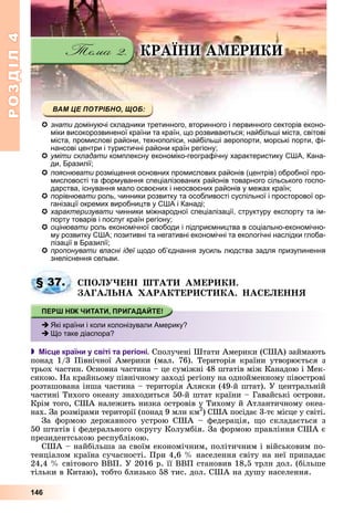 РОЗДІЛРОЗДІЛ44
146
ÊÐÀЇÍÈ ÀÌÅÐÈÊÈ
знати домінуючі складники третинного, вторинного і первинного секторів еконо-
міки високорозвиненої країни та країн, що розвиваються; найбільші міста, світові
міста, промислові райони, технополіси, найбільші аеропорти, морські порти, фі-
нансові центри і туристичні райони країн регіону;
ууміти складати у р ф у р р укомплексну економіко-географічну характеристику США, Кана-и
ди, Бразилії;
пояснювати розміщення основних промислових районів (центрів) обробної про-
мисловості та формування спеціалізованих районів товарного сільського госпо-
дарства, існування мало освоєних і неосвоєних районів у межах країн;
порівнювати роль, чинники розвитку та особливості суспільної і просторової ор-и
ганізації окремих виробництв у США і Канаді;
характеризувати чинники міжнародної спеціалізації, структуру експорту та ім-и
порту товарів і послуг країн регіону;
оцінювати роль економічної свободи і підприємництва в соціально-економічно-и
му розвитку США; позитивні та негативні економічні та екологічні наслідки глоба-
лізації в Бразилії;
пропонувати власні ідеї щодо об’єднання зусиль людства задля призупиненняї
знеліснення сельви.
ÑÏÎËÓ×ÅÍІ ØÒÀÒÈ ÀÌÅÐÈÊÈ.
ÇÀÃÀËÜÍÀ ÕÀÐÀÊÒÅÐÈÑÒÈÊÀ. ÍÀÑÅËÅÍÍß
 Місце країни у світі та регіоні. Ñïîëó÷åíі Øòàòè Àìåðèêè (ÑØÀ) çàéìàþòü
ïîíàä 1/3 Ïіâíі÷íîї Àìåðèêè (ìàë. 76). Òåðèòîðіÿ êðàїíè óòâîðþєòüñÿ ç
òðüîõ ÷àñòèí. Îñíîâíà ÷àñòèíà – öå ñóìіæíі 48 øòàòіâ ìіæ Êàíàäîþ і Ìåê-
ñèêîþ. Íà êðàéíüîìó ïіâíі÷íîìó çàõîäі ðåãіîíó íà îäíîéìåííîìó ïіâîñòðîâі
ðîçòàøîâàíà іíøà ÷àñòèíà – òåðèòîðіÿ Àëÿñêè (49-é øòàò). Ó öåíòðàëüíіé
÷àñòèíі Òèõîãî îêåàíó çíàõîäèòüñÿ 50-é øòàò êðàїíè – Ãàâàéñüêі îñòðîâè.
Êðіì òîãî, ÑØÀ íàëåæèòü íèçêà îñòðîâіâ ó Òèõîìó é Àòëàíòè÷íîìó îêåà-
íàõ. Çà ðîçìіðàìè òåðèòîðії (ïîíàä 9 ìëí êì2
óó
) ÑØÀ ïîñіäàє 3-òє ìіñöå ó ñâіòі.
Çà ôîðìîþ äåðæàâíîãî óñòðîþ ÑØÀ – ôåäåðàöіÿ, ùî ñêëàäàєòüñÿ ç
50 øòàòіâ і ôåäåðàëüíîãî îêðóãó Êîëóìáіÿ. Çà ôîðìîþ ïðàâëіííÿ ÑØÀ є
ïðåçèäåíòñüêîþ ðåñïóáëіêîþ.
ÑØÀ – íàéáіëüøà çà ñâîїì åêîíîìі÷íèì, ïîëіòè÷íèì і âіéñüêîâèì ïî-
òåíöіàëîì êðàїíà ñó÷àñíîñòі. Ïðè 4,6 % íàñåëåííÿ ñâіòó íà íåї ïðèïàäàє
24,4 % ñâіòîâîãî ÂÂÏ. Ó 2016 ð. її ÂÂÏ ñòàíîâèâ 18,5 òðëí äîë. (áіëüøå
òіëüêè â Êèòàþ), òîáòî áëèçüêî 58 òèñ. äîë. ÑØÀ íà äóøó íàñåëåííÿ.
§ 37.
Які країни і коли колонізували Америку?
Що таке діаспора?
 