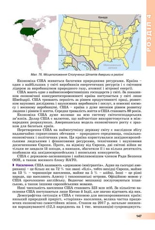 РОЗДІЛРОЗДІЛ44
147
Мал. 76. Місцеположення Сполучених Штатів Америки в регіоні
Åêîíîìіêà ÑØÀ æèâèòüñÿ áàãàòèìè ïðèðîäíèìè ðåñóðñàìè. Êðàїíà –
îäèí ç íàéáіëüøèõ ó ñâіòі âèðîáíèêіâ åíåðãåòè÷íèõ ðåñóðñіâ і є ñâіòîâèì
ëіäåðîì çà âèðîáíèöòâîì ïðèðîäíîãî ãàçó, àòîìíîї і âіòðîâîї åíåðãії.
ÑØÀ ìàþòü îäíå ç íàéâèñîêîåôåêòèâíіøèõ ãîñïîäàðñòâ ó ñâіòі. Çà ïîêàçíè-
êîì åêîíîìі÷íîї êîíêóðåíòîñïðîìîæíîñòі êðàїíà ïîñòóïàєòüñÿ ó ñâіòі ëèøå
Øâåéöàðії. ÑØÀ òðèìàþòü ïåðøіñòü çà ðіâíåì ïðîäóêòèâíîñòі ïðàöі, ðîçâèò-
êîì íàóêîâèõ äîñëіäæåíü і íàóêîєìíèõ âèðîáíèöòâ і ïîñëóã, â îñâîєííі êîñìî-
ñó і âîєííîìó âèðîáíèöòâі. ÑØÀ – êðàїíà ç äóæå âèñîêèì ðіâíåì ðîçâèòêó
ëþäèíè і ðіâíåì її æèòòÿ. Ñåðåäíÿ òðèâàëіñòü æèòòÿ â ÑØÀ ñòàíîâèòü 80 ðîêіâ.
Åêîíîìіêà ÑØÀ äóæå âïëèâàє íà âñþ ñèñòåìó ñâіòîãîñïîäàðñüêèõ
çâ’ÿçêіâ. Äîëàð ÑØÀ є âàëþòîþ, ùî íàé÷àñòіøå âèêîðèñòîâóєòüñÿ â ìіæ-
íàðîäíèõ ðîçðàõóíêàõ. Àìåðèêàíñüêà ìîäåëü åêîíîìі÷íîãî ðîñòó є çðàç-
êîì äëÿ áàãàòüîõ êðàїí.
Ïåðåòâîðåííÿ ÑØÀ íà íàéìîãóòíіøó äåðæàâó ñâіòó є íàñëіäêîì çáіãó
íàäçâè÷àéíî ñïðèÿòëèâèõ îáñòàâèí – ïðèðîäíîãî ñåðåäîâèùà, ñîöіàëüíî-
åêîíîìі÷íèõ і ïîëіòè÷íèõ óìîâ. Öÿ êðàїíà êîðèñòóâàëàñÿ çàõіäíîєâðîïåé-
ñüêèìè ëþäñüêèìè і ôіíàíñîâèìè ðåñóðñàìè, òåõíі÷íèìè і íàóêîâèìè
äîñÿãíåííÿìè Єâðîïè. Ïðîòå, íà âіäìіíó âіä Єâðîïè, äâі ñâіòîâі âіéíè íå
òіëüêè íå çàâäàëè їé øêîäè, à íàâïàêè, çáàãàòèëè її і íà êіëüêà äåñÿòèëіòü
ïîçáàâèëè âіä çàõіäíîєâðîïåéñüêèõ і ÿïîíñüêèõ êîíêóðåíòіâ.
ÑØÀ є äåðæàâîþ-çàñíîâíèöåþ і íàéâïëèâîâіøèì ÷ëåíîì Ðàäè Áåçïåêè
ÎÎÍ, à òàêîæ âîєííîãî áëîêó ÍÀÒÎ.
 Населення. ÑØÀ íàçèâàþòü «äåðæàâîþ іììіãðàíòіâ». Àäæå íà ñüîãîäíі àìå-
ðèêàíöі – öå áіëüø ÿê íà 72 % òàê çâàíі «áіëі», òîáòî âèõіäöі Єâðîïè, ìàéæå
íà 13 % – ÷îðíîøêіðå íàñåëåííÿ, ìàéæå íà 5 % – àçіéöі. Іíøі – öå ðіçíі
íàðîäè, ùî íàñåëÿþòü Àëÿñêó і òèõîîêåàíñüêі îñòðîâè. Îôіöіéíîþ ìîâîþ ó
ÑØÀ ïðîãîëîøåíî àíãëіéñüêó. Âîäíî÷àñ ìåøêàíöі ïîñëóãîâóþòüñÿ іñïàí-
ñüêîþ, à òàêîæ іíøèìè єâðîïåéñüêèìè ìîâàìè.
Íèíі ÷èñåëüíіñòü íàñåëåííÿ ÑØÀ ñòàíîâèòü 323 ìëí îñіá. Çà êіëüêіñòþ íà-
ñåëåííÿ ÑØÀ ïîñòóïàþòüñÿ ëèøå Êèòàþ é Іíäії, àëå çíà÷íî âіäñòàþòü âіä íèõ.
Äåìîãðàôі÷íà ñèòóàöіÿ â ÑØÀ є òèïîâîþ äëÿ âèñîêîðîçâèíåíèõ êðàїí:
íèçüêèé ïðèðîäíèé ïðèðіñò, «ñòàðіííÿ» íàñåëåííÿ, âåëèêà ÷àñòêà ïðàöþ-
þ÷èõ åêîíîìі÷íî ñàìîñòіéíèõ æіíîê. Ñòàíîì íà 2017 ð. çàãàëüíå çíèæåí-
íÿ íàðîäæóâàíîñòі (12,5 íàðîäæåíü íà 1 òèñ. ìåøêàíöіâ) ñóïðîâîäæóєòü-
 