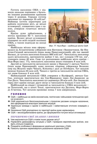 РОЗДІЛРОЗДІЛ44
149
Ãóñòîòà íàñåëåííÿ ÑØÀ є âіä-
íîñíî íèçüêîþ ïîðіâíÿíî ç áàãàòü-
ìà іíøèìè ðîçâèíåíèìè êðàїíàìè
÷åðåç її ðîçìіðè. Ñåðåäíÿ ãóñòîòà
íàñåëåííÿ òóò ïåðåâèùóє 35 îñіá/êì2
.
Íàéâèùà ãóñòîòà õàðàêòåðíà äëÿ
ðàéîíіâ ñêóï÷åííÿ ìіñò, äå ìіñüêі
àãëîìåðàöії, çëèâàþ÷èñü îäíà ç îä-
íîþ, óòâîðèëè ãіãàíòñüêі ìåãàëî-
ïîëіñè.
Êðàїíà äóæå óðáàíіçîâàíà, ó
ìіñòàõ ïðîæèâàє 82 % íàñåëåííÿ
êðàїíè. Âåëèêі ìіñüêі àãëîìåðàöії
ïîøèðåíі ïî âñіé ñõіäíіé ïîëîâèíі
ÑØÀ, à òàêîæ ïîäåêóäè íà çàõîäі
êðàїíè.
Íàéáіëüøà ìіñüêà çîíà ñôîðìó-
âàëàñÿ íà Àòëàíòè÷íîìó óçáåðåææі ìіæ Áîñòîíîì і Âàøèíãòîíîì. Öå Ïіâ-
íі÷íî-Ñõіäíèé ìåãàëîïîëіñ (іíøà íàçâà Ïðèàòëàíòè÷íèé), àáî òàê çâàíèé
Áîñâàø, äå ãóñòîòà íàñåëåííÿ áëèçüêî 360 îñіá/êì2
. ×èñåëüíіñòü íàñåëåííÿ
öüîãî ìåãàëîïîëіñà, ïðîòÿæíіñòþ ìàéæå 1 òèñ. êì і ïëîùåþ 170 òèñ. êì2
,
ñòàíîâèòü ïîíàä 40 ìëí. Ñàìå òóò ðîçòàøîâàíî íàéáіëüøå ìіñòî êðàїíè –
Íüþ-Éîðê (ìàë. 77), ÷èñåëüíіñòü íàñåëåííÿ ÿêîãî ñòàíîâèòü 8 ìëí îñіá.
Äðóãèé çà ÷èñåëüíіñòþ ìåãàëîïîëіñ âèíèê ó Ïðèîçåð’ї і çâåòüñÿ ×èïіòòñ
(іíøà íàçâà Ïðèîçåðíèé), àäæå îõîïëþє ïіâäåííå óçáåðåææÿ Âåëèêèõ
îçåð âіä Ìіëóîêі ÷åðåç ×èêàãî, Êëіâëåíä і äàëі äî Ïіòñáóðãà. Òóò çàãàëîì
ìåøêàє áëèçüêî 35 ìëí îñіá. ×èêàãî є òðåòіì çà ÷èñåëüíіñòþ ìіñòîì ÑØÀ,
òóò æèâå áëèçüêî 3 ìëí îñіá.
Íàéìîëîäøèé ìåãàëîïîëіñ ÑØÀ óòâîðèâñÿ â Êàëіôîðíії, çâåòüñÿ Ñàí-
Ñàí, îñêіëüêè ïðîñòÿãàєòüñÿ âіä Ñàí-Ôðàíöèñêî ÷åðåç Ëîñ-Àíäæåëåñ äî
Ñàí-Äієãî. ×èñåëüíіñòü íàñåëåííÿ òóò ïåðåâèùóє 20 ìëí îñіá. Ëîñ-Àíäæåëåñ
ñåðåä ìіñò êðàїíè ïîñіäàє äðóãå ìіñöå іç ÷èñåëüíіñòþ áëèçüêî 4 ìëí îñіá.
Íàéáіëüøèé íà ïіâäíі і ÷åòâåðòèé çà ÷èñåëüíіñòþ ó ÑØÀ ìåãàëîïîëіñ –
öå Òåõàñüêèé, ùî â øòàòі Òåõàñ, ïðîñòÿãàєòüñÿ âіä Äàëëàñà, Ôîðò-Âîðòà
äî Õ’þñòîíà. Òóò çàãàëîì ïðîæèâàє ïîíàä 7 ìëí àìåðèêàíöіâ.
Г О Л О В Н Е
США – найбільша за своїм економічним, політичним і військовим потенціалом краї-
на сучасності.
США відрізняється багатонаціональним і строкатим расовим складом населення,
яке сформувалося внаслідок зовнішніх міграцій.
Українська громада є одним із найбільших і найактивніших етнічних осередків у
США.
Населення США розподілено по території країни дуже нерівномірно.
США – високоурбанізована країна, де сформувалися потужні міські агломерації.
ÏÅÐÅÂІÐÈÌÎ ÑÂÎЇ ÇÍÀÍÍß І ÂÌІÍÍß
1. Чим вирізняються США з-поміж інших держав світу?
2. Порівняйте демографічну ситуацію у США і провідних європейських країнах, зна-
йдіть спільне й відмінне.
3. Розкрийте особливості формування української діаспори у США.
4. Поясніть причини нерівномірного розселення населення США.
Мал. 77. Нью-Йорк – найбільше місто США
 
