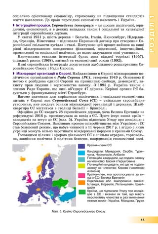 РОЗДІЛРОЗДІЛ11
15
ñîöіàëüíî îðієíòîâàíó åêîíîìіêó, ñïðÿìîâàíó íà ïіäâèùåííÿ ñòàíäàðòіâ
æèòòÿ íàñåëåííÿ. Äî êðàїí ïåðåõіäíîї åêîíîìіêè íàëåæèòü і Óêðàїíà.
 Інтеграційні процеси. Єâðîïåéñüêà іíòåãðàöіÿ – öå ïðîöåñ ïîëіòè÷íîї, þðè-
äè÷íîї, åêîíîìі÷íîї, à â äåÿêèõ âèïàäêàõ òàêîæ і ñîöіàëüíîї òà êóëüòóðíîї
іíòåãðàöії єâðîïåéñüêèõ äåðæàâ.
Ó êâіòíі 1951 ð. øіñòü äåðæàâ – Áåëüãіÿ, Іòàëіÿ, Ëþêñåìáóðã, Íіäåðëàí-
äè, Ôðàíöіÿ, Íіìå÷÷èíà – ïіäïèñàëè Ïàðèçüêèé äîãîâіð ïðî ñòâîðåííÿ Єâ-
ðîïåéñüêîї ñïіëüíîòè âóãіëëÿ і ñòàëі. Ïîñòóïîâî öåé ïðîöåñ âèéøîâ íà âèùі
ðіâíі ìіæäåðæàâíîãî ïîãîäæåííÿ ôіíàíñîâîї, ïîäàòêîâîї, іíâåñòèöіéíîї,
ïðîìèñëîâîї òà ñîöіàëüíîї ïîëіòèêè, äî íüîãî çàëó÷àëèñÿ íîâі ó÷àñíèêè.
Íàñòóïíèìè åòàïàìè іíòåãðàöії áóëè: çîíà âіëüíîї òîðãіâëі (1957),
ñïіëüíèé ðèíîê (1968), ìèòíèé òà åêîíîìі÷íèé ñîþçè (1992).
Íèíі єâðîïåéñüêà іíòåãðàöіÿ äîñÿãàєòüñÿ çäåáіëüøîãî ðîçøèðåííÿì Єâ-
ðîïåéñüêîãî Ñîþçó і Ðàäè Єâðîïè.
 Міжнародні організації в Європі. Íàéäàâíіøîþ â Єâðîïі ìіæíàðîäíîþ ïî-
ëіòè÷íîþ îðãàíіçàöієþ є Ðàäà Єâðîïè (ÐЄ), ñòâîðåíà 1949 ð. Îñíîâíîþ її
ìåòîþ є ðîçáóäîâà єäèíîї Єâðîïè íà ïðèíöèïàõ ñâîáîäè, äåìîêðàòії, çà-
õèñòó ïðàâ ëþäèíè і âåðõîâåíñòâà çàêîíó. Ç 1995 ð. Óêðàїíà òàêîæ є
÷ëåíîì Ðàäè Єâðîïè, ùî íèíі îá’єäíóє 47 äåðæàâ. Êåðіâíі îðãàíè ÐЄ áà-
çóþòüñÿ ó ôðàíöóçüêîìó ìіñòі Ñòðàñáóðã.
Âàãîìå çíà÷åííÿ äëÿ âèðіøåííÿ ïîëіòè÷íèõ і ñîöіàëüíî-åêîíîìі÷íèõ
ïèòàíü ó Єâðîïі ìàє Єâðîïåéñüêèé Cîþç (ЄÑ) – óíіêàëüíå єâðîïåéñüêå
óòâîðåííÿ, ÿêå ïîєäíóє îçíàêè ìіæíàðîäíîї îðãàíіçàöії і äåðæàâè. Øòàá-
êâàðòèðà ЄÑ ìіñòèòüñÿ â ñòîëèöі Áåëüãії – Áðþññåëі.
Îôіöіéíî äî ЄÑ âõîäÿòü 28 єâðîïåéñüêèõ äåðæàâ, õî÷à Âåëèêà Áðèòàíіÿ íà
ðåôåðåíäóìі 2016 ð. ïðîãîëîñóâàëà çà âèõіä ç ЄÑ. Ïðîòå іñíóє íèçêà êðàїí –
êàíäèäàòіâ íà âñòóï äî ЄÑ (ìàë. 5). Óêðàїíà ïіäïèñàëà Óãîäó ïðî àñîöіàöіþ ç
Єâðîïåéñüêèì Ñîþçîì. Âàæëèâèì êðîêîì ñïіâðîáіòíèöòâà ìіæ Óêðàїíîþ і ЄÑ
ñòàâ áåçâіçîâèé ðåæèì, ùî íàáóâ ÷èííîñòі ç 11 ÷åðâíÿ 2017 ð. і çãіäíî ç ÿêèì
óêðàїíöі ìîæóòü âіëüíî ïåðåòèíàòè ìіæäåðæàâíі êîðäîíè ç êðàїíàìè Ñîþçó.
Ãîëîâíèìè öіëÿìè і ñôåðîþ äіÿëüíîñòі ЄÑ є ñïіëüíà àãðàðíà, òîðãîâåëü-
íà, çîâíіøíÿ ïîëіòèêà é ïîëіòèêà áåçïåêè, êîîðäèíàöіÿ åêîíîìі÷íîї ïîëі-
Країни-члени ЄС
Кандидати: Македонія, Сербія, Туреч-
чина, Чорногорія, Албанія
Потенційні кандидати, що подали заявку
на членство: Боснія і Герцеговина
Потенційні кандидати, які ще не подали
заявку на членство: Косово (частково
визнана)
Країна-член, яка проголосувала за ви-
хід з ЄС: Велика Британія
Відкликана або заморожена заявка:
Ісландія, Норвегія, Ліхтенштейн, Швей-
царія
Країни, що підписали Угоду про асоціа-
цію з ЄС і визнані як такі, що мають
перспективу членства в разі виконання
певних вимог: Україна, Молдова, Грузія
Мал. 5. Країни Європейського Союзу
 