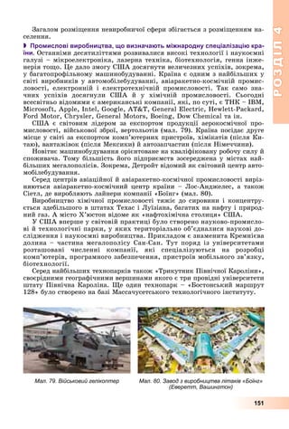 РОЗДІЛРОЗДІЛ44
151
Çàãàëîì ðîçìіùåííÿ íåâèðîáíè÷îї ñôåðè çáіãàєòüñÿ ç ðîçìіùåííÿì íà-
ñåëåííÿ.
 Промислові виробництва, що визначають міжнародну спеціалізацію кра-
їни. Îñòàííіìè äåñÿòèëіòòÿìè ðîçâèâàëèñÿ âèñîêі òåõíîëîãії і íàóêîєìíі
ãàëóçі – ìіêðîåëåêòðîíіêà, ëàçåðíà òåõíіêà, áіîòåõíîëîãіÿ, ãåííà іíæå-
íåðіÿ òîùî. Öå äàëî çìîãó ÑØÀ äîñÿãíóòè âåëè÷åçíèõ óñïіõіâ, çîêðåìà,
ó áàãàòîïðîôіëüíîìó ìàøèíîáóäóâàííі. Êðàїíà є îäíèì ç íàéáіëüøèõ ó
ñâіòі âèðîáíèêіâ ó àâòîìîáіëåáóäóâàííі, àâіàðàêåòíî-êîñìі÷íіé ïðîìèñ-
ëîâîñòі, åëåêòðîííіé і åëåêòðîòåõíі÷íіé ïðîìèñëîâîñòі. Òàê ñàìî çíà-
÷íèõ óñïіõіâ äîñÿãíóëè ÑØÀ é ó õіìі÷íіé ïðîìèñëîâîñòі. Ñüîãîäíі
âñåñâіòíüî âіäîìèìè є àìåðèêàíñüêі êîìïàíії, ÿêі, ïî ñóòі, є ÒÍÊ – IBM,
Microsoft, Apple, Intel, Google, AT&T, General Electric, Hewlett-Packard,
Ford Motor, Chrysler, General Motors, Boeing, Dow Chemical òà іí.
ÑØÀ є ñâіòîâèì ëіäåðîì çà åêñïîðòîì ïðîäóêöії àåðîêîñìі÷íîї ïðî-
ìèñëîâîñòі, âіéñüêîâîї çáðîї, âåðòîëüîòіâ (ìàë. 79). Êðàїíà ïîñіäàє äðóãå
ìіñöå ó ñâіòі çà åêñïîðòîì êîìï’þòåðíèõ ïðèñòðîїâ, õіìіêàòіâ (ïіñëÿ Êè-
òàþ), âàíòàæіâîê (ïіñëÿ Ìåêñèêè) é àâòîçàï÷àñòèí (ïіñëÿ Íіìå÷÷èíè).
Íîâіòíє ìàøèíîáóäóâàííÿ îðієíòîâàíå íà êâàëіôіêîâàíó ðîáî÷ó ñèëó é
ñïîæèâà÷à. Òîìó áіëüøіñòü éîãî ïіäïðèєìñòâ çîñåðåäæåíà ó ìіñòàõ íàé-
áіëüøèõ ìåãàëîïîëіñіâ. Çîêðåìà, Äåòðîéò âіäîìèé ÿê ñâіòîâèé öåíòð àâòî-
ìîáіëåáóäóâàííÿ.
Ñåðåä öåíòðіâ àâіàöіéíîї é àâіàðàêåòíî-êîñìі÷íîї ïðîìèñëîâîñòі âèðіç-
íÿþòüñÿ àâіàðàêåòíî-êîñìі÷íèé öåíòð êðàїíè – Ëîñ-Àíäæåëåñ, à òàêîæ
Ñіåòë, äå âèðîáëÿþòü ëàéíåðè êîìïàíії «Áîїíã» (ìàë. 80).
Âèðîáíèöòâî õіìі÷íîї ïðîìèñëîâîñòі òÿæіє äî ñèðîâèíè і êîíöåíòðó-
єòüñÿ çäåáіëüøîãî â øòàòàõ Òåõàñ і Ëóїçіàíà, áàãàòèõ íà íàôòó і ïðèðîä-
íèé ãàç. À ìіñòî Õ’þñòîí âіäîìå ÿê «íàôòîõіìі÷íà ñòîëèöÿ» ÑØÀ.
Ó ÑØÀ âïåðøå ó ñâіòîâіé ïðàêòèöі áóëî ñòâîðåíî íàóêîâî-ïðîìèñëî-
âі é òåõíîëîãі÷íі ïàðêè, ó ÿêèõ òåðèòîðіàëüíî îá’єäíàëèñÿ íàóêîâі äî-
ñëіäæåííÿ і íàóêîєìíі âèðîáíèöòâà. Ïðèêëàäîì є çíàìåíèòà Êðåìíієâà
äîëèíà – ÷àñòèíà ìåãàëîïîëіñó Ñàí-Ñàí. Òóò ïîðÿä іç óíіâåðñèòåòàìè
ðîçòàøîâàíі ÷èñëåííі êîìïàíії, ÿêі ñïåöіàëіçóþòüñÿ íà ðîçðîáöі
êîìï’þòåðіâ, ïðîãðàìíîãî çàáåçïå÷åííÿ, ïðèñòðîїâ ìîáіëüíîãî çâ’ÿçêó,
áіîòåõíîëîãії.
Ñåðåä íàéáіëüøèõ òåõíîïàðêіâ òàêîæ «Òðèêóòíèê Ïіâíі÷íîї Êàðîëіíè»,
ñâîєðіäíèìè ãåîãðàôі÷íèìè âåðøèíàìè ÿêîãî є òðè ïðîâіäíі óíіâåðñèòåòè
øòàòó Ïіâíі÷íà Êàðîëіíà. Ùå îäèí òåõíîïàðê – «Áîñòîíñüêèé ìàðøðóò
128» áóëî ñòâîðåíî íà áàçі Ìàññà÷óñåòñüêîãî òåõíîëîãі÷íîãî іíñòèòóòó.
Мал. 80. Завод з виробництва літаків «Боїнг»
(Еверетт, Вашингтон)
Мал. 79. Військовий гелікоптер
 