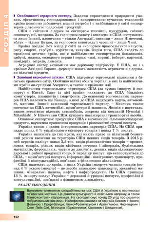 РОЗДІЛРОЗДІЛ44
152
 Особливості аграрного сектору. Çàâäÿêè ñïðèÿòëèâèì ïðèðîäíèì óìî-
âàì, åôåêòèâíîìó ãîñïîäàðþâàííþ і âèêîðèñòàííþ ñó÷àñíèõ òåõíîëîãіé
êðàїíà ïîâíіñòþ çàáåçïå÷óє âëàñíі ïîòðåáè і є íàéáіëüøèì ó ñâіòі åêñïîð-
òåðîì ñіëüñüêîãîñïîäàðñüêîї ïðîäóêöії.
ÑØÀ є ñâіòîâèì ëіäåðîì çà åêñïîðòîì ïøåíèöі, êóêóðóäçè, ñâіæîãî
øïèíàòó, ñîї, ìèãäàëþ. Çà åêñïîðòîì ñàëàòó і àïåëüñèíіâ ÑØÀ ïîñòóïàþòü-
ñÿ ëèøå Іñïàíії, ÿëîâè÷èíè – òіëüêè Àâñòðàëії, ñâèíèíè – ëèøå Íіìå÷÷èíі,
ÿáëóê – òіëüêè Êèòàþ, çà åêñïîðòîì âèíîãðàäó і ÷åðåøíі – ëèøå ×èëі.
Êðàїíà ïîñіäàє 3-òє ìіñöå ó ñâіòі çà åêñïîðòîì áðþññåëüñüêîї êàïóñòè,
ðèñó, ñïàðæі, ãàðáóçіâ, êóðÿòèíè, êàâóíіâ. Îêðіì òîãî, ÑØÀ âõîäÿòü äî
ïðîâіäíîї äåñÿòêè êðàїí, ùî є íàéáіëüøèìè åêñïîðòåðàìè áàêëàæàíіâ,
öèáóëі, ìîëîêà, ñîëîäêîãî ïåðöþ і ïåðöþ ÷èëі, êîðèöі, іìáèðþ, êàðòîïëі,
ïîìіäîðіâ, îãіðêіâ, ëèìîíіâ.
Àãðàðíèé ñåêòîð åêîíîìіêè ìàє äåðæàâíó ïіäòðèìêó. Ó ÑØÀ, ÿê і â
êðàїíàõ Çàõіäíîї Єâðîïè, ôåðìåðè ìàþòü ìîæëèâіñòü îòðèìàòè âіä äåðæà-
âè ïіëüãîâі êðåäèòè.
 Зовнішні економічні зв’язки. ÑØÀ ïіäòðèìóє òîðãîâåëüíі âіäíîñèíè ç áà-
ãàòüìà êðàїíàìè ñâіòó. Îñîáëèâî âåëèêі îáñÿãè òîðãіâëі â íèõ іç íàéáëèæ÷è-
ìè êðàїíàìè-ñóñіäàìè Àìåðèêè, à òàêîæ ç êðàїíàìè Àçії.
Íàéáіëüøèì òîðãîâåëüíèì ïàðòíåðîì ÑØÀ (çà ñóìîþ іìïîðòó é åêñ-
ïîðòó) є Êèòàé. Ñàìå іç öієї êðàїíè íàäõîäèòü äî ÑØÀ áіëüøіñòü
êîìï’þòåðіâ, ïëàíøåòіâ і ñìàðòôîíіâ. Äî îñíîâíèõ òîðãîâåëüíèõ ïàðòíå-
ðіâ ÑØÀ íàëåæèòü ùå Êàíàäà, ç ÿêîї äî ÑØÀ íàäõîäÿòü íàôòà, àâòîìîáі-
ëі, ìàøèíè. Іíøèé âàæëèâèé òîðãîâåëüíèé ïàðòíåð – Ìåêñèêà òàêîæ
ïîñòà÷àє äî ÑØÀ àâòîìîáіëі, êîìï’þòåðè é ìàøèíè. ßïîíіÿ є ïîñòà÷àëü-
íèêîì âñåñâіòíüî âіäîìèõ àâòîìîáіëіâ, çîêðåìà âіä êîìïàíіé Hyundai і
Mitsubishi. Ó Íіìå÷÷èíè ÑØÀ êóïóþòü ïàñàæèðñüêі òðàíñïîðòíі çàñîáè.
Îñíîâíîþ åêñïîðòíîþ ïðîäóêöієþ ÑØÀ є âèñîêîÿêіñíі ñіëüñüêîãîñïîäàðñüêі
ïðîäóêòè, íàóêîєìíà ïðîìèñëîâà ïðîäóêöіÿ і ðіçíîìàíіòíі ñó÷àñíі ïîñëóãè.
Óêðàїíà òàêîæ є îäíèì іç òîðãîâåëüíèõ ïàðòíåðіâ ÑØÀ. Íà ÑØÀ ïðè-
ïàäàє ïîíàä 4 % óêðàїíñüêîãî åêñïîðòó òîâàðіâ і ïîíàä 7 % ïîñëóã.
Óêðàїíà íàëåæèòü äî òèõ êðàїí, ÿêі ìàþòü ïðàâî íà ïіëüãîâèé áåçìèò-
íèé ðåæèì ââåçåííÿ íà òåðèòîðіþ ÑØÀ ïåâíèõ âèäіâ òîâàðіâ. Ç 2015 ð.
öåé ïåðåëіê íàëі÷óє ïîíàä 3,5 òèñ. âèäіâ ðіçíîìàíіòíèõ òîâàðіâ – ïðîìèñ-
ëîâèõ òîâàðіâ, ðіçíèõ âèäіâ õіìі÷íèõ ðå÷îâèí і ìіíåðàëіâ, áóäіâåëüíèõ
ìàòåðіàëіâ, ôåðîñïëàâіâ, ÷àñòèí äî äâèãóíіâ, äåÿêèõ âèäіâ ñіëüñüêîãîñïî-
äàðñüêîї і ðèáíîї ïðîäóêöії òîùî. Ó ïåðåëіêó ïîñëóã, ùî åêñïîðòóþòüñÿ äî
ÑØÀ, – êîìï’þòåðíі ïîñëóãè, іíôîðìàöіéíі, ïîâіòðÿíîãî òðàíñïîðòó, ïðî-
ôåñіéíі é êîíñóëüòàöіéíі, ïîâ’ÿçàíі ç ôіíàíñîâîþ äіÿëüíіñòþ.
ÑØÀ íàëåæàòü äî êðàїí, ç ÿêèõ Óêðàїíà іìïîðòóє ÷èìàëî òîâàðіâ (ïî-
íàä 4 % óñüîãî іìïîðòó) – öå çàñîáè íàçåìíîãî òðàíñïîðòó, ìåõàíі÷íі ìà-
øèíè, ìіíåðàëüíі ïàëèâà, íàôòà і íàôòîïðîäóêòè. Íà ÑØÀ ïðèïàäàє
13 % іìïîðòó ïîñëóã Óêðàїíè – äåðæàâíі é óðÿäîâі ïîñëóãè, ïðîôåñіéíі é
êîíñóëüòàöіéíі, ïîâ’ÿçàíі ç ôіíàíñîâîþ äіÿëüíіñòþ.
ÐÅÀËІЇ ÑÜÎÃÎÄÅÍÍß
Важливим елементом співробітництва між США й Україною є партнерські
зв’язки між містами. Це діалоги культурного й освітнього напряму, а також
бізнес-контакти підприємців. На сьогодні існує понад 25 угод про розвиток
побратимських відносин. Найефективнішими є зв’язки між Києвом і Чикаго,
Долиною і Прері-Вілидж, Івано-Франківськом і Арлінгтоном, Чернівцями і
Солт-Лейк-Сіті, Вінницею і Бірмінгемом, Харковом і Цинциннаті.
 