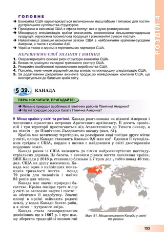 РОЗДІЛРОЗДІЛ44
153
Г О Л О В Н Е
Економіка США характеризується величезними масштабами і типовою для постін-
дустріального суспільства структурою.
Провідною в економіці США є сфера послуг, яка є дуже розгалуженою.
Міжнародну спеціалізацію країни визначають високоякісна сільськогосподарська
продукція, наукоємна промислова продукція і різноманітні сучасні послуги.
Найактивніші зовнішні економічні зв’язки США з найближчими країнами-сусідами
Америки, а також з країнами Азії.
Україна також є одним із торговельних партнерів США.
ÏÅÐÅÂІÐÈÌÎ ÑÂÎЇ ÇÍÀÍÍß І ÂÌІÍÍß
1. Охарактеризуйте основні риси структури економіки США.
2. Визначте домінуючі складові третинного сектору США.
3. Розкрийте особливості промислового виробництва США.
4. Поясніть, яким чином аграрний сектор вливає на міжнародну спеціалізацію США.
5. За додатковими джерелами визначте продукцію найвідоміших компаній США, що
експортуються до багатьох країн світу.
ÊÀÍÀÄÀ
 Місце країни у світі та регіоні. Êàíàäà ðîçòàøîâàíà íà ïіâíî÷і Àìåðèêè і
÷èñëåííèõ ïðèëåãëèõ îñòðîâàõ Àðêòè÷íîãî àðõіïåëàãó. Її äåñÿòü ïðîâіí-
öіé і òðè òåðèòîðії ïðîñòÿãàþòüñÿ âіä Àòëàíòè÷íîãî äî Òèõîãî îêåàíó, à
íà ïіâíі÷ – äî Ïіâíі÷íîãî Ëüîäîâèòîãî îêåàíó (ìàë. 81).
Êðàїíà ìàє âåëè÷åçíó òåðèòîðіþ, çà ðîçìіðàìè ÿêîї ïîñіäàє äðóãå ìіñöå
ó ñâіòі, ïëîùà Êàíàäè ñòàíîâèòü áëèçüêî 9,9 ìëí êì2
. Єäèíèì її ñóõîäіëü-
íèì ñóñіäîì є ÑØÀ, êîðäîí ç ÿêèìè є íàéäîâøèì ó ñâіòі äâîñòîðîííіì
êîðäîíîì çåìëі.
Êàíàäà ðàçîì іç ÑØÀ íàëåæèòü äî ñіìêè íàéðîçâèíóòіøèõ ïîñòіíäó-
ñòðіàëüíèõ äåðæàâ. Öå áàãàòà, ç âèñîêèì ðіâíåì æèòòÿ íàñåëåííÿ êðàїíà.
ÂÂÏ Êàíàäè ó 2016 ð. ñòàíîâèëî áëèçüêî 1,7 òðëí äîë., òîáòî ïîíàä 46 òèñ.
äîë. ÑØÀ íà äóøó íàñåëåííÿ. Êà-
íàäà ìàє îäèí ç íàéëіïøèõ ïîêàç-
íèêіâ òðèâàëîñòі æèòòÿ – ïîíàä
79 ðîêіâ äëÿ ÷îëîâіêіâ і ìàéæå
85 ðîêіâ äëÿ æіíîê.
Êàíàäà ìàє çíà÷íі ïðèðîäíі áà-
ãàòñòâà. Êðàїíà ïîñіäàє òðåòє ìіñöå
ó ñâіòі çà çàïàñàìè íàôòè і øîñòå –
çà îáñÿãàìè її âèäîáóòêó. Çíà÷íі
ïëîùі â êðàїíі çàéìàþòü ðîäþ÷і
çåìëі, ó âîäàõ Êàíàäè áàãàòî ðèáè,
à â ëіñàõ – õóòðîâîãî çâіðà.
Êàíàäà ñòàëà ñàìîâðÿäîâàíèì
äîìіíіîíîì ùå â 1867 ð. і ïðè öüî-
ìó çáåðåãëà òðàäèöіéíі åêîíîìі÷íі
§ 39.
Якими є природні особливості північних районів Північної Америки?
На які природні ресурси багата Північна Америка?
Мал. 81. Місцеположення Канади у світі
та регіоні
 