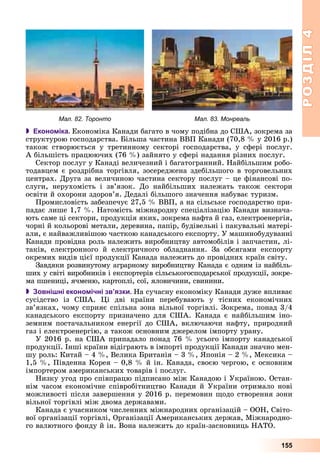 РОЗДІЛРОЗДІЛ44
155
Мал. 82. Торонто Мал. 83. Монреаль
 Економіка. Åêîíîìіêà Êàíàäè áàãàòî â ÷îìó ïîäіáíà äî ÑØÀ, çîêðåìà çà
ñòðóêòóðîþ ãîñïîäàðñòâà. Áіëüøà ÷àñòèíà ÂÂÏ Êàíàäè (70,8 % ó 2016 ð.)
òàêîæ ñòâîðþєòüñÿ ó òðåòèííîìó ñåêòîðі ãîñïîäàðñòâà, ó ñôåðі ïîñëóã.
À áіëüøіñòü ïðàöþþ÷èõ (76 %) çàéíÿòî ó ñôåðі íàäàííÿ ðіçíèõ ïîñëóã.
Ñåêòîð ïîñëóã ó Êàíàäі âåëè÷åçíèé і áàãàòîãðàííèé. Íàéáіëüøèì ðîáî-
òîäàâöåì є ðîçäðіáíà òîðãіâëÿ, çîñåðåäæåíà çäåáіëüøîãî â òîðãîâåëüíèõ
öåíòðàõ. Äðóãà çà âåëè÷èíîþ ÷àñòèíà ñåêòîðó ïîñëóã – öå ôіíàíñîâі ïî-
ñëóãè, íåðóõîìіñòü і çâ’ÿçîê. Äî íàéáіëüøèõ íàëåæàòü òàêîæ ñåêòîðè
îñâіòè é îõîðîíè çäîðîâ’ÿ. Äåäàëі áіëüøîãî çíà÷åííÿ íàáóâàє òóðèçì.
Ïðîìèñëîâіñòü çàáåçïå÷óє 27,5 % ÂÂÏ, à íà ñіëüñüêå ãîñïîäàðñòâî ïðè-
ïàäàє ëèøå 1,7 %. Íàòîìіñòü ìіæíàðîäíó ñïåöіàëіçàöіþ Êàíàäè âèçíà÷à-
þòü ñàìå öі ñåêòîðè, ïðîäóêöіÿ ÿêèõ, çîêðåìà íàôòà é ãàç, åëåêòðîåíåðãіÿ,
÷îðíі é êîëüîðîâі ìåòàëè, äåðåâèíà, ïàïіð, áóäіâåëüíі і ïàêóâàëüíі ìàòåðі-
àëè, є íàéâàæëèâіøîþ ÷àñòêîþ êàíàäñüêîãî åêñïîðòó. Ó ìàøèíîáóäóâàííі
Êàíàäè ïðîâіäíà ðîëü íàëåæèòü âèðîáíèöòâó àâòîìîáіëіâ і çàï÷àñòèí, ëі-
òàêіâ, åëåêòðîííîãî é åëåêòðè÷íîãî îáëàäíàííÿ. Çà îáñÿãàìè åêñïîðòó
îêðåìèõ âèäіâ öієї ïðîäóêöії Êàíàäà íàëåæèòü äî ïðîâіäíèõ êðàїí ñâіòó.
Çàâäÿêè ðîçâèíóòîìó àãðàðíîìó âèðîáíèöòâó Êàíàäà є îäíèì іç íàéáіëü-
øèõ ó ñâіòі âèðîáíèêіâ і åêñïîðòåðіâ ñіëüñüêîãîñïîäàðñüêîї ïðîäóêöії, çîêðå-
ìà ïøåíèöі, ÿ÷ìåíþ, êàðòîïëі, ñîї, ÿëîâè÷èíè, ñâèíèíè.
 Зовнішні економічні зв’язки. Íà ñó÷àñíó åêîíîìіêó Êàíàäè äóæå âïëèâàє
ñóñіäñòâî іç ÑØÀ. Öі äâі êðàїíè ïåðåáóâàþòü ó òіñíèõ åêîíîìі÷íèõ
çâ’ÿçêàõ, ÷îìó ñïðèÿє ñïіëüíà çîíà âіëüíîї òîðãіâëі. Çîêðåìà, ïîíàä 3/4
êàíàäñüêîãî åêñïîðòó ïðèçíà÷åíî äëÿ ÑØÀ. Êàíàäà є íàéáіëüøèì іíî-
çåìíèì ïîñòà÷àëüíèêîì åíåðãії äî ÑØÀ, âêëþ÷àþ÷è íàôòó, ïðèðîäíèé
ãàç і åëåêòðîåíåðãіþ, à òàêîæ îñíîâíèì äæåðåëîì іìïîðòó óðàíó.
Ó 2016 ð. íà ÑØÀ ïðèïàäàëî ïîíàä 76 % óñüîãî іìïîðòó êàíàäñüêîї
ïðîäóêöії. Іíøі êðàїíè âіäіãðàþòü â іìïîðòі ïðîäóêöії Êàíàäè çíà÷íî ìåí-
øó ðîëü: Êèòàé – 4 %, Âåëèêà Áðèòàíіÿ – 3 %, ßïîíіÿ – 2 %, Ìåêñèêà –
1,5 %, Ïіâäåííà Êîðåÿ – 0,8 % é іí. Êàíàäà, ñâîєþ ÷åðãîþ, є îñíîâíèì
іìïîðòåðîì àìåðèêàíñüêèõ òîâàðіâ і ïîñëóã.
Íèçêó óãîä ïðî ñïіâïðàöþ ïіäïèñàíî ìіæ Êàíàäîþ і Óêðàїíîþ. Îñòàí-
íіì ÷àñîì åêîíîìі÷íå ñïіâðîáіòíèöòâî Êàíàäè é Óêðàїíè îòðèìàëî íîâі
ìîæëèâîñòі ïіñëÿ çàâåðøåííÿ ó 2016 ð. ïåðåìîâèí ùîäî ñòâîðåííÿ çîíè
âіëüíîї òîðãіâëі ìіæ äâîìà äåðæàâàìè.
Êàíàäà є ó÷àñíèêîì ÷èñëåííèõ ìіæíàðîäíèõ îðãàíіçàöіé – ÎÎÍ, Ñâіòî-
âîї îðãàíіçàöії òîðãіâëі, Îðãàíіçàöії Àìåðèêàíñüêèõ äåðæàâ, Ìіæíàðîäíî-
ãî âàëþòíîãî ôîíäó é іí. Âîíà íàëåæèòü äî êðàїí-çàñíîâíèöü ÍÀÒÎ.
 