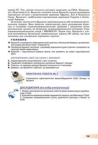 РОЗДІЛРОЗДІЛ44
159
êðàїíè ЄÑ. Òàê, çíà÷íà êіëüêіñòü åêñïîðòó íàäõîäèòü äî ÑØÀ, Íіäåðëàí-
äіâ, Íіìå÷÷èíè é іí. Âîäíî÷àñ îñòàííіì ÷àñîì Áðàçèëіÿ ïðàãíå ðîçøèðèòè
òîðãîâåëüíі çâ’ÿçêè ç ðîçâèòêîâèìè êðàїíàìè Àôðèêè, Àçії é Áëèçüêîãî
Ñõîäó. Áðàçèëіÿ є íàéáіëüøèì òîðãîâåëüíèì ïàðòíåðîì Óêðàїíè â Ëàòèí-
ñüêіé Àìåðèöі.
Çà îñòàííє äåñÿòèëіòòÿ Áðàçèëіÿ çàðåêîìåíäóâàëà ñåáå íåçìіííèì ðåãіî-
íàëüíèì ëіäåðîì. Âîíà ïðèäіëÿє ïåðøî÷åðãîâó óâàãó ðîçøèðåííþ âіäíî-
ñèí іç ñóñіäíіìè ïіâäåííîàìåðèêàíñüêèìè êðàїíàìè і çìіöíåííþ òàêèõ
ðåãіîíàëüíèõ îðãàíіâ, ÿê Àñîöіàöіÿ ëàòèíîàìåðèêàíñüêîї іíòåãðàöії, Ñîþç
ïіâäåííîàìåðèêàíñüêèõ íàöіé і ÌÅÐÊÎÑÓÐ. Îêðіì òîãî, Áðàçèëіÿ є ÷ëå-
íîì-çàñíîâíèêîì Îðãàíіçàöії àìåðèêàíñüêèõ äåðæàâ (35 êðàїí), ùî áóëà
çàñíîâàíà äëÿ óçãîäæåííÿ ïåðåâàæíî òîðãіâëі.
Г О Л О В Н Е
Бразилія є економічно найрозвинутішою країною в Латинській Америці, де величез-
ний розрив між багатством і злиденністю.
Населення Бразилії численне, у расовому відношенні дуже строкате і розселене по
території вкрай нерівномірно.
Бразилія – індустріально-аграрна країна, яка належить до нових індустріальних
країн.
ÏÅÐÅÂІÐÈÌÎ ÑÂÎЇ ÇÍÀÍÍß І ÂÌІÍÍß
1. Охарактеризуйте місце Бразилії у світі та регіоні.
2. Порівняйте особливості розселення населення Бразилії і Канади.
3. Поясніть, як природні ресурси Бразилії вплинули на її економіку.
4. Доведіть, що Бразилія є країною, що розвивається.
Порівняльна характеристика машинобудування США, Канади та
азилії.
ДОСЛІДЖЕННЯ на вибір учня/учениці
1. Форми територіальної організації новітніх видів промислового виробни-
цтва у США.
2. Економічна взаємодія вздовж державного кордону між Мексикою і США.
3. Складники підприємницького успіху української діаспори в Канаді та
США.
ПРАКТИЧНА РОБОТАА № 7
 