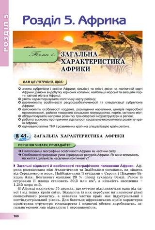 РОЗДІЛРОЗДІЛ55
160
Ðîçäіë 5. Àôðèêà
ÇÀÃÀËÜÍÀ
ÕÀÐÀÊÒÅÐÈÑÒÈÊÀ
ÀÔÐÈÊÈ
знати субрегіони і країни Африки; кількісні та якісні зміни на політичній карті
Африки; райони видобутку корисних копалин; найбільші морські та авіаційні пор-
ти, світові міста в Африці;
умітиуміти характеризуватихарактеризувати політичну карту регіону;політичну карту регіону;
порівнювати особливості ресурсозабезпеченості та спеціалізації субрегіоніви
Африки;
пояснювати особливості кордонів, розміщення населення, центрів переробноїи
промисловості, районів товарного сільського господарства, портів, світових міст;
обґрунтовувати напрями розвитку транспортної інфраструктури в регіоні;
робити висновки про причини відсталості соціально-економічного розвитку кра-и
їн Африки;
оцінювати вплив ТНК і розвинених країн на спеціалізацію країн регіону.
ÇÀÃÀËÜÍÀ ÕÀÐÀÊÒÅÐÈÑÒÈÊÀ ÀÔÐÈÊÈ
 Загальні відомості й особливості географічного положення Африки. Àô-
ðèêà ðîçòàøîâàíà ìіæ Àòëàíòè÷íèì òà Іíäіéñüêèì îêåàíàìè, íà ïіâäåíü
âіä Ñåðåäçåìíîãî ìîðÿ. Íàéáëèæ÷èìè її ñóñіäàìè є Єâðîïà і Ïіâäåííî-Çà-
õіäíà Àçіÿ. Êîíòèíåíò îõîïëþє 20 % ïëîùі ñóõîäîëó Çåìëі. Ðàçîì іç
îñòðîâàìè її ïëîùà ñòàíîâèòü 30,3 ìëí êì2
, à êіëüêіñòü íàñåëåííÿ –
1,245 ìëðä îñіá.
Â Àôðèöі íàëі÷óþòü 55 äåðæàâ, ùî ñóòòєâî âіäðіçíÿþòüñÿ îäíà âіä îä-
íîї і âіä іíøèõ êðàїí ñâіòó. Áіëüøіñòü іç íèõ ïåðåáóâàє íà íèçüêîìó ðіâíі
åêîíîìі÷íîãî ðîçâèòêó, à íåçíà÷íà ÷àñòêà êðàїí ìàє іíäóñòðіàëüíèé і
ïîñòіíäóñòðіàëüíèé ðіâåíü. Äëÿ áàãàòüîõ àôðèêàíñüêèõ êðàїí õàðàêòåðíà
ïðèìіòèâíà ñòðóêòóðà ãîñïîäàðñòâà і íåçíà÷íі îáñÿãè âèðîáíèöòâà, çà-
ãàëüíà åêîíîìі÷íà âіäñòàëіñòü і íåðîçâèíåíіñòü.
§ 41.
Найголовніші географічні особливості Африки як частини світу.
Особливості природних умов і природних ресурсів Африки. Як вони впливають
на життя і діяльність населення континенту?
 