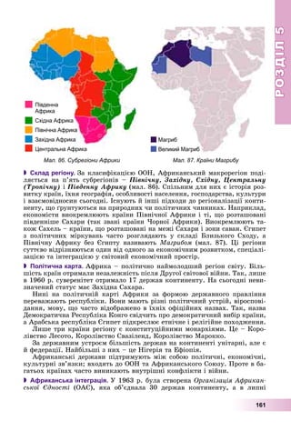 РОЗДІЛРОЗДІЛ55
161
Мал. 87. Країни МагрибуМал. 86. Субрегіони Африки
 Склад регіону. Çà êëàñèôіêàöієþ ÎÎÍ, Àôðèêàíñüêèé ìàêðîðåãіîí ïîäі-
ëÿєòüñÿ íà ï’ÿòü ñóáðåãіîíіâ – Ïіâíі÷íó, Çàõіäíó, Ñõіäíó, Öåíòðàëüíó
(Òðîïі÷íó) і Ïіâäåííó Àôðèêó (ìàë. 86). Ñïіëüíèì äëÿ íèõ є іñòîðіÿ ðîç-
âèòêó êðàїí, їõíÿ ãåîãðàôіÿ, îñîáëèâîñòі íàñåëåííÿ, ãîñïîäàðñòâà, êóëüòóðè
і âçàєìîâіäíîñèí ñüîãîäíі. Іñíóþòü é іíøі ïіäõîäè äî ðåãіîíàëіçàöії êîíòè-
íåíòó, ùî ґðóíòóþòüñÿ íà ïðèðîäíèõ ÷è ïîëіòè÷íèõ ÷èííèêàõ. Íàïðèêëàä,
åêîíîìіñòè âèîêðåìëþþòü êðàїíè Ïіâíі÷íîї Àôðèêè і òі, ùî ðîçòàøîâàíі
ïіâäåííіøå Ñàõàðè (òàê çâàíі êðàїíè ×îðíîї Àôðèêè). Âèîêðåìëþþòü òà-
êîæ Ñàõåëü – êðàїíè, ùî ðîçòàøîâàíі íà ìåæі Ñàõàðè і çîíè ñàâàí. Єãèïåò
ç ïîëіòè÷íèõ ìіðêóâàíü ÷àñòî ðîçãëÿäàþòü ó ñêëàäі Áëèçüêîãî Ñõîäó, à
Ïіâíі÷íó Àôðèêó áåç Єãèïòó íàçèâàþòü Ìàãðèáîì (ìàë. 87). Öі ðåãіîíè
ñóòòєâî âіäðіçíÿþòüñÿ îäèí âіä îäíîãî çà åêîíîìі÷íèì ðîçâèòêîì, ñïåöіàëі-
çàöієþ òà іíòåãðàöієþ ó ñâіòîâèé åêîíîìі÷íèé ïðîñòіð.
 Політична карта. Àôðèêà – ïîëіòè÷íî íàéìîëîäøèé ðåãіîí ñâіòó. Áіëü-
øіñòü êðàїí îòðèìàëè íåçàëåæíіñòü ïіñëÿ Äðóãîї ñâіòîâîї âіéíè. Òàê, ëèøå
â 1960 ð. ñóâåðåíіòåò îòðèìàëî 17 äåðæàâ êîíòèíåíòó. Íà ñüîãîäíі íåâè-
çíà÷åíèé ñòàòóñ ìàє Çàõіäíà Ñàõàðà.
Íèíі íà ïîëіòè÷íіé êàðòі Àôðèêè çà ôîðìîþ äåðæàâíîãî ïðàâëіííÿ
ïåðåâàæàþòü ðåñïóáëіêè. Âîíè ìàþòü ðіçíі ïîëіòè÷íèé óñòðіé, âіðîñïîâі-
äàííÿ, ìîâó, ùî ÷àñòî âіäîáðàæåíî â їõíіõ îôіöіéíèõ íàçâàõ. Òàê, íàçâà
Äåìîêðàòè÷íà Ðåñïóáëіêà Êîíãî ñâіä÷èòü ïðî äåìîêðàòè÷íèé âèáіð êðàїíè,
à Àðàáñüêà ðåñïóáëіêà Єãèïåò ïіäêðåñëþє åòíі÷íå і ðåëіãіéíå ïîõîäæåííÿ.
Ëèøå òðè êðàїíè ðåãіîíó є êîíñòèòóöіéíèìè ìîíàðõіÿìè. Öå – Êîðî-
ëіâñòâî Ëåñîòî, Êîðîëіâñòâî Ñâàçіëåíä, Êîðîëіâñòâî Ìàðîêêî.
Çà äåðæàâíèì óñòðîєì áіëüøіñòü äåðæàâ íà êîíòèíåíòі óíіòàðíі, àëå є
é ôåäåðàöії. Íàéáіëüøі ç íèõ – öå Íіãåðіÿ òà Åôіîïіÿ.
Àôðèêàíñüêі äåðæàâè ïіäòðèìóþòü ìіæ ñîáîþ ïîëіòè÷íі, åêîíîìі÷íі,
êóëüòóðíі çâ’ÿçêè; âõîäÿòü äî ÎÎÍ òà Àôðèêàíñüêîãî Ñîþçó. Ïðîòå â áà-
ãàòüîõ êðàїíàõ ÷àñòî âèíèêàþòü âíóòðіøíі êîíôëіêòè і âіéíè.
 Африканська інтеграція. Ó 1963 ð. áóëà ñòâîðåíà Îðãàíіçàöіÿ Àôðèêàí-
ñüêîї Єäíîñòі (ÎÀЄ), ÿêà îá’єäíàëà 30 äåðæàâ êîíòèíåíòó, à â ëèïíі
 