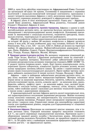 РОЗДІЛРОЗДІЛ55
162
2002 ð. âîíà áóëà îôіöіéíî ïåðåòâîðåíà íà Àôðèêàíñüêèé Ñîþç. Ñüîãîäíі
öÿ îðãàíіçàöіÿ îá’єäíóє 54 êðàїíè. Ãîëîâíèìè її çàâäàííÿìè є ñïðèÿííÿ
ïîëіòè÷íіé і ñîöіàëüíî-åêîíîìі÷íіé іíòåãðàöії êîíòèíåíòó; ïðîñóâàííÿ і
çàõèñò іíòåðåñіâ íàñåëåííÿ Àôðèêè ó ñâіòі; äîñÿãíåííÿ ìèðó і áåçïåêè íà
êîíòèíåíòі; ñïðèÿííÿ ðîçâèòêó äåìîêðàòії â àôðèêàíñüêèõ êðàїíàõ.
Â Àôðèöі äіþòü é іíøі ìіæíàðîäíі îðãàíіçàöії. Ñåðåä íèõ – Àôðèêàí-
ñüêèé Áàíê ðîçâèòêó, Àôðèêàíñüêèé Ôîíä ðîçâèòêó, Ñïіëüíèé ðèíîê
Ñõіäíîї і Ïіâäåííîї Àôðèêè é іíøі.
 Райони збройних конфліктів, проявів тероризму. Àôðèêà є îäíèì іç íàé-
íåñòàáіëüíіøèõ ðåãіîíіâ ñâіòó, äå ïðîòÿãîì áàãàòüîõ äåñÿòèëіòü òðèâàþòü
ìіæäåðæàâíі і âíóòðіøíüîäåðæàâíі âîєííі êîíôëіêòè. Îñíîâíèìè ïðè÷è-
íàìè їõ âèíèêíåííÿ є ñîöіàëüíî-ïîëіòè÷íі, åêîíîìі÷íі (ðåñóðñíі), íàöіî-
íàëüíî-åòíі÷íі, òåðèòîðіàëüíі é іäåîëîãі÷íі ðîçáіæíîñòі.
Çáðîéíі êîíôëіêòè і âіéíè õàðàêòåðèçóþòüñÿ çíà÷íîþ êіëüêіñòþ æåðòâ:
çà îñòàííі 40 ðîêіâ ó ìàéæå 50 âîєííèõ êîíôëіêòàõ â Àôðèöі çàãèíóëî
ïîíàä 5 ìëí îñіá, 24 ìëí ïîçáàâëåíі äàõó íàä ãîëîâîþ, áëèçüêî 18 ìëí є
áіæåíöÿìè. Òàê, ó êіí. ÕÕ – íà ïî÷. ÕÕІ ñò. áîéîâі äії âåëèñÿ íà òåðèòîðії
ìàéæå 15 àôðèêàíñüêèõ äåðæàâ. Íàéíåñòàáіëüíіøèìè äåðæàâàìè є Ñó-
äàí, Ëіâіÿ, Çіìáàáâå, Ñîìàëі, Ãâіíåÿ, Öåíòðàëüíîàôðèêàíñüêà Ðåñïóáëіêà,
×àä, Óãàíäà, Ðóàíäà, Åôіîïіÿ, Ìàëàâі, Íіãåðіÿ.
 Природні умови й ресурси регіону. Íà ìàòåðèêó ïåðåâàæàє ðіâíèííèé ðå-
ëüєô. Ãîðè Àòëàñ, Êàïñüêі і Äðàêîíîâі ðîçòàøîâàíі ëèøå íà ïіâíі÷íіé і
ïіâäåííіé îêðàїíàõ ìàòåðèêà. Êîíòèíåíò äîáðå çàáåçïå÷åíèé àãðîêëіìà-
òè÷íèìè ðåñóðñàìè (ñóìà àêòèâíèõ òåìïåðàòóð ñòàíîâèòü 6000–10 000 ° Ñ).
Є ðîäþ÷і ґðóíòè (÷åðâîíî-æîâòі, ÷îðíі, áóðі ґðóíòè åêâàòîðіàëüíèõ ëіñіâ,
êîðè÷íåâі ґðóíòè ñóáòðîïіêіâ, àëþâіàëüíі ґðóíòè ðі÷êîâèõ äîëèí), âåëèêі
ïëîùі ïðèðîäíèõ ïàñîâèù (îáëàñòі ñàâàí). Öі óìîâè є ñïðèÿòëèâèìè äëÿ
ðіçíèõ âèäіâ ñіëüñüêîãîñïîäàðñüêîї äіÿëüíîñòі. Ïðîòå ìàéæå òðåòèíó ìàòå-
ðèêà çàéìàþòü íàïіâïóñòåëі é òèïîâі ïóñòåëі: Ñàõàðà, Êàëàõàðі і Íàìіá.
Àôðèêà – îäèí іç íàéêðàùå çàáåçïå÷åíèõ ðåñóðñàìè ðåãіîíіâ ñâіòó, ñå-
ðåä ÿêèõ íàëåæíå ìіñöå ìàþòü ìіíåðàëüíî-ñèðîâèííі. Ìàòåðèê ïîñіäàє
ïåðøå ìіñöå çà çàïàñàìè ìàðãàíöþ, áîêñèòіâ, õðîìіòіâ, êîáàëüòó, âàíàäіþ,
ìåòàëіâ ïëàòèíîâîї ãðóïè, çîëîòà, àëìàçіâ; äðóãå – çà çàïàñàìè ìіäі, óðàíó,
áåðèëіþ, àçáåñòó, ãðàôіòó; òðåòє – çà çàïàñàìè íàôòè, ãàçó, çàëіçíîї ðóäè.
Çíà÷íèìè є ïîêëàäè òèòàíó, âîëüôðàìó, òàíòàëó, ëіòіþ, âіñìóòó, íіîáіþ,
öåçіþ, òîáòî îñîáëèâî öіííîї і âàæëèâîї äëÿ âèñîêèõ òåõíîëîãіé ñèðîâèíè,
à òàêîæ îëîâà і äîðîãîöіííèõ ìіíåðàëіâ.
Ó ïðèåêâàòîðіàëüíіé ÷àñòèíі Àôðèêè ðîñòóòü âîëîãі åêâàòîðіàëüíі ëіñè,
ÿêі õàðàêòåðèçóþòüñÿ ïîòóæíèìè äåðåâíèìè ðåñóðñàìè. Ìàéæå ïîëîâèíó
ïëîùі îõîïëåíî ñàâàíàìè, ÿêі âèêîðèñòîâóþòü ïіä ñіëüñüêîãîñïîäàðñüêі
óãіääÿ, çîêðåìà ïàñîâèùà. Ðîçîðàíі çåìëі çîñåðåäæåíі ïåðåâàæíî â äîëè-
íàõ ðі÷îê і íàâêîëî îçåð. Ñïðèÿòëèâі óìîâè äëÿ çåìëåðîáñòâà õàðàêòåðíі
òàêîæ äëÿ ïðèáåðåæíèõ ðіâíèí, çîêðåìà äëÿ Ñåðåäçåìíîìîð’ÿ і ïіâäåííîї
îêðàїíè ìàòåðèêà.
 Населення Африки. Íàñåëåííÿ íà êîíòèíåíòі çðîñòàє øâèäøå, íіæ â іí-
øèõ ðåãіîíàõ ñâіòó. Ñåðåäíіé ïîêàçíèê ïðèðîñòó íàñåëåííÿ ñòàíîâèòü
2,4 %, ùî óäâі÷і ïåðåâèùóє ñåðåäíüîñâіòîâå çíà÷åííÿ. Ïðè÷èíîþ öüîãî є
çáåðåæåííÿ òðàäèöії ðàííіõ øëþáіâ і áàãàòîäіòíèõ ðîäèí. Àáñîëþòíèé
ñâіòîâèé ðåêîðä íàëåæèòü Ðåñïóáëіöі Ìàëàâі, äå ïðèðîäíèé ïðèðіñò ñÿãàє
33 %. Іç 10 êðàїí ñâіòó ç íàéâèùèì ïîêàçíèêîì ïðèðîäíîãî ïðèðîñòó íà-
ñåëåííÿ äåâ’ÿòü – öå àôðèêàíñüêі êðàїíè.
 