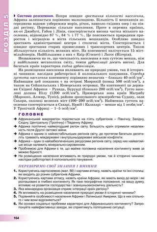 РОЗДІЛРОЗДІЛ55
164
 Система розселення. Ïîïðè øâèäêå çðîñòàííÿ êіëüêîñòі íàñåëåííÿ,
Àôðèêà çàëèøàєòüñÿ ïîðіâíÿíî ìàëîëþäíîþ. Áіëüøіñòü її ìåøêàíöіâ çî-
ñåðåäæåíà âçäîâæ óçáåðåææÿ ìîðіâ, ðі÷îê, íàâêîëî ñõіäíèõ îçåð і íà ïіâ-
äíі ðåãіîíó. Ïåðåâàæàє ñіëüñüêå íàñåëåííÿ. Ïðîòå â îêðåìèõ êðàїíàõ,
ÿê-îò Äæèáóòі, Ãàáîí і Ëіâіÿ, ñïîñòåðіãàєòüñÿ âèñîêà ÷àñòêà ìіñüêîãî íà-
ñåëåííÿ, âіäïîâіäíî 87 %, 84 % і 77 %. Öå ïîÿñíþєòüñÿ ïðèðîäíèì ïðè-
ðîñòîì і ìіãðàöієþ â ìіñòà ñіëüñüêèõ ìåøêàíöіâ. Îñîáëèâî øâèäêî
çðîñòàþòü àäìіíіñòðàòèâíі öåíòðè і ñòîëè÷íі ìіñòà. Ñïîñòåðіãàєòüñÿ і
øâèäêå çðîñòàííÿ ñòàðèõ ïðîìèñëîâèõ і òðàíñïîðòíèõ öåíòðіâ. Òàêîæ
çáіëüøóєòüñÿ êіëüêіñòü âåëèêèõ ìіñò. Íà êîíòèíåíòі íàëі÷óєòüñÿ 15 ìіñò-
ìіëüéîíåðіâ. Íàéáіëüøèìè ç íèõ є Êàїð (Єãèïåò) і Ëàãîñ (Íіãåðіÿ).
Íåçâàæàþ÷è íà òå, ùî ÷èñåëüíіñòü íàñåëåííÿ â íèõ ñóòòєâî ìåíøà, íіæ
ó íàéáіëüøèõ ìåãàïîëіñàõ ñâіòó, òåìïè óðáàíіçàöії äîñèòü âèñîêі. Äëÿї
áàãàòüîõ êðàїí õàðàêòåðíà õèáíà óðáàíіçàöіÿ.
Íà ðîçìіùåííÿ íàñåëåííÿ âïëèâàþòü ÿê ïðèðîäíі óìîâè, òàê é іñòîðè÷-
íі ÷èííèêè: íàñëіäêè ðàáîòîðãіâëі é êîëîíіàëüíîãî ïàíóâàííÿ. Ñåðåäíÿ
ãóñòîòà íàñåëåííÿ êîíòèíåíòó ïîðіâíÿíî íåçíà÷íà – áëèçüêî 40 îñіá/êì2
.
Íàéâèùèì öåé ïîêàçíèê є íà îñòðîâі Ìàâðèêіé (ïîíàä 500 îñіá/êì2
), à
òàêîæ íà Ñåéøåëüñüêèõ і Êîìîðñüêèõ îñòðîâàõ. Íà êîíòèíåíòі öå äåðæà-
âè Ñõіäíîї Àôðèêè – Ðóàíäà, Áóðóíäі (áëèçüêî 200 îñіá/êì2
). Ãóñòî íàñå-
ëåíі äîëèíà Íіëó (1200 îñіá/êì2
), Ïðèìîðñüêà çîíà êðàїí Ìàãðèáó
(Ìàðîêêî, Àëæèð, Òóíіñ), ðàéîíè çðîøóâàíîãî çåìëåðîáñòâà Ñóäàíó, îàçè
Ñàõàðè, îêîëèöі âåëèêèõ ìіñò (100–200 îñіá/êì2
). Íàéìåíøà ãóñòîòà íà-
ñåëåííÿ ñïîñòåðіãàєòüñÿ â Ñàõàðі, Íàìіá і Êàëàõàðі – ìåíøå âіä 1 îñîáè/êì2
.
Ó Òðîïі÷íіé Àôðèöі – 1–5 îñіá/êì2
.
Г О Л О В Н Е
Африканський макрорегіон поділяється на п’ять субрегіонів – Північну, Західну,
Східну, Центральну (Тропічну) і Південну Африку.
Африка політично наймолодший регіон світу. Більшість країн отримали незалеж-
ність після Другої світової війни.
Африка є одним із найнестабільніших регіонів світу, де протягом багатьох десяти-
літь тривають міждержавні і внутрішньодержавні військові конфлікти.
Африка – один із найзабезпеченіших ресурсами регіонів світу, серед них найвагомі-
ше місце належить мінерально-сировинним.
Проблемою для Африки є те, що майже половина населення континенту живе за
межею бідності.
На розміщення населення впливають як природні умови, так й історичні чинники:
наслідки работоргівлі й колоніального панування.
ÏÅÐÅÂІÐÈÌÎ ÑÂÎЇ ÇÍÀÍÍß І ÂÌІÍÍß
1. Користуючись картосхемою (мал. 86) і картами атласу, назвіть країни та їхні столиці,
які входять до різних субрегіонів Африки.
2. Користуючись картами атласу, назвіть країни Африки, які мають вихід до моря і які
розташовані в глибині континенту. Як таке географічне положення, на вашу думку,
впливає на розвиток господарства і зовнішньоекономічну діяльність?
3. Яка міжнародна організація сприяє інтеграції країн регіону?
4. Як впливають на розміщення населення природні умови й історичні чинники?
5. Порівняйте особливості населення Африки і Латинської Америки. Що в них спільно-
го і чим вони відрізняються?
6. Які основні соціальні проблеми характерні для Африканського континенту? Запро-
понуйте найефективніші заходи, які сприятимуть поліпшенню ситуації.
 