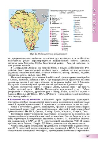 РОЗДІЛРОЗДІЛ55
167
òè, ïðèðîäíîãî ãàçó, çàëіçíèõ, òèòàíîâèõ ðóä, ôîñôîðèòіâ òà іí. Çàõіäíî-
Ãâіíåéñüêèé ðàéîí õàðàêòåðèçóєòüñÿ âèäîáóâàííÿì çîëîòà, àëìàçіâ,
çàëіçíèõ ðóä, áîêñèòіâ. Ñõіäíî-Ãâіíåéñüêèé ðàéîí – áàãàòèé íàôòîþ, ãà-
çîì, ðóäàìè ìåòàëіâ.
Ó Öåíòðàëüíіé Àôðèöі, íà ïіâíî÷і Çàìáії і ïіâäíі Äåìîêðàòè÷íîї Ðåñ-
ïóáëіêè Êîíãî ðîçòàøîâàíèé «ìіäíèé ïîÿñ» – ðàéîí, ùî ìàє óíіêàëüíі
ðîäîâèùà âèñîêîÿêіñíîї ìіäі, à òàêîæ êîáàëüòó, öèíêó, ñâèíöþ, êàäìіþ,
ãåðìàíіþ, çîëîòà, ñðіáëà (ìàë. 90).
Íà ïіâäíі ìàòåðèêà ðîçòàøîâàíèé íàéáіëüøèé ãіðíè÷îïðîìèñëîâèé ðàéîí
â Àíãîëі, Çіìáàáâå, Áîòñâàíі і ÏÀÐ. Òóò âèäîáóâàþòüñÿ ïðàêòè÷íî âñі âèäè
ïàëèâíèõ, ðóäíèõ і íåðóäíèõ êîïàëèí, çà âèíÿòêîì íàôòè, ãàçó і áîêñèòіâ.
Ïðîäóêöіÿ ãіðíè÷îäîáóâíîї ïðîìèñëîâîñòі çäåáіëüøîãî éäå íà åêñïîðò.
Ãîëîâíі åêñïîðòåðè íàôòè – Íіãåðіÿ, Ëіâіÿ, Àëæèð, ìіäі – ÄÐ Êîíãî,
Çàìáіÿ, çàëіçíîї ðóäè – Ëіáåðіÿ, Ìàâðèòàíіÿ, ìàðãàíöåâîї ðóäè – Ãàáîí,
ôîñôîðèòіâ – Ìàðîêêî, óðàíîâèõ ðóä – Íіãåð, Ãàáîí, àëìàçіâ і çîëîòà –
Àíãîëà, Íàìіáіÿ, ÄÐ Êîíãî, ÏÀÐ. ÄÐ Êîíãî – ãîëîâíèé ñâіòîâèé âèðîáíèê
і åêñïîðòåð êîáàëüòó.
 Вторинний сектор економіки â áіëüøîñòі êðàїí íåäîñòàòíüî ðîçâèíóòèé.
Ñòðóêòóðà îáðîáíîї ïðîìèñëîâîñòі ïðåäñòàâëåíà íåñêëàäíèìè âèðîáíèöòâàìè
ëåãêîї і õàð÷îâîї ïðîìèñëîâîñòі é îêðåìèìè ïіäïðèєìñòâàìè іíøèõ ãàëóçåé.
Ëèøå â íåáàãàòüîõ, äîñèòü ðîçâèíóòèõ, êðàїíàõ є ïіäïðèєìñòâà ÷îðíîї
і êîëüîðîâîї ìåòàëóðãії, ìàøèíîáóäóâàííÿ, õіìі÷íîї і íàôòîïåðåðîáíîї
ïðîìèñëîâîñòі. Öå ÏÀÐ, Єãèïåò, Àëæèð, Òóíіñ, Ìàðîêêî, Íіãåðіÿ, Ãàíà.
Åíåðãåòèêà ðåãіîíó ðîçâèíåíà íåäîñòàòíüî, íåçâàæàþ÷è íà ðîçâèòîê, ùî
îòðèìàâ öåé ñåêòîð åêîíîìіêè â îñòàííі äåñÿòèðі÷÷ÿ. ×àñòêà Àôðèêè ó ñâіòî-
âîìó âèðîáíèöòâі åëåêòðîåíåðãії ñòàíîâèòü áëèçüêî 2 %. Íàéáіëüøå öåé ñåê-
òîð ðîçâèíåíèé â ÏÀÐ, äå 98 % åëåêòðîåíåðãії âèðîáëÿþòü ÒÅÑ. Â іíøèõ
êðàїíàõ, ÿê-îò Єãèïåò, Íіãåðіÿ, ÄÐ Êîíãî, ðîçâèâàєòüñÿ ãіäðîåíåðãåòèêà.
×îðíà ìåòàëóðãіÿ ïåðåâàæíî ïðåäñòàâëåíà ïåðåðîáíèìè ïіäïðèєìñòâà-
ìè; 80 % ïðîäóêöії äàþòü ïіäïðèєìñòâà, ðîçìіùåíі â ÏÀÐ. Є â ðåãіîíі і
ïіäïðèєìñòâà êîëüîðîâîї ìåòàëóðãії, ùî áàçóþòüñÿ íà áàãàòèõ ñèðîâèííèõ
Мал. 90. Райони добувної промисловості
 