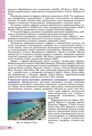 РОЗДІЛРОЗДІЛ55
168
ðåñóðñàõ. Âèðîáíèöòâî ìіäі çîñåðåäæåíî â Çàìáії, ÄÐ Êîíãî і ÏÀÐ. Àëþ-
ìіíієâà ïðîìèñëîâіñòü ïðåäñòàâëåíà ïіäïðèєìñòâàìè â Єãèïòі, Êàìåðóíі é
Ãàíі.
Ìàøèíîáóäóâàííÿ â Àôðèöі íàéëіïøå ðîçâèíåíå â ÏÀÐ. Òóò ïåðåâàæà-
þòü âèðîáíèöòâà òðàíñïîðòíîãî і ãіðñüêîãî óñòàòêóâàííÿ òà âіéñüêîâîї
òåõíіêè. Â іíøèõ êðàїíàõ âîíî ïðåäñòàâëåíå ëèøå îêðåìèìè ïіäïðèєì-
ñòâàìè, â îñíîâíîìó ñêëàäàëüíèìè, çîñåðåäæåíèìè ó âåëèêèõ ìіñòàõ.
Â îêðåìèõ êðàїíàõ Àôðèêè øâèäêî ðîçâèâàþòüñÿ íàôòîïåðåðîáíà і õі-
ìі÷íà ïðîìèñëîâіñòü. Íàéáіëüøå òàêèõ ïіäïðèєìñòâ ðîçòàøîâàíî â ÏÀÐ і
Íіãåðії. Òàêîæ ðîçâèâàþòüñÿ âîíè â êðàїíàõ Ïіâíі÷íîї Àôðèêè.
Ó ñó÷àñíіé Àôðèöі ïîøèðåíå òðàäèöіéíå ðåìіñíè÷å âèðîáíèöòâî, îñîá-
ëèâî ó âíóòðіøíіõ ðàéîíàõ ç íàïіâíàòóðàëüíèì ãîñïîäàðñòâîì.
Îñîáëèâіñòþ ðîçìіùåííÿ ãîñïîäàðñòâà áіëüøîñòі êðàїí Àôðèêè є çîñå-
ðåäæåííÿ åêîíîìі÷íîї äіÿëüíîñòі â êіëüêîõ öåíòðàõ і çíà÷íі âіäìіííîñòі ó
ðіâíі åêîíîìі÷íîãî ðîçâèòêó îêðåìèõ òåðèòîðіé і êðàїí.
Åêîíîìі÷íî íàéðîçâèíóòіøèìè â Àôðèöі є òåðèòîðії áіëÿ ñòîëèöü, ùî
ñòàëè âàæëèâèìè åêîíîìі÷íèìè öåíòðàìè ùå â êîëîíіàëüíèé ïåðіîä, à
òàêîæ ïîðòіâ, ÷åðåç ÿêі çäіéñíþþòüñÿ ìіæíàðîäíі òîðãîâåëüíі âіäíîñèíè і
äå ñêîíöåíòðîâàíі îêðåìі ïåðåðîáíі ïіäïðèєìñòâà. Íàïðèêëàä, öå ðàéîí
Îëåêñàíäðії â Єãèïòі, Êàñàáëàíêè â Ìàðîêêî і Ëàãîñó â Íіãåðії. Âåëèêі
ïðîìèñëîâі é åêîíîìі÷íі öåíòðè âèíèêëè â ðàéîíàõ äîáóâàííÿ êîðèñíèõ
êîïàëèí («ìіäíèé ïîÿñ» ó Çàìáії і ÄÐ Êîíãî, ðàéîíè âèäîáóâàííÿ íàôòè і
ãàçó â Àëæèðі é Ëіâії, ïðîìèñëîâі ðàéîíè ÏÀÐ).
Íàðàçі â Àôðèöі ôîðìóєòüñÿ êіëüêà âåëèêèõ ïðîìèñëîâèõ ðàéîíіâ.
Íàéïîòóæíіøèé ñêëàâñÿ â ÏÀÐ (Éîãàííåñáóðã, Ïðåòîðіÿ, Êіìáåðëі, Êåéïòà-
óí òà іí.). Çíà÷íі ïðîìèñëîâі öåíòðè çîñåðåäæåíі â ïіâíі÷íîàôðèêàíñüêèõ
êðàїíàõ (Òóíіñ, Àëæèð, Ìàðîêêî, Ëіâіÿ), à òàêîæ ó Єãèïòі (Îëåêñàíäðіÿ,
Êàїð, Õåëóàí, Ïîðò-Ñàїä). Ùå îäèí âàæëèâèé ïðîìèñëîâèé ðàéîí Àôðè-
êè – «ìіäíèé ïîÿñ», ç îñíîâíèìè öåíòðàìè â Çàìáії і Êîíãî. Êіëüêà ðàéî-
íіâ ôîðìóþòüñÿ â Çàõіäíіé Àôðèöі (Ëàãîñ–Іáàäàí, íàôòîïðîìèñëîâèé
ðàéîí äåëüòè Íіãåðó, ïîðòîâі ìіñòà Ãàíè, Êîò-ä’Іâóàð).
 Третинний сектор економіки: особливості становлення і закономірності
розміщення. Âèïåðåäæàëüíå çðîñòàííÿ òðåòèííîãî ñåêòîðó åêîíîìіêè
(ñåðâіçàöіÿ åêîíîìіêè) є âàæëèâîþ òåíäåíöієþ ñó÷àñíîї ñâіòîâîї åêîíîìі-
êè. Ñôåðà ïîñëóã (áàíêіâñüêî-ôіíàíñîâі, òðàíñïîðòíі, òåëåêîìóíіêàöіéíі,
êîíñàëòèíãîâі ïîñëóãè, òóðèçì, ðîçäðіáíà òîðãіâëÿ) äî öüîãî ÷àñó áіëü-
øîñòі êðàїí Àôðèêè çàëèøàєòüñÿ
ìåíø ðîçâèíóòîþ, íіæ ó êðàїíàõ ç
ðîçâèíóòîþ åêîíîìіêîþ, íàïðè-
êëàä ÏÀÐ.
Íàéðîçâèíóòіøà öÿ ñôåðà ó Ïіâ-
äåííіé Àôðèöі é îêðåìèõ êðàїíàõ
Ïіâíі÷íîї Àôðèêè. Ó ÏÀÐ, Єãèïòі,
Òóíіñі (ìàë. 91), Ìàðîêêî é іíøèõ
êðàїíàõ àêòèâíèìè òåìïàìè ðîçâè-
âàєòüñÿ òóðèñòè÷íèé ñåêòîð åêîíî-
ìіêè, ðèíîê іíæèíіðèíãîâèõ ïîñëóã,
êîìóíіêàöіéíèõ òà іíôîðìàöіéíèõ
òåõíîëîãіé. Ó ðåãіîíі àêòèâíî ðîç-
âèâàєòüñÿ ðîçäðіáíà іíòåðíåò-òîð-
ãіâëÿ.Мал. 91. Курорти Тунісу
 