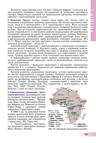 РОЗДІЛРОЗДІЛ55
169
Áіëüøіñòü êðàїí Öåíòðàëüíîї, Ñõіäíîї і Çàõіäíîї Àôðèêè ç íèçüêèì ðіâ-
íåì ðîçâèòêó åêîíîìіêè çíà÷íî ïîñòóïàþòüñÿ çà ðîçâèòêîì òðåòèííîãî
ñåêòîðó. Ñôåðà ïîñëóã çàçâè÷àé òóò ïðåäñòàâëåíà òîðãіâëåþ, òåëåêîìóíіêà-
öіéíèìè і òðàíñïîðòíèìè ïîñëóãàìè.
 Транспорт. Àôðèêà ïîñіäàє îñòàííє ìіñöå ñåðåä óñіõ ÷àñòèí ñâіòó çà
îñíîâíèìè ïîêàçíèêàìè ðîçâèòêó òðàíñïîðòó. Íà ÷àñòêó êîíòèíåíòó ïðè-
ïàäàє ëèøå 4 % âàíòàæîîáіãó і 3 % ïàñàæèðîîáіãó ñâіòó. Éîãî ñó÷àñíèé
ñòàí є íàñëіäêîì äîâãîòðèâàëîãî êîëîíіàëüíîãî іñíóâàííÿ áіëüøîñòі êðàїí
ðåãіîíó. Ïðî öå ñâіä÷èòü ïåðåâàæàþ÷èé òèï òðàíñïîðòíîї ìåðåæі: ïåðå-
âàæíà ñïðÿìîâàíіñòü іç âíóòðіøíіõ ðàéîíіâ âèðîùóâàííÿ àáî âèäîáóâàííÿ
åêñïîðòíîї ñèðîâèíè äî ïîðòіâ òà іíøèõ òðàíñïîðòíèõ öåíòðіâ. Íàéøâèä-
øå ðîçâèâàþòüñÿ àâòîìîáіëüíèé і òðóáîïðîâіäíèé òðàíñïîðò. Їõíÿ ÷àñòêà
ó âíóòðіøíüîìó âàíòàæîîáіãó êðàїí êîíòèíåíòó ñòàíîâèòü âіäïîâіäíî 20 і
17 %. Ïðîòå îñíîâíà ÷àñòèíà âàíòàæіâ і çíà÷íà ÷àñòèíà ïàñàæèðіâ ïåðå-
âîçèòüñÿ çàëіçíèöÿìè – ïîíàä 55 %.
Àâòîìîáіëüíèé òðàíñïîðò є íàéâàæëèâіøèì ó ïåðåâåçåííі ïàñàæèðіâ і
îõîïëþє âåëèêі òåðèòîðії. Ó áіëüøîñòі êðàїí, ïîðÿä ç ïîðіâíÿíî íåâåëè-
êîþ êіëüêіñòþ ñó÷àñíèõ àâòîìîáіëüíèõ äîðіã іç òâåðäèì ïîêðèòòÿì, äóæå
áàãàòî ґðóíòîâèõ, ÷àñòèíà ÿêèõ íåïðèäàòíà äëÿ ïåðåñóâàííÿ ó âîëîãèé
ñåçîí. Ñó÷àñíі øîñåéíі äîðîãè є áіëÿ ñòîëè÷íèõ àáî ïðîìèñëîâèõ ìіñò.
Ó íàôòîäîáóâíèõ і äåÿêèõ іíøèõ êðàїíàõ øâèäêèìè òåìïàìè ðîçâè-
âàєòüñÿ òðóáîïðîâіäíèé òðàíñïîðò, ÿêèé çà âàíòàæîîáіãîì ïîñòóïàєòüñÿ
ëèøå çàëіçíè÷íîìó.
×àñòêà ðі÷êîâîãî і ìîðñüêîãî òðàíñïîðòó ó âíóòðіøíіõ ïåðåâåçåííÿõ
ìåíøå âіä 5 % ó êîæíîãî. Ïðàêòè÷íî âñі çîâíіøíі ïåðåâåçåííÿ çäіéñíþ-
þòüñÿ ìîðñüêèì òðàíñïîðòîì.
Çàãàëîì ðîçâèòîê, ðîçìіùåííÿ òðàíñïîðòó, ãóñòîòà òðàíñïîðòíîї ìåðå-
æі çíà÷íî âіäðіçíÿþòüñÿ â ðіçíèõ êðàїíàõ. Íàéâèùі ïîêàçíèêè ðîçâèòêó
êîìïëåêñó ñïîñòåðіãàþòüñÿ ó Ïіâäåííіé Àôðèöі é ó êðàїíàõ Ïіâíі÷íîї Àô-
ðèêè, ùî âіäîáðàæàє çàãàëüíèé ðіâåíü åêîíîìіêè öèõ ðåãіîíіâ, ó áàãàòüîõ
ðàéîíàõ Ñàõàðè, Íàìіáó, Êàëàõàðі, åêâàòîðіàëüíèõ і òðîïі÷íèõ ëіñіâ
òðàíñïîðò ïðàêòè÷íî âіäñóòíіé. Òàê, íàïðèêëàä, ó òàêèõ êðàїíàõ, ÿê Íі-
ãåð, ×àä, ÖÀÐ, Ñîìàëі, Ðóàíäà,
Áóðóíäі, і íèíі íå іñíóє çàëіçíèöü.
 Найважливіші міжнародні транс-
портні магістралі. Äî íåäàâíüîãî ÷àñó
íà ìàòåðèêó іñíóâàëà îäíà òðàíñàô-
ðèêàíñüêà àâòîìàãіñòðàëü – Ìàãðèá-
ñüêà. Âîíà çâ’ÿçóє âñі êðàїíè Ïіâíі÷-
íîї Àôðèêè âіä Ìàðîêêî äî Єãèïòó
(Ðàáàò–Êàїð) і ïðîõîäèòü óçäîâæ
óçáåðåææÿ Ñåðåäçåìíîãî ìîðÿ.
Ó 1980-òі ðð. çà ñïðèÿííÿ ìіæíà-
ðîäíèõ îðãàíіçàöіé áóëè ðîçðîáëåíі
ïðîåêòè êіëüêîõ ìіæíàðîäíèõ òðàíñ-
ïîðòíèõ êîðèäîðіâ, ÿêі ñòâîðþþòüñÿ
і äîíèíі (ìàë. 92). Ñåðåä íèõ:
1. Òðàíññàõàðñüêà ìàãіñòðàëü,
ùî ïðîõîäèòü òåðèòîðієþ Àëæèðó,
Ìàëі, Íіãåðó і Íіãåðії. Мал. 92. Міжнародні транспортні коридори
 