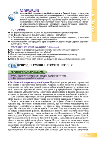 РОЗДІЛРОЗДІЛ11
17
ДОСЛІДЖЕННЯ
Інтеграційні та дезінтеграційні процеси в Європі. Користуючись тек-
стом параграфа й іншими джерелами інформації, проаналізуйте, як відбува-
лося зближення європейських держав, які дії країн сприяють інтеграції.
З’ясуйте причини дезінтеграційних процесів у Європі на сучасному етапі та
їхню географію. Визначте особливості участі України в європейській інтегра-
ції. Спрогнозуйте, які з процесів – інтеграційні чи дезінтеграційні – характери-
зуватимуть розвиток Європи в найближчій перспективі.
Г О Л О В Н Е
За формою державного устрою в Європі переважають унітарні держави.
За формою правління біль ість країн Європи – республіки.
У Європі представлено два типи країн за рівнем економічного розвитку – економіч-
но розвинені країни і країни перехідної економіки.
Найважливішими міжнародними організаціями в Європі є Рада Європи, Європей-
ський Союз, НАТО.
ÏÅÐÅÂІÐÈÌÎ ÑÂÎЇ ÇÍÀÍÍß І ÂÌІÍÍß
1. Які унітарні та федеративні держави існують на політичній карті Європи?
2. Чим відрізняються європейські республіки?
3. Поясніть типізацію європейських країн за рівнем економічного розвитку.
4. Оцініть роль ЄС і НATO в європейському регіоні.
5. Позначте на контурній карті країни, що входять до Єврозони і Шенгенської зони.
ÐÈÐÎÄÍІ ÓÌÎÂÈ І ÐÅÑÓÐÑÈ ÐÅÃІÎÍÓ
 Особливості природних умов Європи. Ïðèðîäíі óìîâè ðåãіîíó ñïðèÿòëèâі
äëÿ æèòòÿ і åêîíîìі÷íîї äіÿëüíîñòі. Єâðîïà ìàéæå ïîâíіñòþ ðîçìіùåíà â
ïîìіðíîìó ãåîãðàôі÷íîìó ïîÿñі, ëèøå êðàéíÿ ïіâíі÷ її çàõîäèòü ó ñóáàðêòè÷-
íèé і ÷àñòêîâî àðêòè÷íèé ïîÿñè, à ïіâäåíü – ó ñóáòðîïі÷íèé. Єâðîïà îìèâà-
єòüñÿ ìîðÿìè Àòëàíòè÷íîãî, Ïіâíі÷íîãî Ëüîäîâèòîãî і Òèõîãî îêåàíіâ, ùî
âïëèâàє íà ðîçâèòîê ìîðñüêîãî òðàíñïîðòó òà âåäåííÿ çîâíіøíüîї òîðãіâëі.
Äëÿ Єâðîïè õàðàêòåðíі çíà÷íà ðîç÷ëåíîâàíіñòü áåðåãîâîї ëіíії òà íàÿâ-
íіñòü âåëèêîї êіëüêîñòі ïіâîñòðîâіâ çі çðó÷íèìè çàòîêàìè, áóõòàìè.
Єâðîïà âèðіçíÿєòüñÿ ðіçíîìàíіòíèì ðåëüєôîì. Ñïîñòåðіãàєòüñÿ ÷åð-
ãóâàííÿ ãіð, âèñî÷èí і íèçîâèííèõ ðіâíèí, ùî çóìîâëþє ëàíäøàôòíó ìî-
çàї÷íіñòü і ñâîєðіäíіñòü êðàїí. Íà ïіâíî÷і ïðîñòÿãàþòüñÿ Ñêàíäèíàâñüêі
ãîðè. Íà ïіâäåíü âіä ãіðñüêèõ êðàїí Ïіâíі÷íîї Єâðîïè ðîçêèíóëàñÿ øèðî-
êà ñìóãà íèçîâèííèõ ðіâíèí. Ïіâäåííіøå ëåæèòü ïîÿñ ñåðåäíüîâèñîòíèõ
õðåáòіâ. Ùå ïіâäåííіøå – ïîÿñ íàéâèùèõ ãіð. Âåëè÷åçíà äóãà Àëüï âіääі-
ëåíà âіä äóãè Êàðïàò Âіäåíñüêîþ çàïàäèíîþ, ÿêó ïåðåòèíàє ðі÷êà Äóíàé,
äðóãà çà äîâæèíîþ і ïëîùåþ áàñåéíó â Єâðîïі. Âàæëèâèìè âîäíèìè àðòå-
ðіÿìè є òàêîæ íàéáіëüøà ðі÷êà Єâðîïè Âîëãà і òðåòÿ çà äîâæèíîþ єâðî-
ïåéñüêà ðі÷êà Äíіïðî. Єâðîïà ñëàâèòüñÿ é ìàëüîâíè÷èìè îçåðàìè òà
íàÿâíіñòþ ðіçíîìàíіòíèõ ëіêóâàëüíèõ ìіíåðàëüíèõ âîä і ãðÿçåé.
Îñîáëèâîñòі ðåëüєôó äîñèòü ñïðèÿòëèâі äëÿ ïðîêëàäàííÿ âàæëèâèõ
òðàíñïîðòíèõ ìàãіñòðàëåé ÷åðåç óñþ Єâðîïó, äëÿ òóðèçìó òà ðåêðåàöії.
§ 5. ÏÐ
Чим відрізняються природні ресурси від природних умов?
Що таке ресурсозабезпеченість?
 