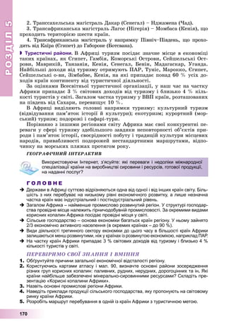 РОЗДІЛРОЗДІЛ55
170
2. Òðàíññàõåëüñüêà ìàãіñòðàëü Äàêàð (Ñåíåãàë) – Íäæàìåíà (×àä).
3. Òðàíñàôðèêàíñüêà ìàãіñòðàëü Ëàãîñ (Íіãåðіÿ) – Ìîìáàñà (Êåíіÿ), ùî
ïðîõîäèòü òåðèòîðієþ øåñòè êðàїí.
4. Òðàíñàôðèêàíñüêà ìàãіñòðàëü ó íàïðÿìêó Ïіâíі÷–Ïіâäåíü, ùî ïðîõî-
äèòü âіä Êàїðà (Єãèïåò) äî Ãàáîðîíå (Áîòñâàíà).
 Туристичні райони. Â Àôðèöі òóðèçì ïîñіäàє çíà÷íå ìіñöå â åêîíîìіöі
òàêèõ êðàїíàõ, ÿê Єãèïåò, Ãàìáіÿ, Êîìîðñüêі Îñòðîâè, Ñåéøåëüñüêі Îñò-
ðîâè, Ìàâðèêіé, Òàíçàíіÿ, Êåíіÿ, Ñåíåãàë, Áåíіí, Ìàäàãàñêàð, Óãàíäà.
Íàéáіëüøі äîõîäè âіä òóðèçìó îòðèìóþòü ÏÀÐ, Òóíіñ, Ìàðîêêî, Єãèïåò,
Ñåéøåëüñüêі î-âè, Çіìáàáâå, Êåíіÿ, íà ÿêі ïðèïàäàє ïîíàä 60 % óñіõ äî-
õîäіâ êðàїí êîíòèíåíòó âіä òóðèñòè÷íîї äіÿëüíîñòі.
Çà îöіíêàìè Âñåñâіòíüîї òóðèñòè÷íîї îðãàíіçàöії, ó íàø ÷àñ íà ÷àñòêó
Àôðèêè ïðèïàäàє 3 % ñâіòîâèõ äîõîäіâ âіä òóðèçìó і áëèçüêî 4 % êіëü-
êîñòі òóðèñòіâ ó ñâіòі. Çàãàëîì ÷àñòêà òóðèçìó ó ÂÂÏ êðàїí, ðîçòàøîâàíèõ
íà ïіâäåíü âіä Ñàõàðè, ïåðåâèùóє 10 %.
Â Àôðèöі âèäіëÿþòü ãîëîâíі íàïðÿìêè òóðèçìó: êóëüòóðíèé òóðèçì
(âіäâіäóâàííÿ ïàì’ÿòîê іñòîðії é êóëüòóðè); åêîòóðèçì; êóðîðòíèé (ìîð-
ñüêèé) òóðèçì; ïîäîðîæі і ñàôàðі-òóðè.
Ïîðіâíÿíî ç іíøèìè ðåãіîíàìè ñâіòó Àôðèêà ìàє ñâîї êîíêóðåíòíі ïå-
ðåâàãè ó ñôåðі òóðèçìó çäåáіëüøîãî çàâäÿêè íåïîâòîðíîñòі îá’єêòіâ ïðè-
ðîäè і ïàì’ÿòîê іñòîðії, ñâîєðіäíîñòі ïîáóòó і òðàäèöіé êóëüòóðè ìіñöåâèõ
íàðîäіâ, ïðèâàáëèâîñòі ïîäîðîæåé íåñòàíäàðòíèìè ìàðøðóòàìè, âіäïî-
÷èíêó íà ìîðñüêèõ ïëÿæàõ ïðîòÿãîì ðîêó.
ÃÅÎÃÐÀÔІ×ÍÈÉ ІÍÒÅÐÀÊÒÈÂ
Г О Л О В Н Е
Держави в Африці суттєво відрізняються одна від одної і від інших країн світу. Біль-
шість з них перебуває на низькому рівні економічного розвитку, а лише незначна
частка країн має індустріальний і постіндустріальний рівень.
Загалом Африка – найменше промислово розвинутий регіон. У структурі господар-
ства провідне місце належить гірничодобувній промисловості. За окремими видами
корисних копалин Африка посідає провідні місця у світі.
Сільське господарство – основа економіки багатьох країн регіону. У ньому зайнято
2/3 економічно активного населення (в окремих країнах – до 90 %).
Види діяльності третинного сектору економіки до цього часу в більшості країн Африки
залишаються менш розвинутими, ніж у країнах із розвинутою економікою, наприклад ПАР.
На частку країн Африки припадає 3 % світових доходів від туризму і близько 4 %
кількості туристів у світі.
ÏÅÐÅÂІÐÈÌÎ ÑÂÎЇ ÇÍÀÍÍß І ÂÌІÍÍß
1. Обґрунтуйте причини загальної економічної відсталості регіону.
2. Користуючись картами атласу і мал. 90, визначте основні райони зосередження
різних груп корисних копалин: паливних, рудних, нерудних, дорогоцінних та ін. Які
країни найбільше забезпечені мінерально-сировинними ресурсами? Складіть пре-
зентацію «Корисні копалини Африки».
3. Назвіть основні промислові регіони Африки.
4. Наведіть приклади продукції сільського господарства, яку пропонують на світовому
ринку країни Африки.
5. Розробіть маршрут перебування в одній із країн Африки з туристичною метою.
Використовуючи Інтернет, з’ясуйте: які переваги і недоліки міжнародної
спеціалізації країни на виробництві сировини і ресурсів, готової продукції,
на наданні послуг?
 