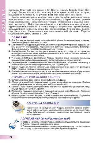 РОЗДІЛРОЗДІЛ55
174
êàïіòàëó. Ïðèñóòíіé âіí òàêîæ ó ÄÐ Êîíãî, Íіãåðії, Ãàáîíі, Êåíії, Êîò-
ä’Іâóàðі. Çíà÷íà ÷àñòêà öüîãî êàïіòàëó éäå íà êðåäèòè, ÿêі äîñÿãëè ñóìè,
ùî äîðіâíþє áëèçüêî 90 % ðі÷íîãî ÂÂÏ âñіõ àôðèêàíñüêèõ êðàїí.
Êðàїíè àôðèêàíñüêîãî ìàêðîðåãіîíó є äëÿ Óêðàїíè âàæëèâèì íàïðÿ-
ìîì äëÿ ïîäàëüøîãî íàðîùóâàííÿ åêîíîìі÷íîãî ñïіâðîáіòíèöòâà, ðèíêîì
çáóòó ïðîìèñëîâèõ і ïðîäîâîëü÷èõ òîâàðіâ, îáëàäíàííÿ і íàäàííÿ ðіçíî-
ìàíіòíèõ ïîñëóã. Íàéïåðñïåêòèâíіøèìè äëÿ Óêðàїíè є âçàєìîâіäíîñèíè ç
àôðèêàíñüêèìè êðàїíàìè â òàêèõ ñôåðàõ: íàôòîãàçîâà ïðîìèñëîâіñòü,
ìåòàëóðãіéíèé êîìïëåêñ, àâіàöіéíà ïðîìèñëîâіñòü, áóäіâíèöòâî, áàíêіâ-
ñüêà ñôåðà òîùî. Ïàðòíåðàìè ó çîâíіøíüîåêîíîìі÷íіé äіÿëüíîñòі Óêðàїíè
є çäåáіëüøîãî Ëіâіÿ, Єãèïåò і ÏÀÐ.
Г О Л О В Н Е
Для Африки характерні значні територіальні відмінності в економічному розвитку і
товарній структурі зовнішньої торгівлі.
Країни Північної Африки відрізняються значними розмірами території, середнім рів-
нем розвитку господарства, переважанням добувної промисловості, багатопро-
фільним сільським господарством і розвитком туризму.
Країни Західної Африки спеціалізуються на сільському господарстві і послугах, де-
монструють позитивні зміни в розвитку економіки, хоча мають загалом низький рі-
вень макроекономічних показників.
У створенні ВВП країн Центральної Африки провідне місце належить сільському
господарству і добувній промисловості, імпортують країни регіону капітал.
Східна Африка є одним із найбільших за кількістю держав субрегіонів континенту зі
значною кількістю як середньорозвинених, так і бідних країн.
Країни Південної Африки належать до середньорозвинених країн; тут розміщена
ПАР – провідна постіндустріальна країна континенту.
Країни африканського макрорегіону є для України важливим ринком збуту промис-
лових і продовольчих товарів, обладнання і надання різноманітних послуг.
ÏÅÐÅÂІÐÈÌÎ ÑÂÎЇ ÇÍÀÍÍß І ÂÌІÍÍß
1. Складіть візитівки двох країн з різних субрегіонів Африки.
2. Обґрунтуйте необхідність гуманітарної допомоги для африканських країн. Країнам
якого субрегіону вона, на вашу думку, найбільш необхідна?
3. Поясніть, чому найбільше соціальних та економічних проблем існує в країнах Захід-
ної, Центральної і Східної Африки.
4. Порівняйте природно-ресурсний і людський потенціал країн Північної і Південної
Африки. Назвіть спільні й відмінні їхні особливості.
5. країни Західної Африки, у яких розвивається промисловість. Порівняйте
омислову спеціалізацію зі спеціалізацією країн Північної Африки.
Позначення на контурній карті Африки основних районів видобу-
вання нафти, залізних, мідних і алюмінієвих руд, центів їхньої пере-
робки (збагачення), основних транспортних магістралей і портів
експортування.
ДОСЛІДЖЕННЯ на вибір учня/учениці
1. Кордони на політичній карті Африки: особливості делімітації та демаркації.
2. Ангола: успішний розвиток після війни.
3. Вплив колоніального минулого на сучасну міжнародну спеціалізацію та
просторову структуру господарства країн Тропічної Африки.
ПРАКТИЧНА РОБОТАА № 7
 